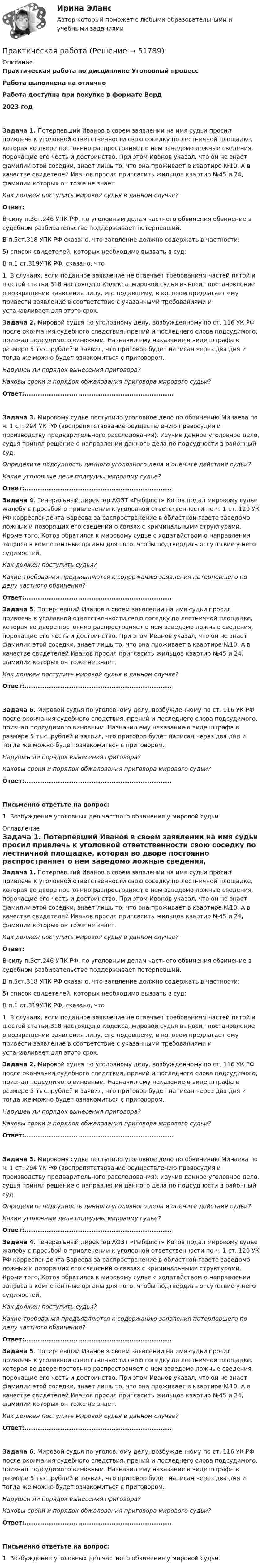      
            Описание
            Практическая работа по дисциплине Уголовный процессРабота выполнена на отличноРабота доступна при покупке в формате Ворд2023 год  Задача 1. Потерпевший Иванов в своем заявлении на имя судьи просил привлечь к уголовной ответственности свою соседку по лестничной площадке, которая во дворе постоянно распространяет о нем заведомо ложные сведения, порочащие его честь и достоинство. При этом Иванов указал, что он не знает фамилии этой соседки, знает лишь то, что она проживает в квартире №10. А в качестве свидетелей Иванов просил пригласить жильцов квартир №45 и 24, фамилии которых он тоже не знает. Как должен поступить мировой судья в данном случае? Ответ:	В силу п.3ст.246 УПК РФ, по уголовным делам частного обвинения обвинение в судебном разбирательстве поддерживает потерпевший.	В п.5ст.318 УПК РФ сказано, что заявление должно содержать в частности:	5) список свидетелей, которых необходимо вызвать в суд;	В п.1 ст.319УПК РФ, сказано, что	1. В случаях, если поданное заявление не отвечает требованиям частей пятой и шестой статьи 318 настоящего Кодекса, мировой судья выносит постановление о возвращении заявления лицу, его подавшему, в котором предлагает ему привести заявление в соответствие с указанными требованиями и устанавливает для этого срок.   Задача 2. Мировой судья по уголовному делу, возбужденному по ст. 116 УК РФ после окончания судебного следствия, прений и последнего слова подсудимого, признал подсудимого виновным. Назначил ему наказание в виде штрафа в размере 5 тыс. рублей и заявил, что приговор будет написан через два дня и тогда же можно будет ознакомиться с приговором. Нарушен ли порядок вынесения приговора? Каковы сроки и порядок обжалования приговора мирового судьи? Ответ:................................................................... Задача 3. Мировому судье поступило уголовное дело по обвинению Минаева по ч. 1 ст. 294 УК РФ (воспрепятствование осуществлению правосудия и производству предварительного расследования). Изучив данное уголовное дело, судья принял решение о направлении данного дела по подсудности в районный суд.  Определите подсудность данного уголовного дела и оцените действия судьи?  Какие уголовные дела подсудны мировому судье? Ответ:..................................................................   Задача 4. Генеральный директор АОЗТ «Рыбфлот» Котов подал мировому судье жалобу с просьбой о привлечении к уголовной ответственности по ч. 1 ст. 129 УК РФ корреспондента Бареева за распространение в областной газете заведомо ложных и позорящих его сведений о связях с криминальными структурами. Кроме того, Котов обратился к мировому судье с ходатайством о направлении запроса в компетентные органы для того, чтобы подтвердить отсутствие у него судимостей. Как должен поступить судья? Какие требования предъявляются к содержанию заявления потерпевшего по делу частного обвинения? Ответ:..................................................................  Задача 5. Потерпевший Иванов в своем заявлении на имя судьи просил привлечь к уголовной ответственности свою соседку по лестничной площадке, которая во дворе постоянно распространяет о нем заведомо ложные сведения, порочащие его честь и достоинство. При этом Иванов указал, что он не знает фамилии этой соседки, знает лишь то, что она проживает в квартире №10. А в качестве свидетелей Иванов просил пригласить жильцов квартир №45 и 24, фамилии которых он тоже не знает. Как должен поступить мировой судья в данном случае? Ответ:.................................................................. Задача 6. Мировой судья по уголовному делу, возбужденному по ст. 116 УК РФ после окончания судебного следствия, прений и последнего слова подсудимого, признал подсудимого виновным. Назначил ему наказание в виде штрафа в размере 5 тыс. рублей и заявил, что приговор будет написан через два дня и тогда же можно будет ознакомиться с приговором. Нарушен ли порядок вынесения приговора? Каковы сроки и порядок обжалования приговора мирового судьи? Ответ:..................................................................  Письменно ответьте на вопрос: 	1.             Возбуждение уголовных дел частного обвинения у мировой судьи.  
            Оглавление
             Задача 1. Потерпевший Иванов в своем заявлении на имя судьи просил привлечь к уголовной ответственности свою соседку по лестничной площадке, которая во дворе постоянно распространяет о нем заведомо ложные сведения, порочащие его честь и достоинство. При этом Иванов указал, что он не знает фамилии этой соседки, знает лишь то, что она проживает в квартире №10. А в качестве свидетелей Иванов просил пригласить жильцов квартир №45 и 24, фамилии которых он тоже не знает. Как должен поступить мировой судья в данном случае? Ответ:	В силу п.3ст.246 УПК РФ, по уголовным делам частного обвинения обвинение в судебном разбирательстве поддерживает потерпевший.	В п.5ст.318 УПК РФ сказано, что заявление должно содержать в частности:	5) список свидетелей, которых необходимо вызвать в суд;	В п.1 ст.319УПК РФ, сказано, что	1. В случаях, если поданное заявление не отвечает требованиям частей пятой и шестой статьи 318 настоящего Кодекса, мировой судья выносит постановление о возвращении заявления лицу, его подавшему, в котором предлагает ему привести заявление в соответствие с указанными требованиями и устанавливает для этого срок.   Задача 2. Мировой судья по уголовному делу, возбужденному по ст. 116 УК РФ после окончания судебного следствия, прений и последнего слова подсудимого, признал подсудимого виновным. Назначил ему наказание в виде штрафа в размере 5 тыс. рублей и заявил, что приговор будет написан через два дня и тогда же можно будет ознакомиться с приговором. Нарушен ли порядок вынесения приговора? Каковы сроки и порядок обжалования приговора мирового судьи? Ответ:................................................................... Задача 3. Мировому судье поступило уголовное дело по обвинению Минаева по ч. 1 ст. 294 УК РФ (воспрепятствование осуществлению правосудия и производству предварительного расследования). Изучив данное уголовное дело, судья принял решение о направлении данного дела по подсудности в районный суд.  Определите подсудность данного уголовного дела и оцените действия судьи?  Какие уголовные дела подсудны мировому судье? Ответ:..................................................................   Задача 4. Генеральный директор АОЗТ «Рыбфлот» Котов подал мировому судье жалобу с просьбой о привлечении к уголовной ответственности по ч. 1 ст. 129 УК РФ корреспондента Бареева за распространение в областной газете заведомо ложных и позорящих его сведений о связях с криминальными структурами. Кроме того, Котов обратился к мировому судье с ходатайством о направлении запроса в компетентные органы для того, чтобы подтвердить отсутствие у него судимостей. Как должен поступить судья? Какие требования предъявляются к содержанию заявления потерпевшего по делу частного обвинения? Ответ:..................................................................  Задача 5. Потерпевший Иванов в своем заявлении на имя судьи просил привлечь к уголовной ответственности свою соседку по лестничной площадке, которая во дворе постоянно распространяет о нем заведомо ложные сведения, порочащие его честь и достоинство. При этом Иванов указал, что он не знает фамилии этой соседки, знает лишь то, что она проживает в квартире №10. А в качестве свидетелей Иванов просил пригласить жильцов квартир №45 и 24, фамилии которых он тоже не знает. Как должен поступить мировой судья в данном случае? Ответ:.................................................................. Задача 6. Мировой судья по уголовному делу, возбужденному по ст. 116 УК РФ после окончания судебного следствия, прений и последнего слова подсудимого, признал подсудимого виновным. Назначил ему наказание в виде штрафа в размере 5 тыс. рублей и заявил, что приговор будет написан через два дня и тогда же можно будет ознакомиться с приговором. Нарушен ли порядок вынесения приговора? Каковы сроки и порядок обжалования приговора мирового судьи? Ответ:..................................................................  Письменно ответьте на вопрос: 	1.             Возбуждение уголовных дел частного обвинения у мировой судьи.    
            
            
            Практическая работаПрактическая работаПрактическая работаПрактическая работаПрактическая работаПрактическая работаПрактическая работа практическая работа практическая работа практическая работа практическая работа Практическая работаПрактическая работаПрактическая работа