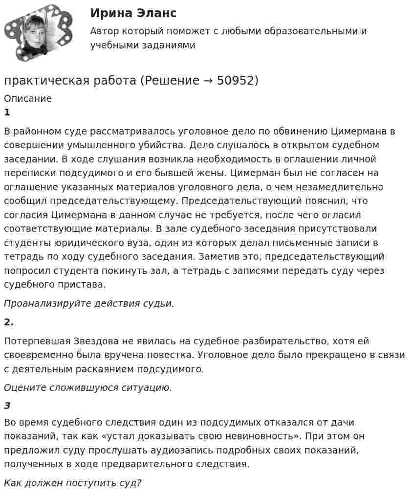      
            Описание
            1В районном суде рассматривалось уголовное дело по обвинению Цимермана в совершении умышленного убийства. Дело слушалось в открытом судебном заседании. В ходе слушания возникла необходимость в оглашении личной переписки подсудимого и его бывшей жены. Цимерман был не согласен на оглашение указанных материалов уголовного дела, о чем незамедлительно сообщил председательствующему. Председательствующий пояснил, что согласия Цимермана в данном случае не требуется, после чего огласил соответствующие материалы. В зале судебного заседания присутствовали студенты юридического вуза, один из которых делал письменные записи в тетрадь по ходу судебного заседания. Заметив это, председательствующий попросил студента покинуть зал, а тетрадь с записями передать суду через судебного пристава.Проанализируйте действия судьи.2.Потерпевшая Звездова не явилась на судебное разбирательство, хотя ей своевременно была вручена повестка. Уголовное дело было прекращено в связи с деятельным раскаянием подсудимого.Оцените сложившуюся ситуацию. 3Во время судебного следствия один из подсудимых отказался от дачи показаний, так как «устал доказывать свою невиновность». При этом он предложил суду прослушать аудиозапись подробных своих показаний, полученных в ходе предварительного следствия.Как должен поступить суд?  
            
            
            практическая работапрактическая работапрактическая работапрактическая работапрактическая работапрактическая работапрактическая работаПрактическая по дисциплине финансовые вычисленияПрактическая по дисциплине ФинансыПрактическая по менеджментупрактическая по педагогикепрактическая по финансовому правупрактическая психодиагностикапрактическая работа
