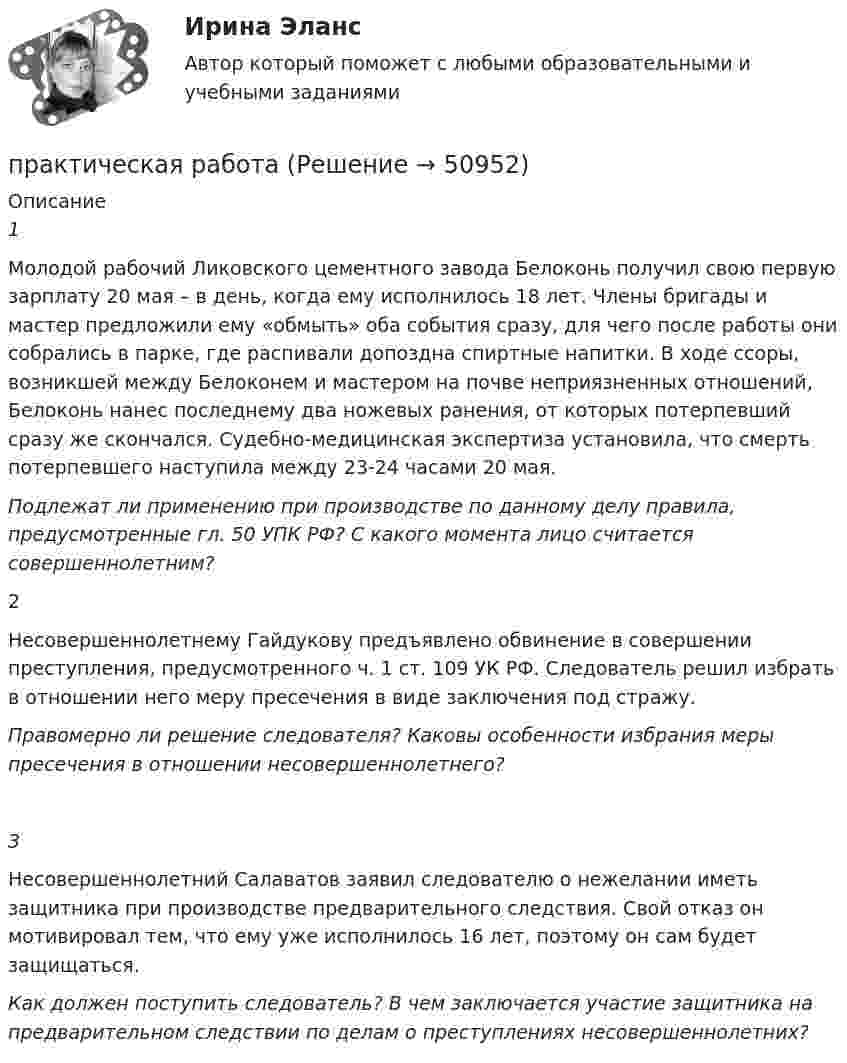      
            Описание
            1Молодой рабочий Ликовского цементного завода Белоконь получил свою первую зарплату 20 мая – в день, когда ему исполнилось 18 лет. Члены бригады и мастер предложили ему «обмыть» оба события сразу, для чего после работы они собрались в парке, где распивали допоздна спиртные напитки. В ходе ссоры, возникшей между Белоконем и мастером на почве неприязненных отношений, Белоконь нанес последнему два ножевых ранения, от которых потерпевший сразу же скончался. Судебно-медицинская экспертиза установила, что смерть потерпевшего наступила между 23-24 часами 20 мая.Подлежат ли применению при производстве по данному делу правила, предусмотренные гл. 50 УПК РФ? С какого момента лицо считается совершеннолетним?2Несовершеннолетнему Гайдукову предъявлено обвинение в совершении преступления, предусмотренного ч. 1 ст. 109 УК РФ. Следователь решил избрать в отношении него меру пресечения в виде заключения под стражу.Правомерно ли решение следователя? Каковы особенности избрания меры пресечения в отношении несовершеннолетнего? 3Несовершеннолетний Салаватов заявил следователю о нежелании иметь защитника при производстве предварительного следствия. Свой отказ он мотивировал тем, что ему уже исполнилось 16 лет, поэтому он сам будет защищаться.Как должен поступить следователь? В чем заключается участие защитника на предварительном следствии по делам о преступлениях несовершеннолетних?  
            
            
            практическая работапрактическая работапрактическая работапрактическая работапрактическая работа практическая работа практическая работа практическая по педагогикепрактическая по финансовому правупрактическая психодиагностикапрактическая работапрактическая работапрактическая работапрактическая работа