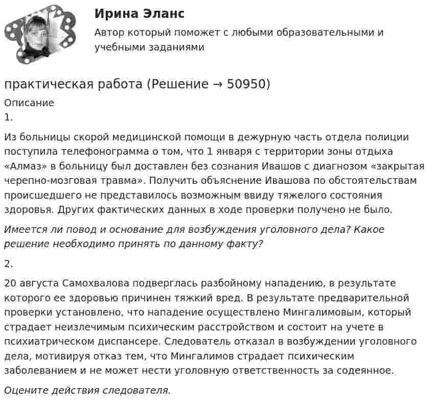      
            Описание
            1.Из больницы скорой медицинской помощи в дежурную часть отдела полиции поступила телефонограмма о том, что 1 января с территории зоны отдыха «Алмаз» в больницу был доставлен без сознания Ивашов с диагнозом «закрытая черепно-мозговая травма». Получить объяснение Ивашова по обстоятельствам происшедшего не представилось возможным ввиду тяжелого состояния здоровья. Других фактических данных в ходе проверки получено не было.Имеется ли повод и основание для возбуждения уголовного дела? Какое решение необходимо принять по данному факту? 2.20 августа Самохвалова подверглась разбойному нападению, в результате которого ее здоровью причинен тяжкий вред. В результате предварительной проверки установлено, что нападение осуществлено Мингалимовым, который страдает неизлечимым психическим расстройством и состоит на учете в психиатрическом диспансере. Следователь отказал в возбуждении уголовного дела, мотивируя отказ тем, что Мингалимов страдает психическим заболеванием и не может нести уголовную ответственность за содеянное.Оцените действия следователя.  
            
            
            практическая работапрактическая работапрактическая работапрактическая работапрактическая работапрактическая работа практическая работа Практическая по менеджментупрактическая по педагогикепрактическая по финансовому правупрактическая психодиагностикапрактическая работапрактическая работапрактическая работа