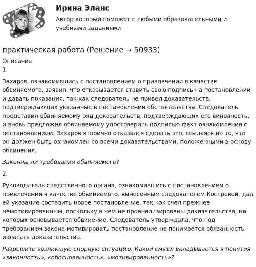     
            Описание
            1.Захаров, ознакомившись с постановлением о привлечении в качестве обвиняемого, заявил, что отказывается ставить свою подпись на постановлении и давать показания, так как следователь не привел доказательств, подтверждающих указанные в постановлении обстоятельства. Следователь представил обвиняемому ряд доказательств, подтверждающих его виновность, и вновь предложил обвиняемому удостоверить подписью факт ознакомления с постановлением. Захаров вторично отказался сделать это, ссылаясь на то, что он должен быть ознакомлен со всеми доказательствами, положенными в основу обвинения.Законны ли требования обвиняемого? 2.Руководитель следственного органа, ознакомившись с постановлением о привлечении в качестве обвиняемого, вынесенным следователем Костровой, дал ей указание составить новое постановление, так как счел прежнее немотивированным, поскольку в нем не проанализированы доказательства, на которых основывается обвинение. Следователь утверждала, что под требованием закона мотивировать постановление не понимается обязанность излагать доказательства.Разрешите возникшую спорную ситуацию. Какой смысл вкладывается в понятия «законность», «обоснованность», «мотивированность»?  
            
            
            практическая работа практическая работа практическая работа Практическая работаПрактическая работаПрактическая работаПрактическая работапрактическая работапрактическая работапрактическая работапрактическая работапрактическая работапрактическая работапрактическая работа 