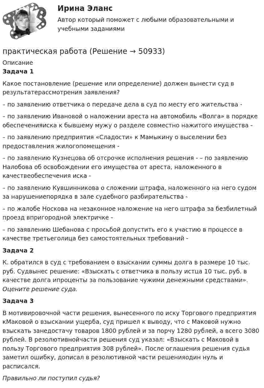      
            Описание
            Задача 1Какое постановление (решение или определение) должен вынести суд в результатерассмотрения заявления?– по заявлению ответчика о передаче дела в суд по месту его жительства -– по заявлению Ивановой о наложении ареста на автомобиль «Волга» в порядке обеспеченияиска к бывшему мужу о разделе совместно нажитого имущества - – по заявлению предприятия «Сладости» к Мамыкину о выселении без предоставления жилогопомещения - – по заявлению Кузнецова об отсрочке исполнения решения - – по заявлению Налобова об освобождении его имущества от ареста, наложенного в качествеобеспечения иска - – по заявлению Кувшинникова о сложении штрафа, наложенного на него судом за нарушениепорядка в зале судебного разбирательства -– по жалобе Носкова на незаконное наложение на него штрафа за безбилетный проезд впригородной электричке -– по заявлению Шебанова с просьбой допустить его к участию в процессе в качестве третьеголица без самостоятельных требований -Задача 2	К. обратился в суд с требованием о взыскании суммы долга в размере 10 тыс. руб. Судвынес решение: «Взыскать с ответчика в пользу истца 10 тыс. руб. в качестве долга ипроценты за пользование чужими денежными средствами». Оцените решение суда. Задача 3	В мотивировочной части решения, вынесенного по иску Торгового предприятия кМаковой о взыскании ущерба, суд пришел к выводу, что с Маковой нужно взыскать занедостачу товаров 1800 рублей и за порчу 1280 рублей, а всего 3080 рублей. В резолютивнойчасти решения суд указал: «Взыскать с Маковой в пользу Торгового предприятия 308 рублей». После оглашения решения судья заметил ошибку, дописал в резолютивной части решенияодин нуль и расписался. Правильно ли поступил судья?  
            
            
            практическая работапрактическая работапрактическая работапрактическая работапрактическая работапрактическая работапрактическая работа Практическая по дисциплине ФинансыПрактическая по менеджментупрактическая по педагогикепрактическая по финансовому правупрактическая психодиагностикапрактическая работапрактическая работа