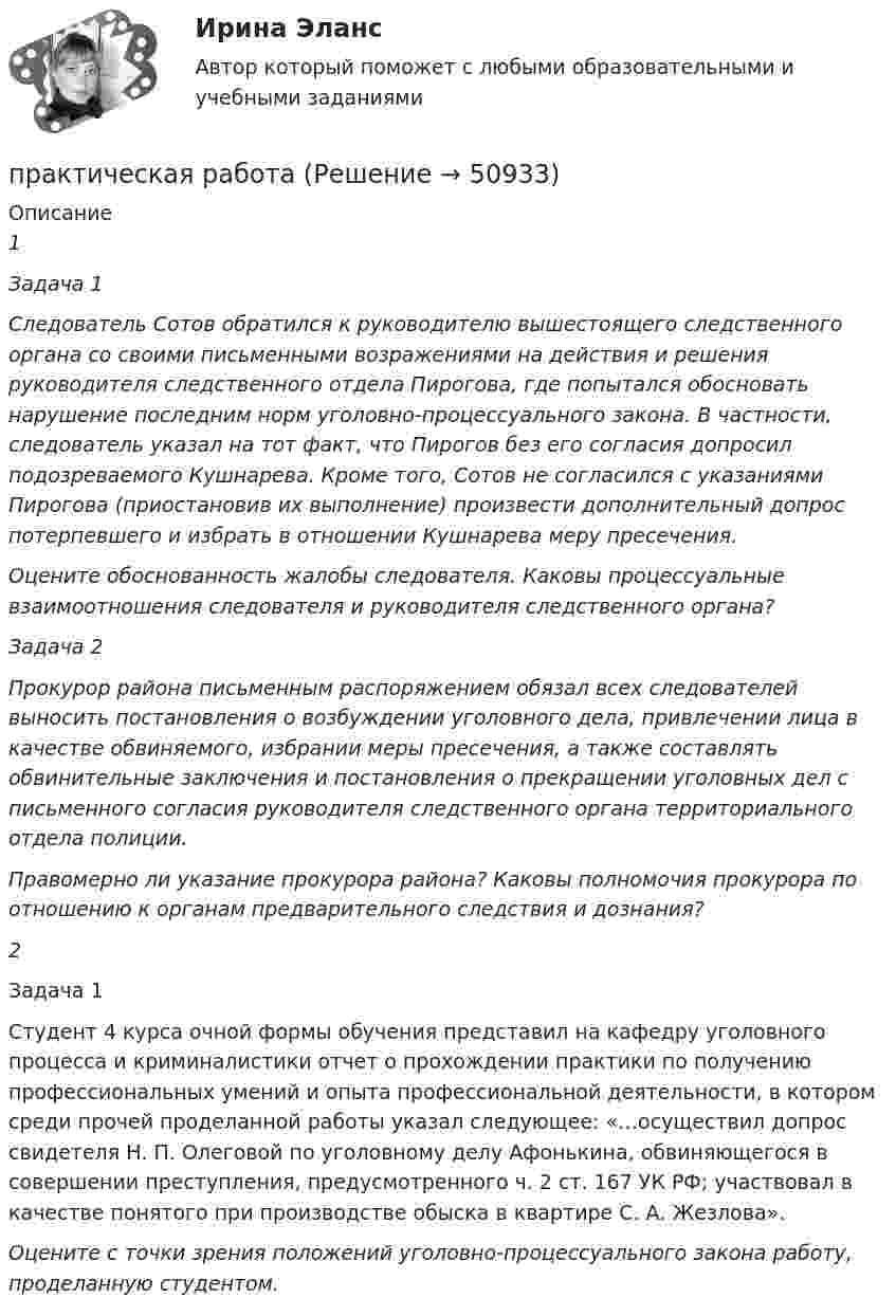      
            Описание
            1Задача 1Следователь Сотов обратился к руководителю вышестоящего следственного органа со своими письменными возражениями на действия и решения руководителя следственного отдела Пирогова, где попытался обосновать нарушение последним норм уголовно-процессуального закона. В частности, следователь указал на тот факт, что Пирогов без его согласия допросил подозреваемого Кушнарева. Кроме того, Сотов не согласился с указаниями Пирогова (приостановив их выполнение) произвести дополнительный допрос потерпевшего и избрать в отношении Кушнарева меру пресечения.Оцените обоснованность жалобы следователя. Каковы процессуальные взаимоотношения следователя и руководителя следственного органа?Задача 2Прокурор района письменным распоряжением обязал всех следователей выносить постановления о возбуждении уголовного дела, привлечении лица в качестве обвиняемого, избрании меры пресечения, а также составлять обвинительные заключения и постановления о прекращении уголовных дел с письменного согласия руководителя следственного органа территориального отдела полиции.Правомерно ли указание прокурора района? Каковы полномочия прокурора по отношению к органам предварительного следствия и дознания?2 Задача 1 Студент 4 курса очной формы обучения представил на кафедру уголовного процесса и криминалистики отчет о прохождении практики по получению профессиональных умений и опыта профессиональной деятельности, в котором среди прочей проделанной работы указал следующее: «…осуществил допрос свидетеля Н. П. Олеговой по уголовному делу Афонькина, обвиняющегося в совершении преступления, предусмотренного ч. 2 ст. 167 УК РФ; участвовал в качестве понятого при производстве обыска в квартире С. А. Жезлова».Оцените с точки зрения положений уголовно-процессуального закона работу, проделанную студентом.  
            
            
            практическая работа практическая работа практическая работа практическая работа Практическая работаПрактическая работаПрактическая работапрактическая работапрактическая работапрактическая работапрактическая работапрактическая работапрактическая работапрактическая работа