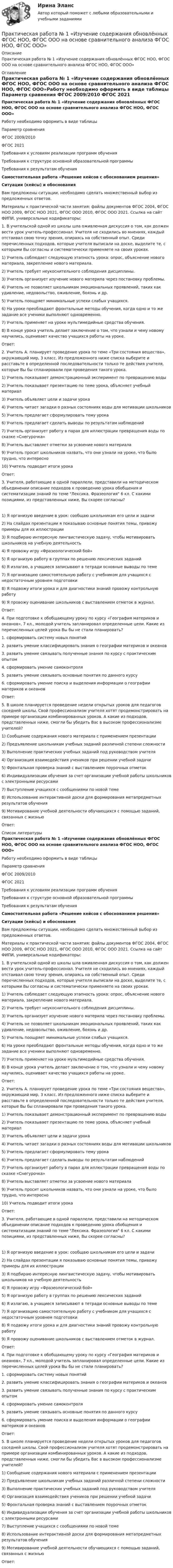      
          Описание
          Практическая работа № 1 «Изучение содержания обновлённых ФГОС НОО, ФГОС ООО на основе сравнительного анализа ФГОС НОО, ФГОС ООО» 
          Оглавление
          Практическая работа № 1 «Изучение содержания обновлённых ФГОС НОО, ФГОС ООО на основе сравнительного анализа ФГОС НОО, ФГОС ООО»Работу необходимо оформить в виде таблицы  Параметр сравнения ФГОС 2009/2010 ФГОС 2021   Требования к условиям реализации программ обучения     Требования к структуре основной образовательной программы     Требования к результатам обучения     Самостоятельная работа «Решение кейсов с обоснованием решения»Ситуации (кейсы) и обоснованияВам предложены ситуации, необходимо сделать множественный выбор из предложенных ответов.Материалы к практической части занятия: файлы документов ФГОС 2004, ФГОС НОО 2009, ФГОС НОО 2021, ФГОС ООО 2010, ФГОС ООО 2021. Ссылка на сайт ФИПИ, универсальные кодификаторы: 1. В учительской одной из школы шла оживленная дискуссия о том, как должен вести урок учитель-профессионал. Учителя не сходились во мнениях, каждый отстаивал свою точку зрения, опираясь на собственный опыт. Среди перечисленных подходов, которые учителя выписали на доске, выделите те, с которыми Вы согласны и систематически применяете на своих уроках. 1)   Учитель соблюдает следующую этапность урока: опрос, объяснение нового материала, закрепление нового материала.2)   Учитель требует неукоснительного соблюдения дисциплины.3)   Учитель организует изучение нового материла через постановку проблемы.4)   Учитель не позволяет школьникам эмоциональных проявлений, таких как удивление, недовольство, оживление, боязнь и др. 5)   Учитель поощряет минимальные успехи слабых учащихся.6)   На уроке преобладают фронтальные методы обучения, когда одно и то же задание все ученики выполняют одновременно. 7)   Учитель применяет на уроке мультимедийные средства обучения.8)    В конце урока учитель делает заключение о том, что узнали и чему новому научились, оценивает качество учащихся работы на уроке.Ответ: 2. Учитель А. планирует проведение урока по теме «Три состояния вещества», окружающий мир, 3 класс. Из предложенного ниже списка выберите и расставьте в определенной последовательности только те действия учителя, которые Вы бы спланировали при проведения такого урока.  1)   Учитель показывает демонстрационный эксперимент по превращению воды2)   Учитель показывает презентацию по теме урока, объясняет учебный материал3)   Учитель объявляет цели и задачи урока4)   Учитель читает загадки о разных состояниях воды для мотивации школьников5)   Учитель предлагает сформулировать тему урока6)   Учитель предлагает сделать выводы по результатам наблюдений7)   Учитель организует работу в парах для иллюстрации превращения воды по сказке «Снегурочка» 8)   Учитель выставляет отметки за усвоение нового материала9)   Учитель просит школьников назвать, что они узнали на уроке, что было трудно, что интересно10)   Учитель подводит итоги урокаОтвет:  3. Учителя, работающие в одной параллели, представили на методическом объединении описание подходов к проведению урока обобщения и систематизации знаний по теме Лексика. Фразеология 6 кл. С какими позициями, из представленных ниже, Вы скорее согласны? 1)   Я организую введение в урок: сообщаю школьникам его цели и задачи 2)   На слайдах презентации я показываю основные понятия темы, привожу примеры для их иллюстрации3)   Я подбираю интересную лингвистическую задачу, чтобы мотивировать школьников на учебную деятельность4)   Я провожу игру «Фразеологический бой» 5)   Я организую работу в группах по решению лексических заданий6)   Я излагаю, а учащиеся записывают в тетради основные выводы по теме7)   Я организацию самостоятельную работу с учебником для учащихся с недостаточным уровнем подготовки 8)   Я подвожу итоги урока и для диагностики знаний провожу контрольную работу9)   Я провожу оценивание школьников с выставлением отметок в журнал.Ответ: 4. При подготовке к обобщающему уроку по курсу «География материков и океанов», 7 кл., молодой учитель запланировал определенные цели. Какие из перечисленных целей урока Вы бы не стали планировать?   1. сформировать систему новых понятий 2. развить умение классифицировать знания о географии материков и океанов 3. развить умение связывать полученные знания по курсу с практическим опытом 4. сформировать умение самоконтроля5. развить умение связывать основные понятия по данного курсу6. сформировать умение поиска и выделения информации о географии материков и океанов Ответ:  5. В школе планируется проведение недели открытых уроков для педагогов соседней школы. Свой профессионализм учителя хотят продемонстрировать на примере организации комбинированных уроков. А какие из подходов, представленных ниже, смогли бы убедить Вас в высоком профессионализме учителей?  1)   Сообщение содержания нового материала с применением презентации 2)   Предъявление школьникам учебных заданий различной степени сложности 3)   Выполнение практических учебных заданий под руководством учителя4)   Организация взаимодействия учеников при решении учебной задачи 5)   Фронтальная проверка знаний с выставлением поурочных отметок6)   Индивидуализации обучения за счет организации учебной работы школьников с электронными ресурсами7)   Выступление учащихся с сообщениями по новой теме8)   Использование интерактивной доски для формирования метапредметных результатов обучения9)   Мотивирование учебной деятельности обучающихся с помощью заданий, связанных с жизньюОтвет: 
          Список литературы
          Практическая работа № 1 «Изучение содержания обновлённых ФГОС НОО, ФГОС ООО на основе сравнительного анализа ФГОС НОО, ФГОС ООО»Работу необходимо оформить в виде таблицы  Параметр сравнения ФГОС 2009/2010 ФГОС 2021   Требования к условиям реализации программ обучения     Требования к структуре основной образовательной программы     Требования к результатам обучения     Самостоятельная работа «Решение кейсов с обоснованием решения»Ситуации (кейсы) и обоснованияВам предложены ситуации, необходимо сделать множественный выбор из предложенных ответов.Материалы к практической части занятия: файлы документов ФГОС 2004, ФГОС НОО 2009, ФГОС НОО 2021, ФГОС ООО 2010, ФГОС ООО 2021. Ссылка на сайт ФИПИ, универсальные кодификаторы: 1. В учительской одной из школы шла оживленная дискуссия о том, как должен вести урок учитель-профессионал. Учителя не сходились во мнениях, каждый отстаивал свою точку зрения, опираясь на собственный опыт. Среди перечисленных подходов, которые учителя выписали на доске, выделите те, с которыми Вы согласны и систематически применяете на своих уроках. 1)   Учитель соблюдает следующую этапность урока: опрос, объяснение нового материала, закрепление нового материала.2)   Учитель требует неукоснительного соблюдения дисциплины.3)   Учитель организует изучение нового материла через постановку проблемы.4)   Учитель не позволяет школьникам эмоциональных проявлений, таких как удивление, недовольство, оживление, боязнь и др. 5)   Учитель поощряет минимальные успехи слабых учащихся.6)   На уроке преобладают фронтальные методы обучения, когда одно и то же задание все ученики выполняют одновременно. 7)   Учитель применяет на уроке мультимедийные средства обучения.8)    В конце урока учитель делает заключение о том, что узнали и чему новому научились, оценивает качество учащихся работы на уроке.Ответ: 2. Учитель А. планирует проведение урока по теме «Три состояния вещества», окружающий мир, 3 класс. Из предложенного ниже списка выберите и расставьте в определенной последовательности только те действия учителя, которые Вы бы спланировали при проведения такого урока.  1)   Учитель показывает демонстрационный эксперимент по превращению воды2)   Учитель показывает презентацию по теме урока, объясняет учебный материал3)   Учитель объявляет цели и задачи урока4)   Учитель читает загадки о разных состояниях воды для мотивации школьников5)   Учитель предлагает сформулировать тему урока6)   Учитель предлагает сделать выводы по результатам наблюдений7)   Учитель организует работу в парах для иллюстрации превращения воды по сказке «Снегурочка» 8)   Учитель выставляет отметки за усвоение нового материала9)   Учитель просит школьников назвать, что они узнали на уроке, что было трудно, что интересно10)   Учитель подводит итоги урокаОтвет:  3. Учителя, работающие в одной параллели, представили на методическом объединении описание подходов к проведению урока обобщения и систематизации знаний по теме Лексика. Фразеология 6 кл. С какими позициями, из представленных ниже, Вы скорее согласны? 1)   Я организую введение в урок: сообщаю школьникам его цели и задачи 2)   На слайдах презентации я показываю основные понятия темы, привожу примеры для их иллюстрации3)   Я подбираю интересную лингвистическую задачу, чтобы мотивировать школьников на учебную деятельность4)   Я провожу игру «Фразеологический бой» 5)   Я организую работу в группах по решению лексических заданий6)   Я излагаю, а учащиеся записывают в тетради основные выводы по теме7)   Я организацию самостоятельную работу с учебником для учащихся с недостаточным уровнем подготовки 8)   Я подвожу итоги урока и для диагностики знаний провожу контрольную работу9)   Я провожу оценивание школьников с выставлением отметок в журнал.Ответ: 4. При подготовке к обобщающему уроку по курсу «География материков и океанов», 7 кл., молодой учитель запланировал определенные цели. Какие из перечисленных целей урока Вы бы не стали планировать?   1. сформировать систему новых понятий 2. развить умение классифицировать знания о географии материков и океанов 3. развить умение связывать полученные знания по курсу с практическим опытом 4. сформировать умение самоконтроля5. развить умение связывать основные понятия по данного курсу6. сформировать умение поиска и выделения информации о географии материков и океанов Ответ:  5. В школе планируется проведение недели открытых уроков для педагогов соседней школы. Свой профессионализм учителя хотят продемонстрировать на примере организации комбинированных уроков. А какие из подходов, представленных ниже, смогли бы убедить Вас в высоком профессионализме учителей?  1)   Сообщение содержания нового материала с применением презентации 2)   Предъявление школьникам учебных заданий различной степени сложности 3)   Выполнение практических учебных заданий под руководством учителя4)   Организация взаимодействия учеников при решении учебной задачи 5)   Фронтальная проверка знаний с выставлением поурочных отметок6)   Индивидуализации обучения за счет организации учебной работы школьников с электронными ресурсами7)   Выступление учащихся с сообщениями по новой теме8)   Использование интерактивной доски для формирования метапредметных результатов обучения9)   Мотивирование учебной деятельности обучающихся с помощью заданий, связанных с жизньюОтвет:
            
            
            ПРАКТИЧЕСКАЯ РАБОТА № 1 ЗАЩИТА ОТ ЭЛЕКТРОМАГНИТНЫХ ПОЛЕЙ ПРОМЫШЛЕННОЙ ЧАСТОТЫПрактическая работа № 1 «Изучение содержания обновлённых ФГОС НОО, ФГОС ООО на основе сравнительного анализа ФГОС НОО, ФГОС ООО»	Практическая работа № 1 «Нормы поведения»  	Практическая работа № 2 «Ценностные установки»  	Практическая работа № 3 «Организационная культура»  	Практическая работа № 4. Анализ рабочих документов: корпоративная культураПРАКТИЧЕСКАЯ РАБОТА № 1 ОПРЕДЕЛЕНИЕ РЕАКЦИЙ СВЯЗЕЙ АНАЛИТИЧЕСКИМ СОСОБОМ. СРАВНЕНИЕ РЕЗУЛЬТАТОВ РАСЧЕТОВ. Вариант 6Практическая работа №1 по дисциплине «Основы гидравлики и термодинамики» ТГУ/Росдистант. Вариант 6.ПРАКТИЧЕСКАЯ РАБОТА №1 по дисциплине «Системы учета электрической энергии» РОСДИСТАНТПРАКТИЧЕСКАЯ РАБОТА №1  по дисциплине: «Собственные нужды электростанций и подстанций»Практическая работа. MBA. Факультатив. Деловой английский (оценка 100,00 / 100,00)Практическая работа № 1Практическая работа № 1 Практическая работа № 10 Тема занятия: SportsПрактическая работа №11. Поисковые системы. Осуществление поиска информации или информационного объекта в тексте, в файловых структурах, в базах данных, в сети ИнтернетПрактическая работа № 11 Тема занятия: HobbiesПрактическая работа № 12 Тема занятия: Countries