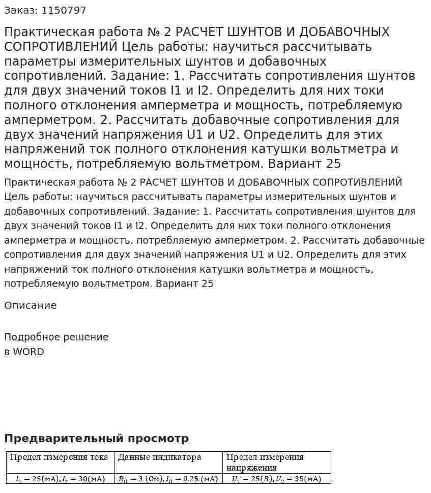 Практическая работа № 2 РАСЧЕТ ШУНТОВ И ДОБАВОЧНЫХ СОПРОТИВЛЕНИЙ Цель  работы:  научиться  рассчитывать  параметры  измерительных шунтов и добавочных сопротивлений.     Задание:  1. Рассчитать сопротивления шунтов для двух значений токов I1 и I2.  Определить  для  них  токи  полного  отклонения  амперметра  и  мощность,  потребляемую амперметром.  2.  Рассчитать  добавочные  сопротивления  для  двух  значений  напряжения U1 и U2.  Определить  для  этих  напряжений  ток  полного  отклонения катушки вольтметра и мощность, потребляемую вольтметром. Вариант 25 