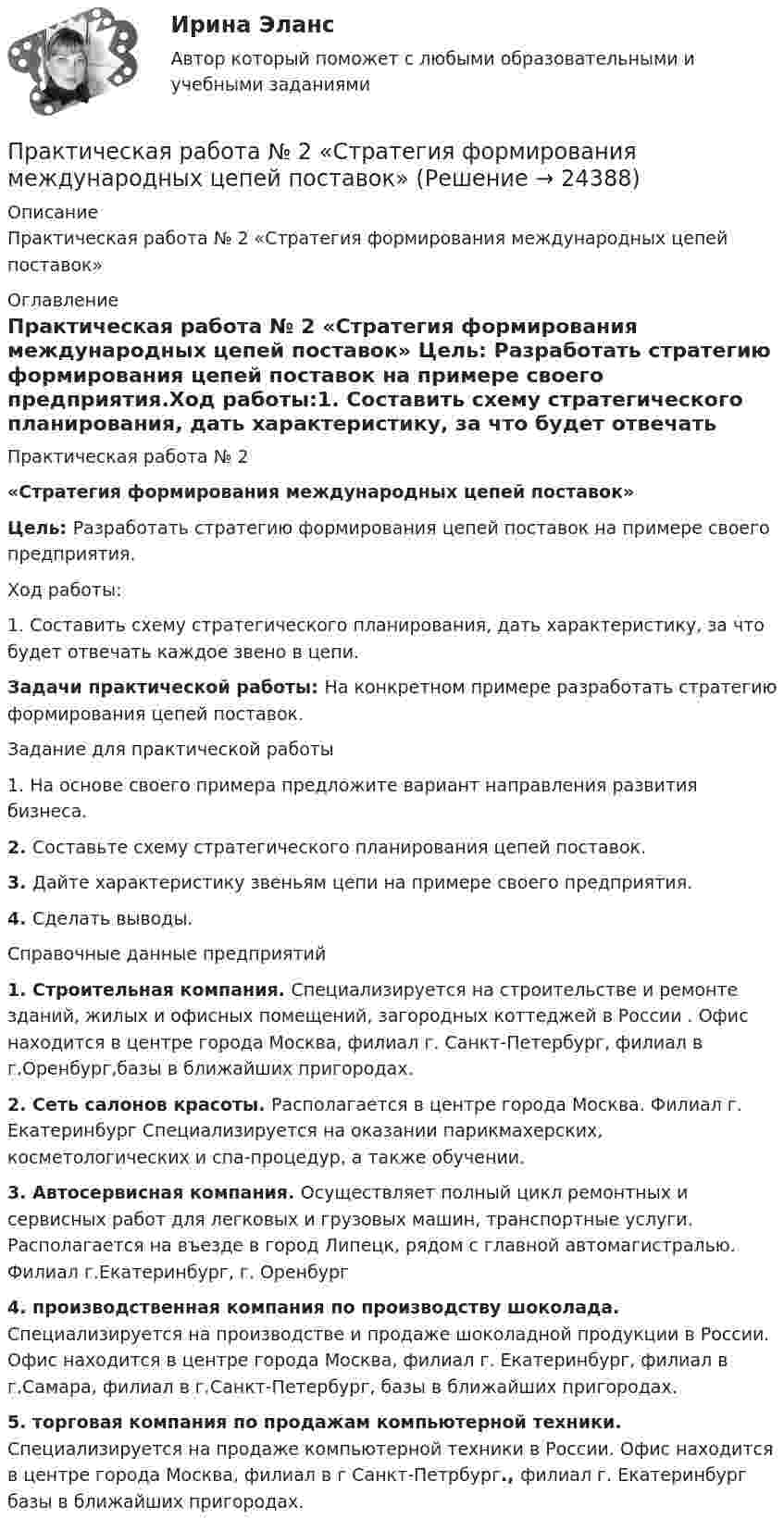      
          Описание
          Практическая работа № 2 «Стратегия формирования международных цепей поставок» 
          Оглавление
          Практическая работа № 2 «Стратегия формирования международных цепей поставок» Цель: Разработать стратегию формирования цепей поставок на примере своего предприятия.Ход работы:1.    Составить схему стратегического планирования, дать характеристику, за что будет отвечать каждое звено в цепи.Задачи практической работы: На конкретном примере разработать стратегию формирования цепей поставок.Задание для практической работы1.    На основе своего примера предложите вариант направления развития бизнеса.2.    Составьте схему стратегического планирования цепей поставок.3.    Дайте характеристику звеньям цепи на примере своего предприятия.4.    Сделать выводы.Справочные данные предприятий 1.    Строительная компания. Специализируется на строительстве и ремонте зданий, жилых и офисных помещений, загородных коттеджей в России . Офис находится в центре города Москва, филиал г. Санкт-Петербург, филиал в г.Оренбург,базы в ближайших пригородах. 2.    Сеть салонов красоты. Располагается в центре города Москва. Филиал г. Екатеринбург Специализируется на оказании парикмахерских, косметологических и спа-процедур, а также обучении. 3.    Автосервисная компания. Осуществляет полный цикл ремонтных и сервисных работ для легковых и грузовых машин, транспортные услуги. Располагается на въезде в город Липецк, рядом с главной автомагистралью. Филиал г.Екатеринбург, г. Оренбург4. производственная компания по производству шоколада. Специализируется на производстве и продаже шоколадной продукции в России. Офис находится в центре города Москва, филиал г. Екатеринбург, филиал в г.Самара, филиал в г.Санкт-Петербург, базы в ближайших пригородах. 5.   торговая компания по продажам компьютерной техники. Специализируется на продаже компьютерной техники в России. Офис находится в центре города Москва, филиал в    г Санкт-Петрбург., филиал г. Екатеринбург базы в ближайших пригородах. 
            
            
            практическая работа №2  по экономике управления 2 Практическая работа № 2  «Стратегия формирования международных цепей поставок»Практическая работа №2 Тема: Головное освещение автомобиляПрактическая работа № 3Практическая работа № 3 «Анализ содержания и методического аппарата УМК с точки зрения требований примерных рабочих программПрактическая работа №3 ИсторияПРАКТИЧЕСКАЯ РАБОТА № 3 МОДЕЛИРОВАНИЕ СМО (СИСТЕМ МАССОВОГО ОБСЛУЖИВАНИЯ) В ПРОГРАММЕ ARENAПрактическая работа №1 Теория и практика рекламыПрактическая работа №1 Формы тела и внешние признаки рыбПрактическая работа № 2Практическая работа № 2 «Анализ видео фрагментов учебных занятий с позиции системно-деятельностного подхода»Практическая работа №2 ИнформатикаПрактическая работа № 2 ОПРЕДЕЛЕНИЕ ДОХОДОВ И РАСХОДОВ ГОРОДСКОГО БЮДЖЕТАПРАКТИЧЕСКАЯ РАБОТА № 2 ОПРЕДЕЛЕНИЕ ОПОРНЫХ РЕАКЦИЙ БАЛОК. ПРОВЕРКА ПРАВИЛЬНОСТИ РЕШЕНИЯ. Вариант 6
