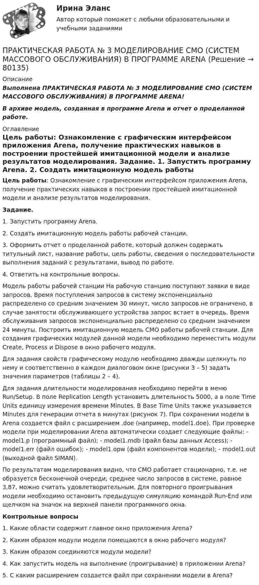      
            Описание
            Выполнена ПРАКТИЧЕСКАЯ РАБОТА № 3 МОДЕЛИРОВАНИЕ СМО (СИСТЕМ МАССОВОГО ОБСЛУЖИВАНИЯ) В ПРОГРАММЕ ARENA!В архиве модель, созданная в программе Arena и отчет о проделанной работе. 
            Оглавление
            Цель работы: Ознакомление с графическим интерфейсом приложения Arena, получение практических навыков в построении простейшей имитационной модели и анализе результатов моделирования. Задание. 1. Запустить программу Arena. 2. Создать имитационную модель работы рабочей станции. 3. Оформить отчет о проделанной работе, который должен содержать титульный лист, название работы, цель работы, сведения о последовательности выполнения заданий с результатами, вывод по работе. 4. Ответить на контрольные вопросы. Модель работы рабочей станции На рабочую станцию поступают заявки в виде запросов. Время поступления запросов в систему экспоненциально распределено со средним значением 30 минут, число запросов не ограничено, в случае занятости обслуживающего устройства запрос встает в очередь. Время обслуживания запросов экспоненциально распределено со средним значением 24 минуты. Построить имитационную модель СМО работы рабочей станции. Для создания графических модулей данной модели необходимо переместить модули Create, Process и Dispose в окно рабочего модуля.Для задания свойств графическому модулю необходимо дважды щелкнуть по нему и соответственно в каждом диалоговом окне (рисунки 3 – 5) задать значения параметров (таблицы 2 – 4). Для задания длительности моделирования необходимо перейти в меню Run/Setup. В поле Replication Length установить длительность 5000, а в поле Time Units единицу измерения времени Minutes. В Base Time Units также указывается Minutes для генерации отчета в минутах (рисунок 7). При сохранении модели в Arena создается файл с расширением .doe (например, model1.doe). При проверке модели при моделировании Arena автоматически создает следующие файлы: - model1.p (программный файл); - model1.mdb (файл базы данных Access); - model1.err (файл ошибок); - model1.opw (файл компонентов модели); - model1.out (выходной файл SIMAN).По результатам моделирования видно, что СМО работает стационарно, т.е. не образуется бесконечной очереди; среднее число запросов в системе, равное 3,87, можно считать удовлетворительным. Для повторного проигрывания модели необходимо остановить предыдущую симуляцию командой Run-End или щелчком на значок на верхней панели программного окна.Контрольные вопросы 1. Какие области содержит главное окно приложения Arena?2. Каким образом модули модели помещаются в окно рабочего модуля? 3. Каким образом соединяются модули модели? 4. Как запустить модель на выполнение (проигрывание) в приложении Arena? 5. С каким расширением создается файл при сохранении модели в Arena?  
            
            
            Практическая работа №3 ИсторияПРАКТИЧЕСКАЯ РАБОТА № 3 МОДЕЛИРОВАНИЕ СМО (СИСТЕМ МАССОВОГО ОБСЛУЖИВАНИЯ) В ПРОГРАММЕ ARENAПрактическая работа №3 ОЦЕНКА ФИНАНСОВОГО ЛЕВЕРИДЖА МУНИЦПАЛЬНЫХ ФИНАНСОВПРАКТИЧЕСКАЯ РАБОТА №3 по дисциплине: «Собственные нужды электростанций и подстанций» ПРАКТИЧЕСКАЯ РАБОТА №3 по дисциплине «Финансовая отчетность: отечественный и международный аспекты»Практическая работа № 3  «Управление логистикой в цепочке поставок»Практическая работа № 4Практическая работа № 2 ОПРЕДЕЛЕНИЕ ДОХОДОВ И РАСХОДОВ ГОРОДСКОГО БЮДЖЕТАПРАКТИЧЕСКАЯ РАБОТА № 2 ОПРЕДЕЛЕНИЕ ОПОРНЫХ РЕАКЦИЙ БАЛОК. ПРОВЕРКА ПРАВИЛЬНОСТИ РЕШЕНИЯ. Вариант 6ПРАКТИЧЕСКАЯ РАБОТА №2 по дисциплине «Системы учета электрической энергии» РОСДИСТАНТпрактическая работа №2  по экономике управления 2 Практическая работа № 2  «Стратегия формирования международных цепей поставок»Практическая работа №2 Тема: Головное освещение автомобиляПрактическая работа № 3