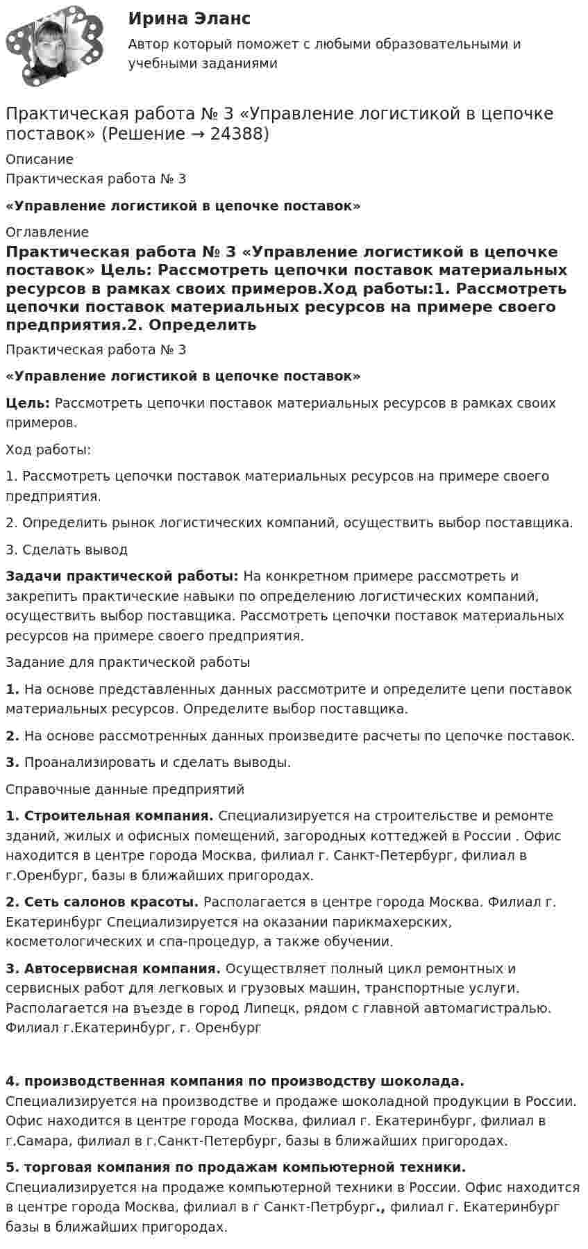     
          Описание
          Практическая работа № 3 «Управление логистикой в цепочке поставок» 
          Оглавление
          Практическая работа № 3 «Управление логистикой в цепочке поставок» Цель: Рассмотреть цепочки поставок материальных ресурсов в рамках своих примеров.Ход работы:1.    Рассмотреть цепочки поставок материальных ресурсов на примере своего предприятия.2.    Определить рынок логистических компаний, осуществить выбор поставщика.3.    Сделать выводЗадачи практической работы: На конкретном примере рассмотреть и закрепить практические навыки по определению логистических компаний, осуществить выбор поставщика. Рассмотреть цепочки поставок материальных ресурсов на примере своего предприятия.Задание для практической работы1.    На основе представленных данных рассмотрите и определите цепи поставок материальных ресурсов. Определите выбор поставщика.2.    На основе рассмотренных данных произведите расчеты по цепочке поставок.3.    Проанализировать и сделать выводы.Справочные данные предприятий1.    Строительная компания. Специализируется на строительстве и ремонте зданий, жилых и офисных помещений, загородных коттеджей в России . Офис находится в центре города Москва, филиал г. Санкт-Петербург, филиал в г.Оренбург, базы в ближайших пригородах. 2.    Сеть салонов красоты. Располагается в центре города Москва. Филиал г. Екатеринбург Специализируется на оказании парикмахерских, косметологических и спа-процедур, а также обучении.3.    Автосервисная компания. Осуществляет полный цикл ремонтных и сервисных работ для легковых и грузовых машин, транспортные услуги. Располагается на въезде в город Липецк, рядом с главной автомагистралью. Филиал г.Екатеринбург, г. Оренбург4. производственная компания по производству шоколада. Специализируется на производстве и продаже шоколадной продукции в России. Офис находится в центре города Москва, филиал г. Екатеринбург, филиал в г.Самара, филиал в г.Санкт-Петербург, базы в ближайших пригородах. 5.   торговая компания по продажам компьютерной техники. Специализируется на продаже компьютерной техники в России. Офис находится в центре города Москва, филиал в    г Санкт-Петрбург., филиал г. Екатеринбург базы в ближайших пригородах.  
            
            
             ПРАКТИЧЕСКАЯ РАБОТА №3 по дисциплине «Финансовая отчетность: отечественный и международный аспекты»Практическая работа № 3  «Управление логистикой в цепочке поставок»Практическая работа № 4Практическая работа № 4 вариант 14Практическая работа № 4 «Проектирование учебного занятия на основании примерной рабочей программы, УМК по предмету»ПРАКТИЧЕСКАЯ РАБОТА № 4 РАСЧЕТ НА ПРОЧНОСТЬ И ЖЕСТКОСТЬ ПРИ ДЕФОРМАЦИИ РАСТЯЖЕНИЯ И СЖАТИЯ Вариант 6Практическая работа №4. Этапы проведения реинжинирингаПрактическая работа № 2  «Стратегия формирования международных цепей поставок»Практическая работа №2 Тема: Головное освещение автомобиляПрактическая работа № 3Практическая работа № 3 «Анализ содержания и методического аппарата УМК с точки зрения требований примерных рабочих программПрактическая работа №3 ИсторияПРАКТИЧЕСКАЯ РАБОТА № 3 МОДЕЛИРОВАНИЕ СМО (СИСТЕМ МАССОВОГО ОБСЛУЖИВАНИЯ) В ПРОГРАММЕ ARENAПрактическая работа №3 ОЦЕНКА ФИНАНСОВОГО ЛЕВЕРИДЖА МУНИЦПАЛЬНЫХ ФИНАНСОВ