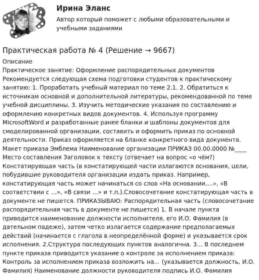     
          Описание
          Практическое занятие: Оформление распорядительных документов Рекомендуется следующая схема подготовки студентов к практическому занятию: 1. Проработать учебный материал по теме 2.1. 2. Обратиться к источникам основной и дополнительной литературы, рекомендованной по теме учебной дисциплины. 3. Изучить методические указания по составлению и оформлению конкретных видов документов. 4. Используя программу MicrosoftWord и разработанные ранее бланки и шаблоны документов для смоделированной организации, составить и оформить приказ по основной деятельности. Приказ оформляется на бланке конкретного вида документа. Макет приказа Эмблема Наименование организации ПРИКАЗ 00.00.0000 №____ Место составления Заголовок к тексту (отвечает на вопрос «о чём?) Констатирующая часть (в констатирующей части излагаются основания, цели, побудившие руководителя организации издать приказ. Например, констатирующая часть может начинаться со слов «На основании….», «В соответствии с …», «В связи …» и т.п.).Словосочетание констатирующая часть в документе не пишется. ПРИКАЗЫВАЮ: Распорядительная часть (словосочетание распорядительная часть в документе не пишется) 1. В начале пункта приводится наименование должности исполнителя, его И.О. Фамилия (в дательном падеже), затем четко излагается содержание предполагаемых действий (начинается с глагола в неопределённой форме) и указывается срок исполнения. 2.Структура последующих пунктов аналогична. 3… В последнем пункте приказа приводится указание о контроле за исполнением приказа: Контроль за исполнением приказа возложить на… (указывается должность, И.О. Фамилия) Наименование должности руководителя подпись И.О. Фамилия  
            
            
            Практическая работа № 3  «Управление логистикой в цепочке поставок»Практическая работа № 4Практическая работа № 4 вариант 14Практическая работа № 4 «Проектирование учебного занятия на основании примерной рабочей программы, УМК по предмету»ПРАКТИЧЕСКАЯ РАБОТА № 4 РАСЧЕТ НА ПРОЧНОСТЬ И ЖЕСТКОСТЬ ПРИ ДЕФОРМАЦИИ РАСТЯЖЕНИЯ И СЖАТИЯ Вариант 6Практическая работа №4. Этапы проведения реинжинирингаПрактическая работа № 5. Инструментальные средства интеллектуального анализа данныхПрактическая работа №2 Тема: Головное освещение автомобиляПрактическая работа № 3Практическая работа № 3 «Анализ содержания и методического аппарата УМК с точки зрения требований примерных рабочих программПрактическая работа №3 ИсторияПРАКТИЧЕСКАЯ РАБОТА № 3 МОДЕЛИРОВАНИЕ СМО (СИСТЕМ МАССОВОГО ОБСЛУЖИВАНИЯ) В ПРОГРАММЕ ARENAПрактическая работа №3 ОЦЕНКА ФИНАНСОВОГО ЛЕВЕРИДЖА МУНИЦПАЛЬНЫХ ФИНАНСОВПРАКТИЧЕСКАЯ РАБОТА №3 по дисциплине: «Собственные нужды электростанций и подстанций»