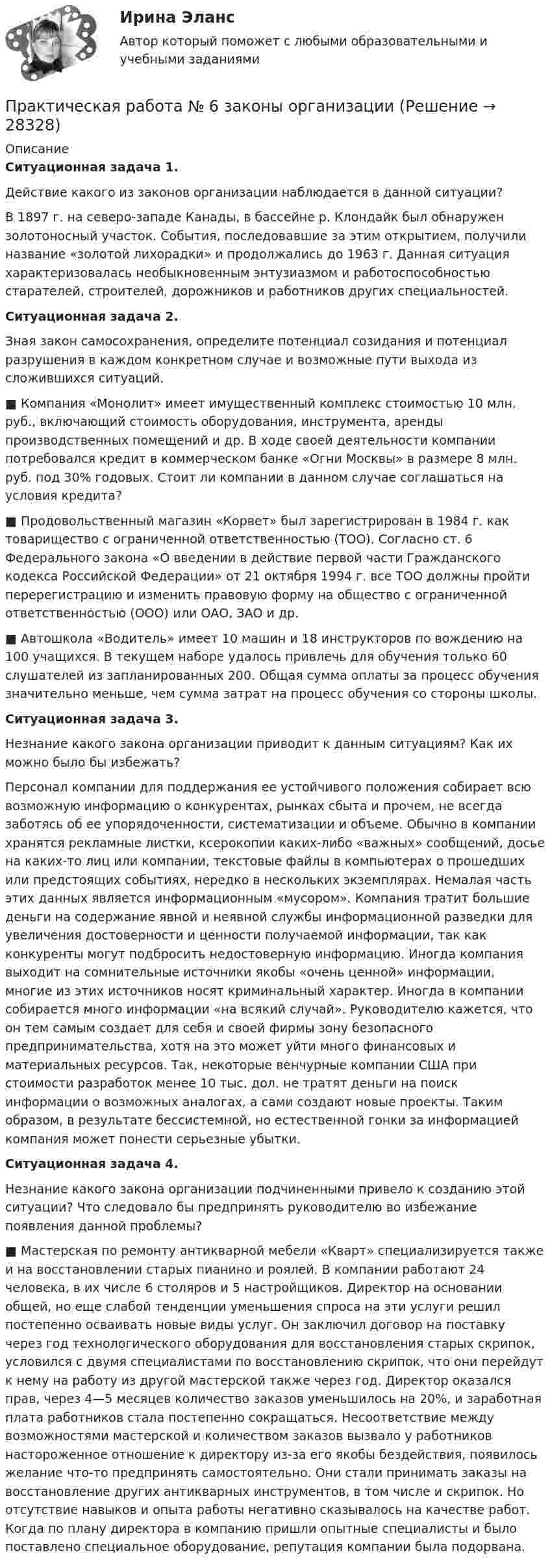     
          Описание
          Ситуационная задача 1. 	Действие какого из законов организации наблюдается в данной ситуации? 	В 1897 г. на северо-западе Канады, в бассейне р. Клондайк был обнаружен золотоносный участок. События, последовавшие за этим открытием, получили название «золотой лихорадки» и продолжались до 1963 г. Данная ситуация характеризовалась необыкновенным энтузиазмом и работоспособностью старателей, строителей, дорожников и работников других специальностей.Ситуационная задача 2. 	Зная закон самосохранения, определите потенциал созидания и потенциал разрушения в каждом конкретном случае и возможные пути выхода из сложившихся ситуаций. ■ Компания «Монолит» имеет имущественный комплекс стоимостью 10 млн. руб., включающий стоимость оборудования, инструмента, аренды производственных помещений и др. В ходе своей деятельности компании потребовался кредит в коммерческом банке «Огни Москвы» в размере 8 млн. руб. под 30% годовых. Стоит ли компании в данном случае соглашаться на условия кредита? ■ Продовольственный магазин «Корвет» был зарегистрирован в 1984 г. как товарищество с ограниченной ответственностью (ТОО). Согласно ст. 6 Федерального закона «О введении в действие первой части Гражданского кодекса Российской Федерации» от 21 октября 1994 г. все ТОО должны пройти перерегистрацию и изменить правовую форму на общество с ограниченной ответственностью (ООО) или ОАО, ЗАО и др. ■ Автошкола «Водитель» имеет 10 машин и 18 инструкторов по вождению на 100 учащихся. В текущем наборе удалось привлечь для обучения только 60 слушателей из запланированных 200. Общая сумма оплаты за процесс обучения значительно меньше, чем сумма затрат на процесс обучения со стороны школы.  Ситуационная задача 3. 	Незнание какого закона организации приводит к данным ситуациям? Как их можно было бы избежать? 	Персонал компании для поддержания ее устойчивого положения собирает всю возможную информацию о конкурентах, рынках сбыта и прочем, не всегда заботясь об ее упорядоченности, систематизации и объеме. Обычно в компании хранятся рекламные листки, ксерокопии каких-либо «важных» сообщений, досье на каких-то лиц или компании, текстовые файлы в компьютерах о прошедших или предстоящих событиях, нередко в нескольких экземплярах. Немалая часть этих данных является информационным «мусором». Компания тратит большие деньги на содержание явной и неявной службы информационной разведки для увеличения достоверности и ценности получаемой информации, так как конкуренты могут подбросить недостоверную информацию. Иногда компания выходит на сомнительные источники якобы «очень ценной» информации, многие из этих источников носят криминальный характер. Иногда в компании собирается много информации «на всякий случай». Руководителю кажется, что он тем самым создает для себя и своей фирмы зону безопасного предпринимательства, хотя на это может уйти много финансовых и материальных ресурсов. Так, некоторые венчурные компании США при стоимости разработок менее 10 тыс. дол. не тратят деньги на поиск информации о возможных аналогах, а сами создают новые проекты. Таким образом, в результате бессистемной, но естественной гонки за информацией компания может понести серьезные убытки. Ситуационная задача 4. 	Незнание какого закона организации подчиненными привело к созданию этой ситуации? Что следовало бы предпринять руководителю во избежание появления данной проблемы? ■ Мастерская по ремонту антикварной мебели «Кварт» специализируется также и на восстановлении старых пианино и роялей. В компании работают 24 человека, в их числе 6 столяров и 5 настройщиков. Директор на основании общей, но еще слабой тенденции уменьшения спроса на эти услуги решил постепенно осваивать новые виды услуг. Он заключил договор на поставку через год технологического оборудования для восстановления старых скрипок, условился с двумя специалистами по восстановлению скрипок, что они перейдут к нему на работу из другой мастерской также через год. Директор оказался прав, через 4—5 месяцев количество заказов уменьшилось на 20%, и заработная плата работников стала постепенно сокращаться. Несоответствие между возможностями мастерской и количеством заказов вызвало у работников настороженное отношение к директору из-за его якобы бездействия, появилось желание что-то предпринять самостоятельно. Они стали принимать заказы на восстановление других антикварных инструментов, в том числе и скрипок. Но отсутствие навыков и опыта работы негативно сказывалось на качестве работ. Когда по плану директора в компанию пришли опытные специалисты и было поставлено специальное оборудование, репутация компании была подорвана.    
            
            
            Практическая работа № 5. Инструментальные средства интеллектуального анализа данныхПрактическая работа № 6 законы организацииПрактическая работа №6 МатематикаПрактическая работа № 6 Тема занятия: HolidaysПРАКТИЧЕСКАЯ РАБОТА № 7 ПРОЕКТНЫЙ РАСЧЕТ СТЕРЖНЯ НА ПРОЧНОСТЬ ПРИ ДЕФОРМАЦИИ КРУЧЕНИЯ Вариант 6Практическая работа № 7 Тема занятия: TravellingПрактическая работа № 8 Тема занятия: SightseeingПРАКТИЧЕСКАЯ РАБОТА №3 по дисциплине: «Собственные нужды электростанций и подстанций» ПРАКТИЧЕСКАЯ РАБОТА №3 по дисциплине «Финансовая отчетность: отечественный и международный аспекты»Практическая работа № 3  «Управление логистикой в цепочке поставок»Практическая работа № 4Практическая работа № 4 вариант 14Практическая работа № 4 «Проектирование учебного занятия на основании примерной рабочей программы, УМК по предмету»ПРАКТИЧЕСКАЯ РАБОТА № 4 РАСЧЕТ НА ПРОЧНОСТЬ И ЖЕСТКОСТЬ ПРИ ДЕФОРМАЦИИ РАСТЯЖЕНИЯ И СЖАТИЯ Вариант 6