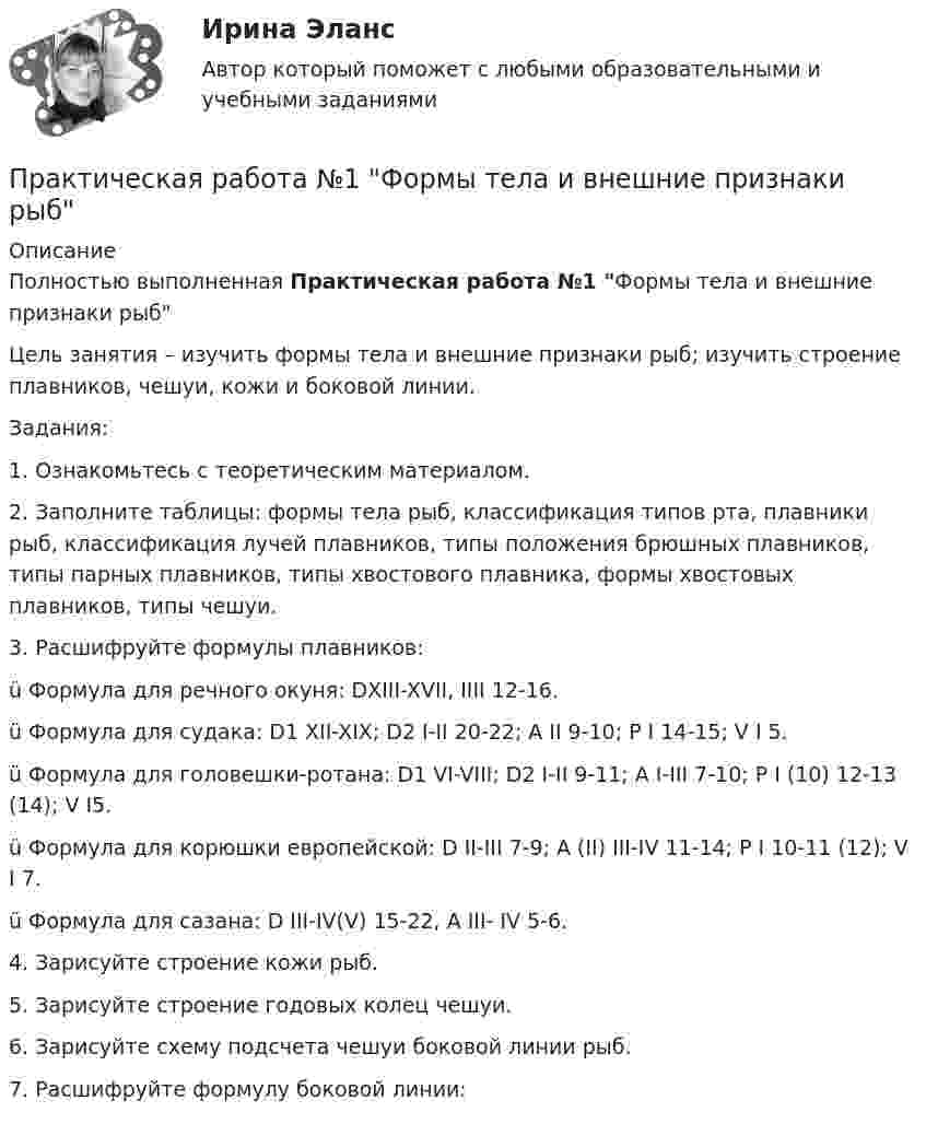      
          Описание
          Полностью выполненная Практическая работа №1 Формы тела и внешние признаки рыб	Цель занятия – изучить формы тела и внешние признаки рыб; изучить строение плавников, чешуи, кожи и боковой линии. 	Задания: 	1.   Ознакомьтесь с теоретическим материалом.	2.   Заполните таблицы: формы тела рыб, классификация типов рта, плавники рыб, классификация лучей плавников, типы положения брюшных плавников, типы парных плавников, типы хвостового плавника, формы хвостовых плавников, типы чешуи.	3.   Расшифруйте формулы плавников:ü Формула для речного окуня: DXIII-XVII, IIII 12-16.ü Формула для судака: D1 XII-XIX; D2 I-II 20-22; А II 9-10; P I 14-15; V I 5.ü Формула для головешки-ротана: D1 VI-VIII; D2 I-II 9-11; A I-III 7-10; P I (10) 12-13 (14); V I5.ü Формула для корюшки европейской: D II-III 7-9; A (II) III-IV 11-14; P I 10-11 (12); V I 7.ü Формула для сазана: D III-IV(V) 15-22, A III- IV 5-6.	4.   Зарисуйте строение кожи рыб.	5.   Зарисуйте строение годовых колец чешуи.	6.   Зарисуйте схему подсчета чешуи боковой линии рыб.	7.   Расшифруйте формулу боковой линии:  
            
            
            Практическая работа №1 Теория и практика рекламыПрактическая работа №1 Формы тела и внешние признаки рыбПрактическая работа № 2Практическая работа № 2 «Анализ видео фрагментов учебных занятий с позиции системно-деятельностного подхода»Практическая работа №2 ИнформатикаПрактическая работа № 2 ОПРЕДЕЛЕНИЕ ДОХОДОВ И РАСХОДОВ ГОРОДСКОГО БЮДЖЕТАПРАКТИЧЕСКАЯ РАБОТА № 2 ОПРЕДЕЛЕНИЕ ОПОРНЫХ РЕАКЦИЙ БАЛОК. ПРОВЕРКА ПРАВИЛЬНОСТИ РЕШЕНИЯ. Вариант 6ПРАКТИЧЕСКАЯ РАБОТА № 1 ОПРЕДЕЛЕНИЕ РЕАКЦИЙ СВЯЗЕЙ АНАЛИТИЧЕСКИМ СОСОБОМ. СРАВНЕНИЕ РЕЗУЛЬТАТОВ РАСЧЕТОВ. Вариант 6Практическая работа №1 по дисциплине «Основы гидравлики и термодинамики» ТГУ/Росдистант. Вариант 6.ПРАКТИЧЕСКАЯ РАБОТА №1 по дисциплине «Системы учета электрической энергии» РОСДИСТАНТПРАКТИЧЕСКАЯ РАБОТА №1  по дисциплине: «Собственные нужды электростанций и подстанций»Практическая работа №1 по модулю Проведение расчетов с бюджетными и внебюджетными фондами. Содержит таблицу с расчетами. Задание: оформить журнал фактов хозяйственной жизни по образцу, представленному в приложении А. Наименование организации ООО АВИСПрактическая работа №1 Рассчитать массу и объем окислительной среды, необходимой для горения этилена объемом 5м3. а=2,5, Т=350 К, Р = 120 кПа. Состав окислительной среды: О2 = 25%, N2 = 75%.Практическая работа № 1 Тема: Определение потребности во временных зданиях Максимальное количество рабочих в сутки по календарному графику составляет 35 человек. Назначение строящегося зданияи- жилое.