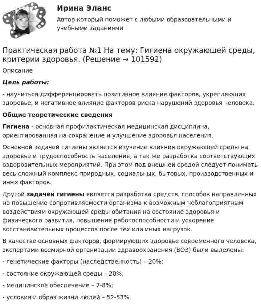       
            Описание
              Цель работы:	- научиться дифференцировать позитивное влияние факторов, укрепляющих здоровье, и негативное влияние факторов риска нарушений здоровья человека. Общие теоретические сведения Гигиена - основная профилактическая медицинская дисциплина, ориентированная на сохранение и улучшение здоровья населения.	Основной задачей гигиены является изучение влияния окружающей среды на здоровье и трудоспособность населения, а так же разработка соответствующих оздоровительных мероприятий. При этом под внешней средой следует понимать весь сложный комплекс природных, социальных, бытовых, производственных и иных факторов.	Другой задачей гигиены является разработка средств, способов направленных на повышение сопротивляемости организма к возможным неблагоприятным воздействиям окружающей среды обитания на состояние здоровья и физического развития, повышение работоспособности и ускорение восстановительных процессов после тех или иных нагрузок.	В качестве основных факторов, формирующих здоровье современного человека, экспертами всемирной организации здравоохранения (ВОЗ) были выделены:	- генетические факторы (наследственность) – 20%;	- состояние окружающей среды – 20%;	- медицинское обеспечение – 7-8%;	- условия и образ жизни людей – 52-53%.   