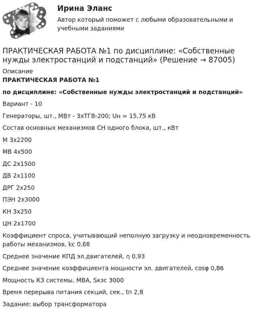     
            Описание
            ПРАКТИЧЕСКАЯ РАБОТА №1 по дисциплине: «Собственные нужды электростанций и подстанций»Вариант - 10Генераторы, шт., МВт	- 3хТГВ-200; Uн = 15,75 кВСостав основных механизмов СН одного блока, шт., кВтМ	3х2200МВ	4х500ДС	2х1500ДВ	2х1100ДРГ	2х250ПЭН	2х3000КН		3х250ЦН    2х1700Коэффициент спроса, учитывающий неполную загрузку и неодновременность работы механизмов, kc	0,68Среднее значение КПД эл.двигателей, η	0,93Среднее значение коэффициента мощности эл. двигателей, cosφ	0,86Мощность КЗ системы, МВА, Sкзс	3000Время перерыва питания секций, сек., tп				2,8		Задание: выбор трансформатора   
            
            
            ПРАКТИЧЕСКАЯ РАБОТА №1 по дисциплине «Системы учета электрической энергии» РОСДИСТАНТПРАКТИЧЕСКАЯ РАБОТА №1  по дисциплине: «Собственные нужды электростанций и подстанций»Практическая работа №1 по модулю Проведение расчетов с бюджетными и внебюджетными фондами. Содержит таблицу с расчетами. Задание: оформить журнал фактов хозяйственной жизни по образцу, представленному в приложении А. Наименование организации ООО АВИСПрактическая работа №1 Рассчитать массу и объем окислительной среды, необходимой для горения этилена объемом 5м3. а=2,5, Т=350 К, Р = 120 кПа. Состав окислительной среды: О2 = 25%, N2 = 75%.Практическая работа № 1 Тема: Определение потребности во временных зданиях Максимальное количество рабочих в сутки по календарному графику составляет 35 человек. Назначение строящегося зданияи- жилое.Практическая работа №1. Тема: Расчет турбонаддува двигателяПрактическая работа №1 Теория и практика рекламыПрактическая работа № 11 Тема занятия: HobbiesПрактическая работа № 12 Тема занятия: CountriesПрактическая работа № 13 Тема занятия: CapitalsПРАКТИЧЕСКАЯ РАБОТА № 1 ЗАЩИТА ОТ ЭЛЕКТРОМАГНИТНЫХ ПОЛЕЙ ПРОМЫШЛЕННОЙ ЧАСТОТЫПрактическая работа № 1 «Изучение содержания обновлённых ФГОС НОО, ФГОС ООО на основе сравнительного анализа ФГОС НОО, ФГОС ООО»	Практическая работа № 1 «Нормы поведения»  	Практическая работа № 2 «Ценностные установки»  	Практическая работа № 3 «Организационная культура»  	Практическая работа № 4. Анализ рабочих документов: корпоративная культураПРАКТИЧЕСКАЯ РАБОТА № 1 ОПРЕДЕЛЕНИЕ РЕАКЦИЙ СВЯЗЕЙ АНАЛИТИЧЕСКИМ СОСОБОМ. СРАВНЕНИЕ РЕЗУЛЬТАТОВ РАСЧЕТОВ. Вариант 6