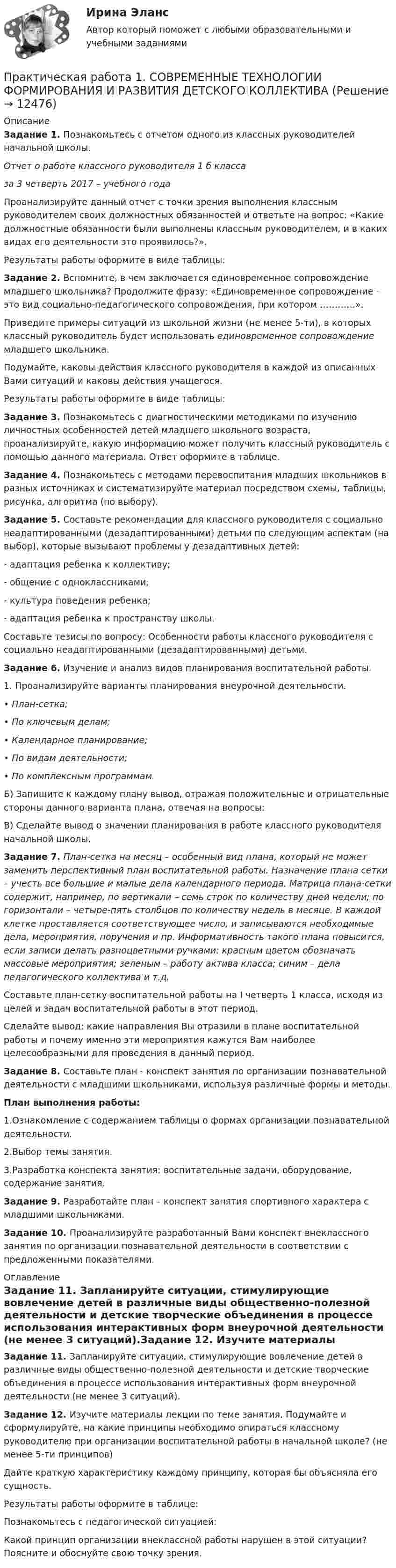      
          Описание
          Задание 1.  Познакомьтесь с отчетом одного из классных руководителей начальной школы.Отчет о работе классного руководителя 1 б классаза 3 четверть 2017 – учебного годаПроанализируйте данный отчет с точки зрения выполнения классным руководителем своих должностных обязанностей и ответьте на вопрос: «Какие должностные обязанности были выполнены классным руководителем, и в каких видах его деятельности это проявилось?».Результаты работы оформите в виде таблицы:Задание 2. Вспомните, в чем заключается единовременное сопровождение младшего школьника? Продолжите фразу: «Единовременное сопровождение – это вид социально-педагогического сопровождения, при котором …………».Приведите примеры ситуаций из школьной жизни (не менее 5-ти), в которых классный руководитель будет использовать единовременное сопровождение младшего школьника.Подумайте, каковы действия классного руководителя в каждой из описанных Вами ситуаций и каковы действия учащегося.Результаты работы оформите в виде таблицы:Задание 3. Познакомьтесь с диагностическими методиками по изучению личностных особенностей детей младшего школьного возраста, проанализируйте, какую информацию может получить классный руководитель с помощью данного материала. Ответ оформите в таблице.Задание 4. Познакомьтесь с методами перевоспитания младших школьников в разных источниках и систематизируйте материал посредством схемы, таблицы, рисунка, алгоритма (по выбору).Задание 5. Составьте рекомендации для классного руководителя с социально неадаптированными (дезадаптированными) детьми по следующим аспектам (на выбор), которые вызывают проблемы у дезадаптивных детей:- адаптация ребенка к коллективу;- общение с одноклассниками;- культура поведения ребенка;- адаптация ребенка к пространству школы.Составьте тезисы по вопросу: Особенности работы классного руководителя с социально неадаптированными (дезадаптированными) детьми.Задание 6. Изучение и анализ видов планирования воспитательной работы.1. Проанализируйте варианты планирования внеурочной деятельности.•      План-сетка;•      По ключевым делам;•      Календарное планирование;•      По видам деятельности;•      По комплексным программам.Б) Запишите к каждому плану вывод, отражая положительные и отрицательные стороны данного варианта плана, отвечая на вопросы:В) Сделайте вывод о значении планирования в работе классного руководителя начальной школы.Задание 7. План-сетка на месяц – особенный вид плана, который не может заменить перспективный план воспитательной работы. Назначение плана сетки – учесть все большие и малые дела календарного периода. Матрица плана-сетки содержит, например, по вертикали – семь строк по количеству дней недели; по горизонтали – четыре-пять столбцов по количеству недель в месяце. В каждой клетке проставляется соответствующее число, и записываются необходимые дела, мероприятия, поручения и пр. Информативность такого плана повысится, если записи делать разноцветными ручками: красным цветом обозначать массовые мероприятия; зеленым – работу актива класса; синим – дела педагогического коллектива и т.д.Составьте план-сетку воспитательной работы на I четверть 1 класса, исходя из целей и задач воспитательной работы в этот период.Сделайте вывод: какие направления Вы отразили в плане воспитательной работы и почему именно эти мероприятия кажутся Вам наиболее целесообразными для проведения в данный период.Задание 8. Составьте план - конспект занятия по организации познавательной деятельности с младшими школьниками, используя различные формы и методы.План выполнения работы:1.Ознакомление с содержанием таблицы о формах организации познавательной деятельности.2.Выбор темы занятия.3.Разработка конспекта занятия: воспитательные задачи, оборудование, содержание занятия.Задание 9. Разработайте план – конспект занятия спортивного характера с младшими школьниками.Задание 10. Проанализируйте разработанный Вами конспект внеклассного занятия по организации познавательной деятельности в соответствии с предложенными показателями. 
          Оглавление
          Задание 11. Запланируйте ситуации, стимулирующие вовлечение детей в различные виды общественно-полезной деятельности и детские творческие объединения в процессе использования интерактивных форм внеурочной деятельности (не менее 3 ситуаций).Задание 12. Изучите материалы лекции по теме занятия. Подумайте и сформулируйте, на какие принципы необходимо опираться классному руководителю при организации воспитательной работы в начальной школе? (не менее 5-ти принципов)Дайте краткую характеристику каждому принципу, которая бы объясняла его сущность.Результаты работы оформите в таблице:Познакомьтесь с педагогической ситуацией:Какой принцип организации внеклассной работы нарушен в этой ситуации? Поясните и обоснуйте свою точку зрения. 
            
            
            Практическая работа1. РАЗРАБОТКА УЧЕБНО-МЕТОДИЧЕСКОГО ОБЕСПЕЧЕНИЯ УЧЕБНОГО ПРОЦЕССА УЧИТЕЛЕМ НАЧАЛЬНЫХ КЛАССОВПрактическая работа 1. СОВРЕМЕННЫЕ ТЕХНОЛОГИИ ФОРМИРОВАНИЯ И РАЗВИТИЯ ДЕТСКОГО КОЛЛЕКТИВАПрактическая работа 1. ТЕОРЕТИЧЕСКИЕ И МЕТОДИЧЕСКИЕ ОСНОВЫ ВЗАИМОДЕЙСТВИЯ УЧИТЕЛЯ С РОДИТЕЛЯМИ практическая работа 1. Теоретические и прикладные аспекты методической работы учителя начальных классовПрактическая работа 1. ТЕОРЕТИЧЕСКИЕ ОСНОВЫ НАЧАЛЬНОГО КУРСА МАТЕМАТИКИ С МЕТОДИКОЙ ПРЕПОДАВАНИЯПрактическая работа 1. ТЕОРЕТИЧЕСКИЕ ОСНОВЫ ОРГАНИЗАЦИИ ОБУЧЕНИЯ В НАЧАЛЬНЫХ КЛАССАХПрактическая работа 1. ТЕОРИЯ И МЕТОДИКА МУЗЫКАЛЬНОГО ВОСПИТАНИЯ С ПРАКТИКУМОМПрактическая работа 1. Высшая математика 3. РосдистантПрактическая работа 1/ Геодезия 1Практическая работа 1: Для рытья котлована объемом V(м3) в срок Т (дней) необходимо определить комплект машин «экскаватор-самосвалы». Дальность транспортировки грунта L(км), категория грунта на объекте 2. Работа в одну смену.Практическая работа 1: Для рытья котлована объемом V(м3) в срок Т (дней) необходимо определить комплект машин «экскаватор-самосвалы». Дальность транспортировки грунта L(км), категория грунта на объекте 2. Работа в одну смену.. 2Практическая работа 1: Для рытья котлована объемом V(м3) в срок Т (дней) необходимо определить комплект машин «экскаватор-самосвалы». Дальность транспортировки грунта L(км), категория грунта на объекте 2. Работа в одну смену.Практическая работа 1. ЕСТЕСТВОЗНАНИЕ С МЕТОДИКОЙ ПРЕПОДАВАНИЯПрактическая работа 1. Педагогика.