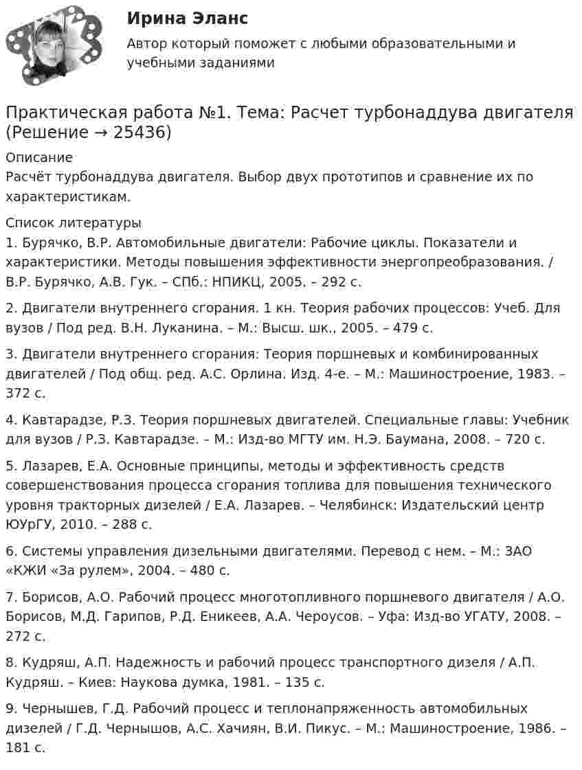      
          Описание
          Расчёт турбонаддува двигателя. Выбор двух прототипов и сравнение их по характеристикам.  
          Список литературы
          	1. Бурячко, В.Р. Автомобильные двигатели: Рабочие циклы. Показатели и характеристики. Методы повышения эффективности энергопреобразования. / В.Р. Бурячко, А.В. Гук. – СПб.: НПИКЦ, 2005. – 292 с. 	2. Двигатели внутреннего сгорания. 1 кн. Теория рабочих процессов: Учеб. Для вузов / Под ред. В.Н. Луканина. – М.: Высш. шк., 2005. – 479 с. 	3. Двигатели внутреннего сгорания: Теория поршневых и комбинированных двигателей / Под общ. ред. А.С. Орлина. Изд. 4-е. – М.: Машиностроение, 1983. – 372 с. 	4. Кавтарадзе, Р.З. Теория поршневых двигателей. Специальные главы: Учебник для вузов / Р.З. Кавтарадзе. – М.: Изд-во МГТУ им. Н.Э. Баумана, 2008. – 720 с. 	5. Лазарев, Е.А. Основные принципы, методы и эффективность средств совершенствования процесса сгорания топлива для повышения технического уровня тракторных дизелей / Е.А. Лазарев. – Челябинск: Издательский центр ЮУрГУ, 2010. – 288 с. 	6. Системы управления дизельными двигателями. Перевод с нем. – М.: ЗАО «КЖИ «За рулем», 2004. – 480 с. 	7. Борисов, А.О. Рабочий процесс многотопливного поршневого двигателя / А.О. Борисов, М.Д. Гарипов, Р.Д. Еникеев, А.А. Чероусов. – Уфа: Изд-во УГАТУ, 2008. – 272 с. 	8. Кудряш, А.П. Надежность и рабочий процесс транспортного дизеля / А.П. Кудряш. – Киев: Наукова думка, 1981. – 135 с. 	9. Чернышев, Г.Д. Рабочий процесс и теплонапряженность автомобильных дизелей / Г.Д. Чернышов, А.С. Хачиян, В.И. Пикус. – М.: Машиностроение, 1986. – 181 с.
            
            
            Практическая работа № 1 Тема: Определение потребности во временных зданиях Максимальное количество рабочих в сутки по календарному графику составляет 35 человек. Назначение строящегося зданияи- жилое.Практическая работа №1. Тема: Расчет турбонаддува двигателяПрактическая работа №1 Теория и практика рекламыПрактическая работа №1 Формы тела и внешние признаки рыбПрактическая работа № 2Практическая работа № 2 «Анализ видео фрагментов учебных занятий с позиции системно-деятельностного подхода»Практическая работа №2 ИнформатикаПрактическая работа № 1 «Изучение содержания обновлённых ФГОС НОО, ФГОС ООО на основе сравнительного анализа ФГОС НОО, ФГОС ООО»	Практическая работа № 1 «Нормы поведения»  	Практическая работа № 2 «Ценностные установки»  	Практическая работа № 3 «Организационная культура»  	Практическая работа № 4. Анализ рабочих документов: корпоративная культураПРАКТИЧЕСКАЯ РАБОТА № 1 ОПРЕДЕЛЕНИЕ РЕАКЦИЙ СВЯЗЕЙ АНАЛИТИЧЕСКИМ СОСОБОМ. СРАВНЕНИЕ РЕЗУЛЬТАТОВ РАСЧЕТОВ. Вариант 6Практическая работа №1 по дисциплине «Основы гидравлики и термодинамики» ТГУ/Росдистант. Вариант 6.ПРАКТИЧЕСКАЯ РАБОТА №1 по дисциплине «Системы учета электрической энергии» РОСДИСТАНТПРАКТИЧЕСКАЯ РАБОТА №1  по дисциплине: «Собственные нужды электростанций и подстанций»Практическая работа №1 по модулю Проведение расчетов с бюджетными и внебюджетными фондами. Содержит таблицу с расчетами. Задание: оформить журнал фактов хозяйственной жизни по образцу, представленному в приложении А. Наименование организации ООО АВИС