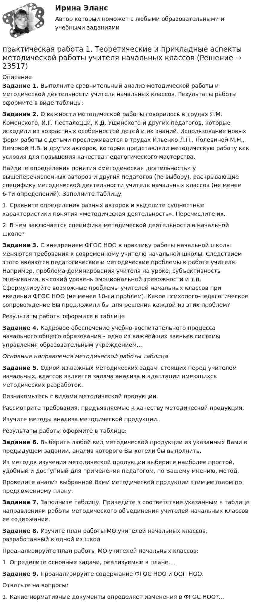      
          Описание
          Задание 1. Выполните сравнительный анализ методической работы и методической деятельности учителя начальных классов. Результаты работы оформите в виде таблицы:Задание 2. О важности методической работы говорилось в трудах Я.М. Коменского, И.Г. Песталоцци, К.Д. Ушинского и других педагогов, которые исходили из возрастных особенностей детей и их знаний. Использование новых форм работы с детьми прослеживается в трудах Ильенко Л.П., Полевиной М.Н., Немовой Н.В. и других авторов, которые представляли методическую работу как условия для повышения качества педагогического мастерства.Найдите определения понятия «методическая деятельность» у вышеперечисленных авторов и других педагогов (по выбору), раскрывающие специфику методической деятельности учителя начальных классов (не менее 6-ти определений). Заполните таблицу1. Сравните определения разных авторов и выделите сущностные характеристики понятия «методическая деятельность». Перечислите их.2. В чем заключается специфика методической деятельности в начальной школе?Задание 3. С внедрением ФГОС НОО в практику работы начальной школы меняются требования к современному учителю начальной школы. Следствием этого являются педагогические и методические проблемы в работе учителя. Например, проблема доминирования учителя на уроке, субъективность оценивания, высокий уровень эмоциональной тревожности и т.п. Сформулируйте возможные проблемы учителей начальных классов при введении ФГОС НОО (не менее 10-ти проблем). Какое психолого-педагогическое сопровождение Вы предложили бы для решения каждой из этих проблем?Результаты работы оформите в таблицеЗадание 4. Кадровое обеспечение учебно-воспитательного процесса начального общего образования – одно из важнейших звеньев системы управления образовательным учреждением...Основные направления методической работы таблицаЗадание 5. Одной из важных методических задач, стоящих перед учителем начальных, классов является задача анализа и адаптации имеющихся методических разработок.Познакомьтесь с видами методической продукции.Рассмотрите требования, предъявляемые к качеству методической продукции.Изучите методы анализа методической продукции.Результаты работы оформите в таблице:Задание 6. Выберите любой вид методической продукции из указанных Вами в предыдущем задании, анализ которого Вы хотели бы выполнить.Из методов изучения методической продукции выберите наиболее простой, удобный и доступный для применения педагогом, по Вашему мнению, метод.Проведите анализ выбранной Вами методической продукции этим методом по предложенному плану:Задание 7. Заполните таблицу. Приведите в соответствие указанным в таблице направлениям работы методического объединения учителей начальных классов ее содержание.Задание 8. Изучите план работы МО учителей начальных классов, разработанный в одной из школПроанализируйте план работы МО учителей начальных классов:1. Определите основные задачи, реализуемые в плане....Задание 9. Проанализируйте содержание ФГОС НОО и ООП НОО.Ответьте на вопросы:1. Какие нормативные документы определяет изменения в ФГОС НОО?...  
            
            
            Практическая работа 1. ТЕОРЕТИЧЕСКИЕ И МЕТОДИЧЕСКИЕ ОСНОВЫ ВЗАИМОДЕЙСТВИЯ УЧИТЕЛЯ С РОДИТЕЛЯМИ практическая работа 1. Теоретические и прикладные аспекты методической работы учителя начальных классовПрактическая работа 1. ТЕОРЕТИЧЕСКИЕ ОСНОВЫ НАЧАЛЬНОГО КУРСА МАТЕМАТИКИ С МЕТОДИКОЙ ПРЕПОДАВАНИЯПрактическая работа 1. ТЕОРЕТИЧЕСКИЕ ОСНОВЫ ОРГАНИЗАЦИИ ОБУЧЕНИЯ В НАЧАЛЬНЫХ КЛАССАХПрактическая работа 1. ТЕОРИЯ И МЕТОДИКА МУЗЫКАЛЬНОГО ВОСПИТАНИЯ С ПРАКТИКУМОМПрактическая работа 1. ТЕОРИЯ И МЕТОДИКА ФИЗИЧЕСКОГО ВОСПИТАНИЯ С ПРАКТИКУМОМПрактическая работа 2Практическая работа 1: Для рытья котлована объемом V(м3) в срок Т (дней) необходимо определить комплект машин «экскаватор-самосвалы». Дальность транспортировки грунта L(км), категория грунта на объекте 2. Работа в одну смену.Практическая работа 1: Для рытья котлована объемом V(м3) в срок Т (дней) необходимо определить комплект машин «экскаватор-самосвалы». Дальность транспортировки грунта L(км), категория грунта на объекте 2. Работа в одну смену.. 2Практическая работа 1: Для рытья котлована объемом V(м3) в срок Т (дней) необходимо определить комплект машин «экскаватор-самосвалы». Дальность транспортировки грунта L(км), категория грунта на объекте 2. Работа в одну смену.Практическая работа 1. ЕСТЕСТВОЗНАНИЕ С МЕТОДИКОЙ ПРЕПОДАВАНИЯПрактическая работа 1. Педагогика.Практическая работа 1. ПЕДАГОГИКАПрактическая работа1. РАЗРАБОТКА УЧЕБНО-МЕТОДИЧЕСКОГО ОБЕСПЕЧЕНИЯ УЧЕБНОГО ПРОЦЕССА УЧИТЕЛЕМ НАЧАЛЬНЫХ КЛАССОВ