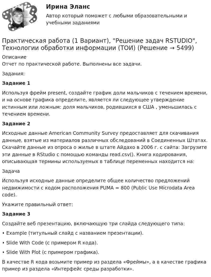     
          Описание
          Отчет по практической работе. Выполнены все задачи. Задания:Задание 1Используя фрейм present, создайте график доли мальчиков с течением времени, и на основе графика определите, является ли следующее утверждение истинным или ложным: доля мальчиков, родившихся в США , уменьшилась с течением времени.Задание 2Исходные данные American Community Survey предоставляет для скачивания данные, взятые из материалов различных обследований в Соединенных Штатах. Cкачайте данные из опроса о жилье в штате Айдахо в 2006 г. с сайта:  Загрузите эти данные в RStudio с помощью команды read.csv(). Книга кодирования, описывающая термины используемых в таблице переменных находится на: ЗадачаИспользуя исходные данные определите общее количество предложений недвижимости с кодом расположения PUMA = 800 (Public Use Microdata Area code).Укажите правильный ответ: Задание 3Создайте веб презентацию, включающую три слайда следующего типа: •        Example (титульный слайд с названием презентации). •        Slide With Code (с примером R кода). •        Slide With Plot (с примером графика). В качестве R кода возьмите пример из раздела «Фреймы», а в качестве графика пример из раздела «Интерфейс среды разработки».  
            
            
            Практическая работа 1 Вариант 1 Механика 3 РОСДИСТАНТ (ТГУ)Практическая работа (1 Вариант), Решение задач RSTUDIO, Технологии обработки информации (ТОИ)Практическая работа 1. Возрастная анатомия, физиология и гигиенаПрактическая работа 1. Высшая математика 1. РосдистантПрактическая работа 1. Высшая математика 1. РосдистантПрактическая работа 1. Высшая математика 1. РосдистантПрактическая работа 1. Высшая математика 1. РосдистантПрактическая работаПрактическая работаПрактическая работа ПРАКТИЧЕСКАЯ РАБОТАПрактическая работа 1Практическая работа10. Теория и методика инклюзивного образования Практическая работа 1-3 «Преобразовательные установки систем электроснабжения» Вариант 4  - Г, П, Ю РОСДИСТАНТ