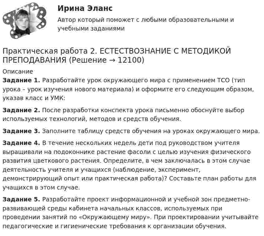      
          Описание
          Задание 1. Разработайте урок окружающего мира с применением ТСО (тип урока – урок изучения нового материала) и оформите его следующим образом, указав класс и УМК:Задание 2. После разработки конспекта урока письменно обоснуйте выбор используемых технологий, методов и средств обучения.Задание 3. Заполните таблицу средств обучения на уроках окружающего мира. Задание 4. В течение нескольких недель дети под руководством учителя выращивали на подоконнике растение фасоли с целью изучения физического развития цветкового растения. Определите, в чем заключалась в этом случае деятельность учителя и учащихся (наблюдение, эксперимент, демонстрирующий опыт или практическая работа)? Составьте план работы для учащихся в этом случае.Задание 5. Разработайте проект информационной и учебной зон предметно-развивающей среды кабинета начальных классов, используемых при проведении занятий по «Окружающему миру». При проектировании учитывайте педагогические и гигиенические требования к организации обучения.  
            
            
            Практическая работа 2/Геодезия 1/Вариант 10Практическая работа 2. ЕСТЕСТВОЗНАНИЕ С МЕТОДИКОЙ ПРЕПОДАВАНИЯПрактическая работа 2. ПЕДАГОГИКАПрактическая работа 2. ПЕДАГОГИКАПрактическая работа 2. ПСИХОЛОГИЯПрактическая работа2. РАЗРАБОТКА УЧЕБНО-МЕТОДИЧЕСКОГО ОБЕСПЕЧЕНИЯ УЧЕБНОГО ПРОЦЕССА УЧИТЕЛЕМ НАЧАЛЬНЫХ КЛАССОВПрактическая работа 2семестрПрактическая работа 2. Высшая математика 1. РосдистантПрактическая работа 2. Высшая математика 1. РосдистантПрактическая работа 2. Высшая математика 1. РосдистантПрактическая работа 2. Высшая математика 2. РосдистантПрактическая работа 2. Высшая математика 2. РосдистантПрактическая работа 2. Высшая математика 2. РосдистантПрактическая работа 2. Высшая математика 2. Росдистант