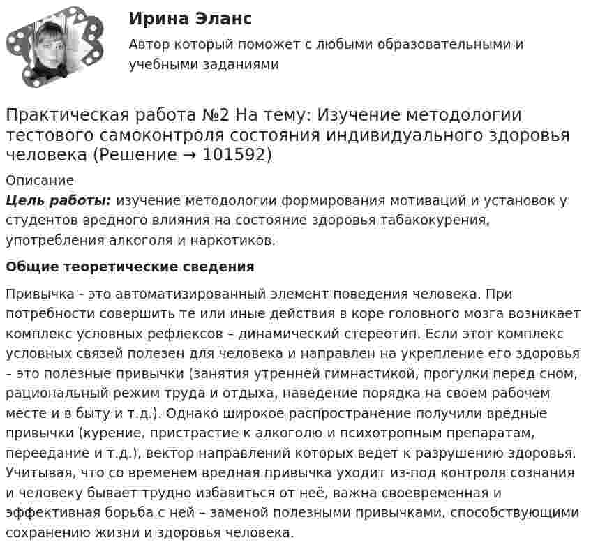       
            Описание
             Цель работы: изучение методологии формирования мотиваций и установок у студентов вредного влияния на состояние здоровья табакокурения, употребления алкоголя и наркотиков. Общие теоретические сведения	Привычка - это автоматизированный элемент поведения человека. При потребности совершить те или иные действия в коре головного мозга возникает комплекс условных рефлексов – динамический стереотип. Если этот комплекс условных связей полезен для человека и направлен на укрепление его здоровья – это полезные привычки (занятия утренней гимнастикой, прогулки перед сном, рациональный режим труда и отдыха, наведение порядка на своем рабочем месте и в быту и т.д.). Однако широкое распространение получили вредные привычки (курение, пристрастие к алкоголю и психотропным препаратам, переедание и т.д.), вектор направлений которых ведет к разрушению здоровья. Учитывая, что со временем вредная привычка уходит из-под контроля сознания и человеку бывает трудно избавиться от неё, важна своевременная и эффективная борьба с ней – заменой полезными привычками, способствующими сохранению жизни и здоровья человека.   