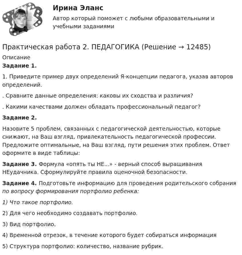      
          Описание
          Задание 1.1.                  Приведите пример двух определений Я-концепции педагога, указав авторов определений..                  Сравните данные определения: каковы их сходства и различия?.                  Какими качествами должен обладать профессиональный педагог?Задание 2.Назовите 5 проблем, связанных с педагогической деятельностью, которые снижают, на Ваш взгляд, привлекательность педагогической профессии. Предложите оптимальные, на Ваш взгляд, пути решения этих проблем. Ответ оформите в виде таблицы:Задание 3. Формула «опять ты НЕ...» - верный способ выращивания НЕудачника. Сформулируйте правила оценочной безопасности.Задание 4. Подготовьте информацию для проведения родительского собрания по вопросу формирования портфолио ребенка:1)                 Что такое портфолио.2)                 Для чего необходимо создавать портфолио.3)                 Вид портфолио.4)                 Временной отрезок, в течение которого будет собираться информация5)                 Структура портфолио: количество, название рубрик.  
            
            
            Практическая работа 2. ЕСТЕСТВОЗНАНИЕ С МЕТОДИКОЙ ПРЕПОДАВАНИЯПрактическая работа 2. ПЕДАГОГИКАПрактическая работа 2. ПЕДАГОГИКАПрактическая работа 2. ПСИХОЛОГИЯПрактическая работа2. РАЗРАБОТКА УЧЕБНО-МЕТОДИЧЕСКОГО ОБЕСПЕЧЕНИЯ УЧЕБНОГО ПРОЦЕССА УЧИТЕЛЕМ НАЧАЛЬНЫХ КЛАССОВПрактическая работа 2семестрПрактическая работа 2. ТЕОРЕТИЧЕСКИЕ И МЕТОДИЧЕСКИЕ ОСНОВЫ ВЗАИМОДЕЙСТВИЯ УЧИТЕЛЯ С РОДИТЕЛЯМИПрактическая работа 2. Высшая математика 1. РосдистантПрактическая работа 2. Высшая математика 1. РосдистантПрактическая работа 2. Высшая математика 2. РосдистантПрактическая работа 2. Высшая математика 2. РосдистантПрактическая работа 2. Высшая математика 2. РосдистантПрактическая работа 2. Высшая математика 2. РосдистантПрактическая работа 2. Высшая математика 2. Росдистант