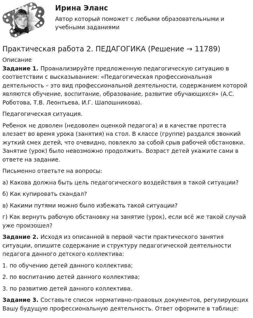      
          Описание
          Задание 1. Проанализируйте предложенную педагогическую ситуацию в соответствии с высказыванием: «Педагогическая профессиональная деятельность – это вид профессиональной деятельности, содержанием которой являются обучение, воспитание, образование, развитие обучающихся» (А.С. Роботова, Т.В. Леонтьева, И.Г. Шапошникова).Педагогическая ситуация.Ребенок не доволен (недоволен оценкой педагога) и в качестве протеста влезает во время урока (занятия) на стол. В классе (группе) раздался звонкий жуткий смех детей, что очевидно, повлекло за собой срыв рабочей обстановки. Занятие (урок) было невозможно продолжить. Возраст детей укажите сами в ответе на задание.Письменно ответьте на вопросы:а) Какова должна быть цель педагогического воздействия в такой ситуации?б) Как купировать скандал?в) Какими путями можно было избежать такой ситуации?г) Как вернуть рабочую обстановку на занятие (урок), если всё же такой случай уже произошел?Задание 2. Исходя из описанной в первой части практического занятия ситуации, опишите содержание и структуру педагогической деятельности педагога данного детского коллектива:1. по обучению детей данного коллектива;2. по воспитанию детей данного коллектива;3. по развитию детей данного коллектива.Задание 3. Составьте список нормативно-правовых документов, регулирующих Вашу будущую профессиональную деятельность. Ответ оформите в таблице:  
            
            
            Практическая работа 2. ПЕДАГОГИКАПрактическая работа 2. ПЕДАГОГИКАПрактическая работа 2. ПСИХОЛОГИЯПрактическая работа2. РАЗРАБОТКА УЧЕБНО-МЕТОДИЧЕСКОГО ОБЕСПЕЧЕНИЯ УЧЕБНОГО ПРОЦЕССА УЧИТЕЛЕМ НАЧАЛЬНЫХ КЛАССОВПрактическая работа 2семестрПрактическая работа 2. ТЕОРЕТИЧЕСКИЕ И МЕТОДИЧЕСКИЕ ОСНОВЫ ВЗАИМОДЕЙСТВИЯ УЧИТЕЛЯ С РОДИТЕЛЯМИпрактическая работа 2. Теоретические и прикладные аспекты методической работы учителя начальных классовПрактическая работа 2. Высшая математика 1. РосдистантПрактическая работа 2. Высшая математика 2. РосдистантПрактическая работа 2. Высшая математика 2. РосдистантПрактическая работа 2. Высшая математика 2. РосдистантПрактическая работа 2. Высшая математика 2. РосдистантПрактическая работа 2. Высшая математика 2. РосдистантПрактическая работа 2/Геодезия 1/Вариант 10