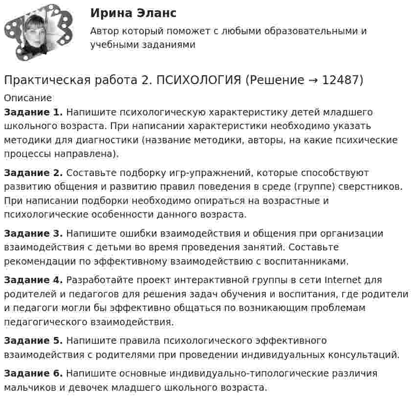      
          Описание
          Задание 1. Напишите психологическую характеристику детей младшего школьного возраста. При написании характеристики необходимо указать методики для диагностики (название методики, авторы, на какие психические процессы направлена).Задание 2. Составьте подборку игр-упражнений, которые способствуют развитию общения и развитию правил поведения в среде (группе) сверстников. При написании подборки необходимо опираться на возрастные и психологические особенности данного возраста.Задание 3. Напишите ошибки взаимодействия и общения при организации взаимодействия с детьми во время проведения занятий. Составьте рекомендации по эффективному взаимодействию с воспитанниками.Задание 4. Разработайте проект интерактивной группы в сети Internet для родителей и педагогов для решения задач обучения и воспитания, где родители и педагоги могли бы эффективно общаться по возникающим проблемам педагогического взаимодействия.Задание 5. Напишите правила психологического эффективного взаимодействия с родителями при проведении индивидуальных консультаций.Задание 6. Напишите основные индивидуально-типологические различия мальчиков и девочек младшего школьного возраста.  
            
            
            Практическая работа 2. ПЕДАГОГИКАПрактическая работа 2. ПСИХОЛОГИЯПрактическая работа2. РАЗРАБОТКА УЧЕБНО-МЕТОДИЧЕСКОГО ОБЕСПЕЧЕНИЯ УЧЕБНОГО ПРОЦЕССА УЧИТЕЛЕМ НАЧАЛЬНЫХ КЛАССОВПрактическая работа 2семестрПрактическая работа 2. ТЕОРЕТИЧЕСКИЕ И МЕТОДИЧЕСКИЕ ОСНОВЫ ВЗАИМОДЕЙСТВИЯ УЧИТЕЛЯ С РОДИТЕЛЯМИпрактическая работа 2. Теоретические и прикладные аспекты методической работы учителя начальных классовпрактическая работа 2. ТЕОРЕТИЧЕСКИЕ ОСНОВЫ НАЧАЛЬНОГО КУРСА МАТЕМАТИКИ С МЕТОДИКОЙ ПРЕПОДАВАНИЯПрактическая работа 2. Высшая математика 2. РосдистантПрактическая работа 2. Высшая математика 2. РосдистантПрактическая работа 2. Высшая математика 2. РосдистантПрактическая работа 2. Высшая математика 2. РосдистантПрактическая работа 2. Высшая математика 2. РосдистантПрактическая работа 2/Геодезия 1/Вариант 10Практическая работа 2. ЕСТЕСТВОЗНАНИЕ С МЕТОДИКОЙ ПРЕПОДАВАНИЯ