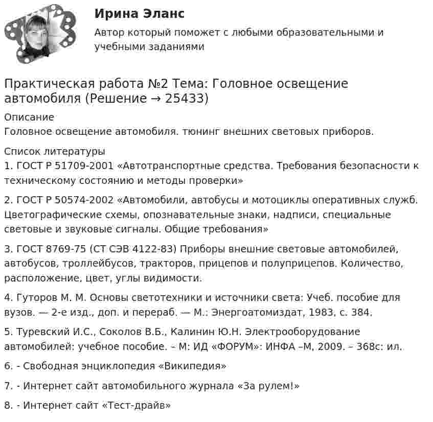      
          Описание
          Головное освещение автомобиля. тюнинг внешних световых приборов.  
          Список литературы
          	1. ГОСТ Р 51709-2001 «Автотранспортные средства. Требования безопасности к техническому состоянию и методы проверки»	2. ГОСТ Р 50574-2002 «Автомобили, автобусы и мотоциклы оперативных служб. Цветографические схемы, опознавательные знаки, надписи, специальные световые и звуковые сигналы. Общие требования»	3. ГОСТ 8769-75 (CT СЭВ 4122-83) Приборы внешние световые автомобилей, автобусов, троллейбусов, тракторов, прицепов и полуприцепов. Количество, расположение, цвет, углы видимости.	4. Гуторов М. М. Основы светотехники и источники света: Учеб. пособие для вузов. — 2-е изд., доп. и перераб. — М.: Энергоатомиздат, 1983, с. 384.	5. Туревский И.С., Соколов В.Б., Калинин Ю.Н. Электрооборудование автомобилей: учебное пособие. – М: ИД «ФОРУМ»: ИНФА –М, 2009. – 368с: ил.	6.  - Свободная энциклопедия «Википедия»	7.  - Интернет сайт автомобильного журнала «За рулем!»	8.  - Интернет сайт «Тест-драйв»
            
            
            Практическая работа № 2  «Стратегия формирования международных цепей поставок»Практическая работа №2 Тема: Головное освещение автомобиляПрактическая работа № 3Практическая работа № 3 «Анализ содержания и методического аппарата УМК с точки зрения требований примерных рабочих программПрактическая работа №3 ИсторияПРАКТИЧЕСКАЯ РАБОТА № 3 МОДЕЛИРОВАНИЕ СМО (СИСТЕМ МАССОВОГО ОБСЛУЖИВАНИЯ) В ПРОГРАММЕ ARENAПрактическая работа №3 ОЦЕНКА ФИНАНСОВОГО ЛЕВЕРИДЖА МУНИЦПАЛЬНЫХ ФИНАНСОВПрактическая работа №1 Формы тела и внешние признаки рыбПрактическая работа № 2Практическая работа № 2 «Анализ видео фрагментов учебных занятий с позиции системно-деятельностного подхода»Практическая работа №2 ИнформатикаПрактическая работа № 2 ОПРЕДЕЛЕНИЕ ДОХОДОВ И РАСХОДОВ ГОРОДСКОГО БЮДЖЕТАПРАКТИЧЕСКАЯ РАБОТА № 2 ОПРЕДЕЛЕНИЕ ОПОРНЫХ РЕАКЦИЙ БАЛОК. ПРОВЕРКА ПРАВИЛЬНОСТИ РЕШЕНИЯ. Вариант 6ПРАКТИЧЕСКАЯ РАБОТА №2 по дисциплине «Системы учета электрической энергии» РОСДИСТАНТ