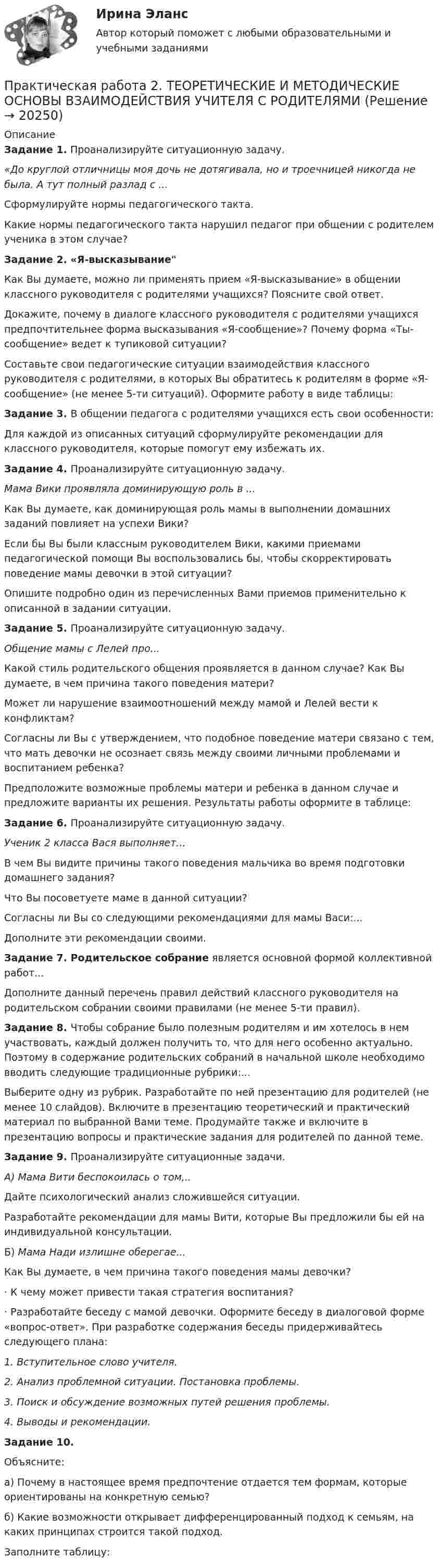      
          Описание
          Задание 1. Проанализируйте ситуационную задачу.«До круглой отличницы моя дочь не дотягивала, но и троечницей никогда не была. А тут полный разлад с ...Сформулируйте нормы педагогического такта.Какие нормы педагогического такта нарушил педагог при общении с ро­дителем ученика в этом случае?Задание 2. «Я-высказываниеКак Вы думаете, можно ли применять прием «Я-высказывание» в общении классного руководителя с родителями учащихся? Поясните свой ответ.Докажите, почему в диалоге классного руководителя с родителями учащихся предпочтительнее форма высказывания «Я-сообщение»? Почему форма «Ты-сообщение» ведет к тупико­вой ситуации?Составьте свои педагогические ситуации взаимодейст­вия классного руководителя с родителями, в которых Вы обратитесь к родителям в форме «Я-сообщение» (не менее 5-ти ситуаций). Оформите работу в виде таблицы:Задание 3. В общении педагога с родителями учащихся есть свои особенности:Для каждой из описанных ситуаций сформулируйте рекомендации для классного руководителя, которые помогут ему избежать их. Задание 4. Проанализируйте ситуационную задачу.Мама Вики проявляла доминирующую роль в ...Как Вы думаете, как доминирующая роль мамы в выполнении домашних заданий повлияет на успехи Вики?Если бы Вы были классным руководителем Вики, какими приемами педагогической помощи Вы воспользовались бы, чтобы скорректировать поведение мамы девочки в этой ситуации?Опишите подробно один из перечисленных Вами приемов применительно к описанной в задании ситуации.Задание 5. Проанализируйте ситуационную задачу.Общение мамы с Лелей про...Какой стиль родительского общения проявляется в данном случае? Как Вы думаете, в чем причина такого поведения матери?Может ли нарушение взаимоотношений между мамой и Лелей вести к конфликтам?Согласны ли Вы с утверждением, что подобное поведение матери связано с тем, что мать девочки не осознает связь между своими личными проблемами и воспитанием ребенка?Предположите возможные проблемы матери и ребенка в данном случае и предложите варианты их решения. Результаты работы оформите в таблице:Задание 6. Проанализируйте ситуационную задачу.Ученик 2 класса Вася выполняет...В чем Вы видите причины такого поведения мальчика во время подготовки домашнего задания?Что Вы посоветуете маме в данной ситуации?Согласны ли Вы со следующими рекомендациями для мамы Васи:...Дополните эти рекомендации своими.Задание 7.  Родительское собрание является основной формой коллективной работ...Дополните данный перечень правил действий классного руководителя на родительском собрании своими правилами (не менее 5-ти правил).Задание 8. Чтобы собрание было полезным родителям и им хотелось в нем участвовать, каждый должен получить то, что для него особенно актуально. Поэтому в содержание родительских собраний в начальной школе необходимо вводить следующие традиционные рубрики:...Выберите одну из рубрик. Разработайте по ней презентацию для родителей (не менее 10 слайдов). Включите в презентацию теоретический и практический материал по выбранной Вами теме. Продумайте также и включите в презентацию вопросы и практические задания для родителей по данной теме.Задание 9. Проанализируйте ситуационные задачи.А) Мама Вити беспокоилась о том,..Дайте психологический анализ сложившейся ситуации.Разработайте рекомендации для мамы Вити, которые Вы предложили бы ей на индивидуальной консультации.Б) Мама Нади излишне оберегае...Как Вы думаете, в чем причина такого поведения мамы девочки?·       К чему может привести такая стратегия воспитания?·       Разработайте беседу с мамой девочки. Оформите беседу в диалоговой форме «вопрос-ответ». При разработке содержания беседы придерживайтесь следующего плана:1. Вступительное слово учителя.2. Анализ проблемной ситуации. Постановка проблемы.3. Поиск и обсуждение возможных путей решения проблемы.4. Выводы и рекомендации.Задание 10. Объясните:а) Почему в настоящее время предпочтение отдается тем формам, которые ориентированы на конкретную семью?б) Какие возможности открывает дифференцированный подход к семьям, на каких принципах строится такой подход.Заполните таблицу:  
            
            
            Практическая работа 2семестрПрактическая работа 2. ТЕОРЕТИЧЕСКИЕ И МЕТОДИЧЕСКИЕ ОСНОВЫ ВЗАИМОДЕЙСТВИЯ УЧИТЕЛЯ С РОДИТЕЛЯМИпрактическая работа 2. Теоретические и прикладные аспекты методической работы учителя начальных классовпрактическая работа 2. ТЕОРЕТИЧЕСКИЕ ОСНОВЫ НАЧАЛЬНОГО КУРСА МАТЕМАТИКИ С МЕТОДИКОЙ ПРЕПОДАВАНИЯПрактическая работа 2. ТЕОРЕТИЧЕСКИЕ ОСНОВЫ ОРГАНИЗАЦИИ ОБУЧЕНИЯ В НАЧАЛЬНЫХ КЛАССАХПрактическая работа 2. ТЕОРИЯ И МЕТОДИКА МУЗЫКАЛЬНОГО ВОСПИТАНИЯ С ПРАКТИКУМОМПрактическая работа 2. ТЕОРИЯ И МЕТОДИКА ФИЗИЧЕСКОГО ВОСПИТАНИЯ С ПРАКТИКУМОМПрактическая работа 2. Высшая математика 2. РосдистантПрактическая работа 2. Высшая математика 2. РосдистантПрактическая работа 2/Геодезия 1/Вариант 10Практическая работа 2. ЕСТЕСТВОЗНАНИЕ С МЕТОДИКОЙ ПРЕПОДАВАНИЯПрактическая работа 2. ПЕДАГОГИКАПрактическая работа 2. ПЕДАГОГИКАПрактическая работа 2. ПСИХОЛОГИЯ
