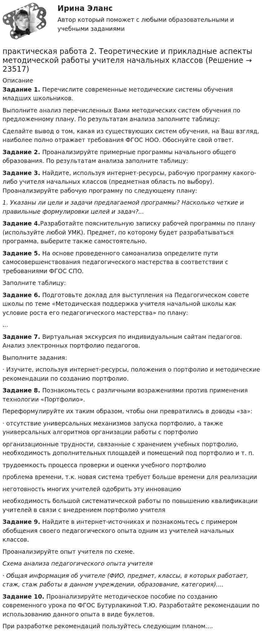      
          Описание
          Задание 1. Перечислите современные методические системы обучения младших школьников.Выполните анализ перечисленных Вами методических систем обучения по предложенному плану. По результатам анализа заполните таблицу:Сделайте вывод о том, какая из существующих систем обучения, на Ваш взгляд, наиболее полно отражает требования ФГОС НОО. Обоснуйте свой ответ.Задание 2. Проанализируйте примерные программы начального общего образования. По результатам анализа заполните таблицу:Задание 3. Найдите, используя интернет-ресурсы, рабочую программу какого-либо учителя начальных классов (предметная область по выбору). Проанализируйте рабочую программу по следующему плану:1. Указаны ли цели и задачи предлагаемой программы? Насколько четкие и правильные формулировки целей и задач?...Задание 4.Разработайте пояснительную записку рабочей программы по плану (используйте любой УМК). Предмет, по которому будет разрабатываться программа, выберите также самостоятельно.Задание 5. На основе проведенного самоанализа определите пути самосовершенствования педагогического мастерства в соответствии с требованиями ФГОС СПО.Заполните таблицу:Задание 6. Подготовьте доклад для выступления на Педагогическом совете школы по теме «Методическая поддержка учителя начальной школы как условие роста его педагогического мастерства» по плану:...Задание 7. Виртуальная экскурсия по индивидуальным сайтам педагогов. Анализ электронных портфолио педагогов.Выполните задания:·      Изучите, используя интернет-ресурсы, положения о портфолио и методические рекомендации по созданию портфолио.Задание 8. Познакомьтесь с различными возражениями против применения технологии «Портфолио». Переформулируйте их таким образом, чтобы они превратились в доводы «за»:·      отсутствие универсальных механизмов запуска портфолио, а также универсальных алгоритмов организации работы с портфолиоорганизационные трудности, связанные с хранением учебных портфолио, необходимость дополнительных площадей и помещений под портфолио и т. п.трудоемкость процесса проверки и оценки учебного портфолиопроблема времени, т.к. новая система требует больше времени для реализациинеготовность многих учителей одобрить эту инновациюнеобходимость большой систематической работы по повышению квалификации учителей в связи с внедрением портфолио учителяЗадание 9. Найдите в интернет-источниках и познакомьтесь с примером обобщения своего педагогического опыта одним из учителей начальных классов.Проанализируйте опыт учителя по схеме.Схема анализа педагогического опыта учителя·      Общая информация об учителе (ФИО, предмет, классы, в которых работает, стаж, стаж работы в данном учреждении, образование, категория)....Задание 10. Проанализируйте методическое пособие по созданию современного урока по ФГОС Бутурлакиной Т.Ю. Разработайте рекомендации по использованию данного опыта в виде буклетов.При разработке рекомендаций пользуйтесь следующим планом....  
            
            
            Практическая работа 2. ТЕОРЕТИЧЕСКИЕ И МЕТОДИЧЕСКИЕ ОСНОВЫ ВЗАИМОДЕЙСТВИЯ УЧИТЕЛЯ С РОДИТЕЛЯМИпрактическая работа 2. Теоретические и прикладные аспекты методической работы учителя начальных классовпрактическая работа 2. ТЕОРЕТИЧЕСКИЕ ОСНОВЫ НАЧАЛЬНОГО КУРСА МАТЕМАТИКИ С МЕТОДИКОЙ ПРЕПОДАВАНИЯПрактическая работа 2. ТЕОРЕТИЧЕСКИЕ ОСНОВЫ ОРГАНИЗАЦИИ ОБУЧЕНИЯ В НАЧАЛЬНЫХ КЛАССАХПрактическая работа 2. ТЕОРИЯ И МЕТОДИКА МУЗЫКАЛЬНОГО ВОСПИТАНИЯ С ПРАКТИКУМОМПрактическая работа 2. ТЕОРИЯ И МЕТОДИКА ФИЗИЧЕСКОГО ВОСПИТАНИЯ С ПРАКТИКУМОМПрактическая работа 3Практическая работа 2. Высшая математика 2. РосдистантПрактическая работа 2/Геодезия 1/Вариант 10Практическая работа 2. ЕСТЕСТВОЗНАНИЕ С МЕТОДИКОЙ ПРЕПОДАВАНИЯПрактическая работа 2. ПЕДАГОГИКАПрактическая работа 2. ПЕДАГОГИКАПрактическая работа 2. ПСИХОЛОГИЯПрактическая работа2. РАЗРАБОТКА УЧЕБНО-МЕТОДИЧЕСКОГО ОБЕСПЕЧЕНИЯ УЧЕБНОГО ПРОЦЕССА УЧИТЕЛЕМ НАЧАЛЬНЫХ КЛАССОВ
