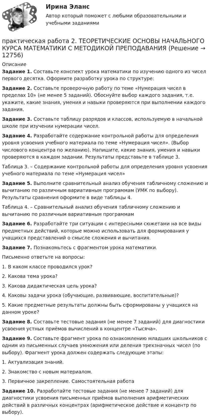      
          Описание
          Задание 1. Составьте конспект урока математики по изучению одного из чисел первого десятка. Оформите разработку урока по структуре:Задание 2. Составьте проверочную работу по теме «Нумерация чисел в пределах 10» (не менее 5 заданий). Обоснуйте выбор каждого задания, т.е. укажите, какие знания, умения и навыки проверяются при выполнении каждого задания.Задание 3. Составьте таблицу разрядов и классов, используемую в начальной школе при изучении нумерации чисел.Задание 4. Разработайте содержание контрольной работы для определения уровня усвоения учебного материала по теме «Нумерация чисел». (Выбор числового концентра по желанию). Напишите, какие знания, умения и навыки проверяются в каждом задании. Результаты представьте в таблице 3.Таблица 3. – Содержание контрольной работы для определения уровня усвоения учебного материала по теме «Нумерация чисел»Задание 5. Выполните сравнительный анализ обучения табличному сложению и вычитанию по различным вариативным программам (УМК по выбору). Результаты сравнения оформите в виде таблицы 4.Таблица 4. – Сравнительный анализ обучения табличному сложению и вычитанию по различным вариативным программамЗадание 6. Разработайте три ситуации с интересными сюжетами на все виды предметных действий, которые можно использовать для формирования у учащихся представлений о смысле сложения и вычитания.Задание 7. Познакомьтесь с фрагментом урока математики.Письменно ответьте на вопросы:1. В каком классе проводился урок?2. Какова тема урока?3. Какова дидактическая цель урока?4. Каковы задачи урока (обучающие, развивающие, воспитательные)?5. Какие предметные результаты должны быть сформированы у учащихся на данном уроке?Задание 8. Составьте тестовые задания (не менее 7 заданий) для диагностики усвоения устных приёмов вычислений в концентре «Тысяча».Задание 9. Составьте фрагмент урока по ознакомлению младших школьников с одним из письменных случаев умножения или деления трехзначных чисел (по выбору). Фрагмент урока должен содержать следующие этапы:1. Актуализация знаний.2. Знакомство с новым материалом.3. Первичное закрепление. Самостоятельная работаЗадание 10. Разработайте тестовые задания (не менее 7 заданий) для диагностики усвоения письменных приёмов выполнения арифметических действий в различных концентрах (арифметическое действие и концентр по выбору).  
            
            
            практическая работа 2. Теоретические и прикладные аспекты методической работы учителя начальных классовпрактическая работа 2. ТЕОРЕТИЧЕСКИЕ ОСНОВЫ НАЧАЛЬНОГО КУРСА МАТЕМАТИКИ С МЕТОДИКОЙ ПРЕПОДАВАНИЯПрактическая работа 2. ТЕОРЕТИЧЕСКИЕ ОСНОВЫ ОРГАНИЗАЦИИ ОБУЧЕНИЯ В НАЧАЛЬНЫХ КЛАССАХПрактическая работа 2. ТЕОРИЯ И МЕТОДИКА МУЗЫКАЛЬНОГО ВОСПИТАНИЯ С ПРАКТИКУМОМПрактическая работа 2. ТЕОРИЯ И МЕТОДИКА ФИЗИЧЕСКОГО ВОСПИТАНИЯ С ПРАКТИКУМОМПрактическая работа 3Практическая работа 3. Вариант 18. Расчет состава строительной бригады и определение продолжительности строительных работ.Практическая работа 2/Геодезия 1/Вариант 10Практическая работа 2. ЕСТЕСТВОЗНАНИЕ С МЕТОДИКОЙ ПРЕПОДАВАНИЯПрактическая работа 2. ПЕДАГОГИКАПрактическая работа 2. ПЕДАГОГИКАПрактическая работа 2. ПСИХОЛОГИЯПрактическая работа2. РАЗРАБОТКА УЧЕБНО-МЕТОДИЧЕСКОГО ОБЕСПЕЧЕНИЯ УЧЕБНОГО ПРОЦЕССА УЧИТЕЛЕМ НАЧАЛЬНЫХ КЛАССОВПрактическая работа 2семестр