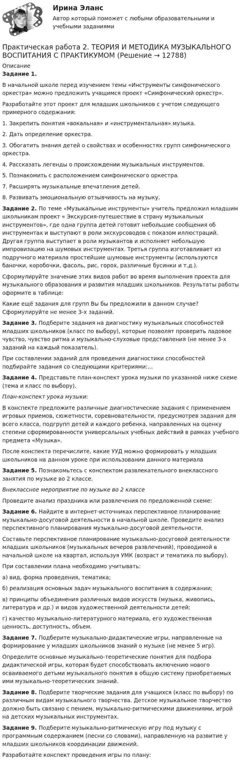      
          Описание
          Задание 1. В начальной школе перед изучением темы «Инструменты симфонического оркестра» можно предложить учащимся проект «Симфонический оркестр».Разработайте этот проект для младших школьников с учетом следующего примерного содержания: 1. Закрепить понятия «вокальная» и «инструментальная» музыка.2. Дать определение оркестра.3. Обогатить знания детей о свойствах и особенностях групп симфонического оркестра.4. Рассказать легенды о происхождении музыкальных инструментов.5. Познакомить с расположением симфонического оркестра.7. Расширять музыкальные впечатления детей.8. Развивать эмоциональную отзывчивость на музыку.Задание 2. По теме «Музыкальные инструменты» учитель предложил младшим школьникам проект « Экскурсия-путешествие в страну музыкальных инструментов», где одна группа детей готовит небольшие сообщения об инструментах и выступают в роли экскурсоводов с показом иллюстраций. Другая группа выступает в роли музыкантов и исполняет небольшую импровизацию на шумовых инструментах. Третья группа изготавливает из подручного материала простейшие шумовые инструменты (используются баночки, коробочки, фасоль, рис, горох, различные бусинки и т.д.).Сформулируйте значение этих видов работ во время выполнения проекта для музыкального образования и развития младших школьников. Результаты работы оформите в таблице:Какие ещё задания для групп Вы бы предложили в данном случае? Сформулируйте не менее 3-х заданий.Задание 3. Подберите задания на диагностику музыкальных способностей младших школьников (класс по выбору), которые позволят проверить ладовое чувство, чувство ритма и музыкально-слуховые представления (не менее 3-х заданий на каждый показатель).При составлении заданий для проведения диагностики способностей подбирайте задания со следующими критериями:...Задание 4. Представьте план-конспект урока музыки по указанной ниже схеме (тема и класс по выбору).План-конспект урока музыки:В конспекте предложите различные диагностические задания с применением игровых приемов, сюжетности, соревновательности, предусмотрев задания для всего класса, подгрупп детей и каждого ребенка, направленных на оценку степени сформированности универсальных учебных действий в рамках учебного предмета «Музыка».После конспекта перечислите, какие УУД можно формировать у младших школьников на данном уроке при использовании данного материалаЗадание 5. Познакомьтесь с конспектом развлекательного внеклассного занятия по музыке во 2 классе.Внеклассное мероприятие по музыке во 2 классе Проведите анализ праздника или развлечения по предложенной схеме:Задание 6. Найдите в интернет-источниках перспективное планирование музыкально-досуговой деятельности в начальной школе. Проведите анализ перспективного планирования музыкально-досуговой деятельности.Составьте перспективное планирование музыкально-досуговой деятельности младших школьников (музыкаль­ных вечеров развлечений), проводимой в начальной школе на квартал, используя УМК (возраст и тематика по выбору).При составлении плана необходимо учитывать:а) вид, форма проведения, тематика;б) реализация основных задач музыкального воспитания в содержании;в) принципы объединения различных видов искусств (музыка, живопись, литература и др.) и видов художественной деятельности детей;г) качество музыкально-литературного материала, его художественная ценность, доступность, объем.Задание 7. Подберите музыкально-дидактические игры, направленные на формирование у младших школьников знаний о музыке (не менее 5 игр).Определите основные музыкально-теоретические понятия для подбора дидактической игры, которая будет способствовать включению нового осваиваемого детьми музыкального понятия в общую систему приобретаемых ими музыкально-теоретических знаний.Задание 8. Подберите творческие задания для учащихся (класс по выбору) по различным видам музыкального творчества. Детское музыкальное творчество должно быть связано с пением, музыкально-ритмическими движениями, игрой на детских музыкальных инструментах.Задание 9. Подберите музыкально-ритмическую игру под музыку с программным содержанием (песни со словами), направленную на развитие у младших школьников координации движений.Разработайте конспект проведения игры по плану:  
            
            
            Практическая работа 2. ТЕОРЕТИЧЕСКИЕ ОСНОВЫ ОРГАНИЗАЦИИ ОБУЧЕНИЯ В НАЧАЛЬНЫХ КЛАССАХПрактическая работа 2. ТЕОРИЯ И МЕТОДИКА МУЗЫКАЛЬНОГО ВОСПИТАНИЯ С ПРАКТИКУМОМПрактическая работа 2. ТЕОРИЯ И МЕТОДИКА ФИЗИЧЕСКОГО ВОСПИТАНИЯ С ПРАКТИКУМОМПрактическая работа 3Практическая работа 3. Вариант 18. Расчет состава строительной бригады и определение продолжительности строительных работ.Практическая работа 3 Вариант 1 Механика 3 Росдистант (ТГУ)Практическая работа 3 Вариант 3 Механика 3 Росдистант (ТГУ)Практическая работа 2. ПЕДАГОГИКАПрактическая работа 2. ПЕДАГОГИКАПрактическая работа 2. ПСИХОЛОГИЯПрактическая работа2. РАЗРАБОТКА УЧЕБНО-МЕТОДИЧЕСКОГО ОБЕСПЕЧЕНИЯ УЧЕБНОГО ПРОЦЕССА УЧИТЕЛЕМ НАЧАЛЬНЫХ КЛАССОВПрактическая работа 2семестрПрактическая работа 2. ТЕОРЕТИЧЕСКИЕ И МЕТОДИЧЕСКИЕ ОСНОВЫ ВЗАИМОДЕЙСТВИЯ УЧИТЕЛЯ С РОДИТЕЛЯМИпрактическая работа 2. Теоретические и прикладные аспекты методической работы учителя начальных классов