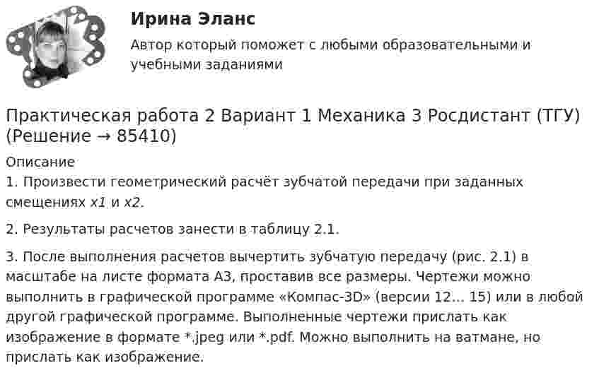      
            Описание
            	1. Произвести геометрический расчёт зубчатой передачи при заданных смещениях х1 и х2.	2. Результаты расчетов занести в таблицу 2.1. 	3. После выполнения расчетов вычертить зубчатую пе­редачу (рис. 2.1) в масштабе на листе формата А3, проставив все размеры. Чертежи можно выполнить в графической программе «Компас-3D» (версии 12… 15) или в любой другой графической программе. Выполненные чертежи прислать как изображение в формате *.jpeg или *.pdf. Можно выполнить на ватмане, но прислать как изображение.   
            
            
            практическая работа 23 баллаПрактическая работа 2 Вариант 1 Механика 3 Росдистант (ТГУ)Практическая работа 2 Вариант 3 Механика 3 РОСДИСТАНТ (ТГУ)Практическая работа 2. Вариант 6Практическая работа 2. Возрастная анатомия, физиология и гигиенаПрактическая работа 2. Высшая математика 1. РосдистантПрактическая работа 2. Высшая математика 1. РосдистантПрактическая работа 1. СОВРЕМЕННЫЕ ТЕХНОЛОГИИ ФОРМИРОВАНИЯ И РАЗВИТИЯ ДЕТСКОГО КОЛЛЕКТИВАПрактическая работа 1. ТЕОРЕТИЧЕСКИЕ И МЕТОДИЧЕСКИЕ ОСНОВЫ ВЗАИМОДЕЙСТВИЯ УЧИТЕЛЯ С РОДИТЕЛЯМИ практическая работа 1. Теоретические и прикладные аспекты методической работы учителя начальных классовПрактическая работа 1. ТЕОРЕТИЧЕСКИЕ ОСНОВЫ НАЧАЛЬНОГО КУРСА МАТЕМАТИКИ С МЕТОДИКОЙ ПРЕПОДАВАНИЯПрактическая работа 1. ТЕОРЕТИЧЕСКИЕ ОСНОВЫ ОРГАНИЗАЦИИ ОБУЧЕНИЯ В НАЧАЛЬНЫХ КЛАССАХПрактическая работа 1. ТЕОРИЯ И МЕТОДИКА МУЗЫКАЛЬНОГО ВОСПИТАНИЯ С ПРАКТИКУМОМПрактическая работа 1. ТЕОРИЯ И МЕТОДИКА ФИЗИЧЕСКОГО ВОСПИТАНИЯ С ПРАКТИКУМОМ