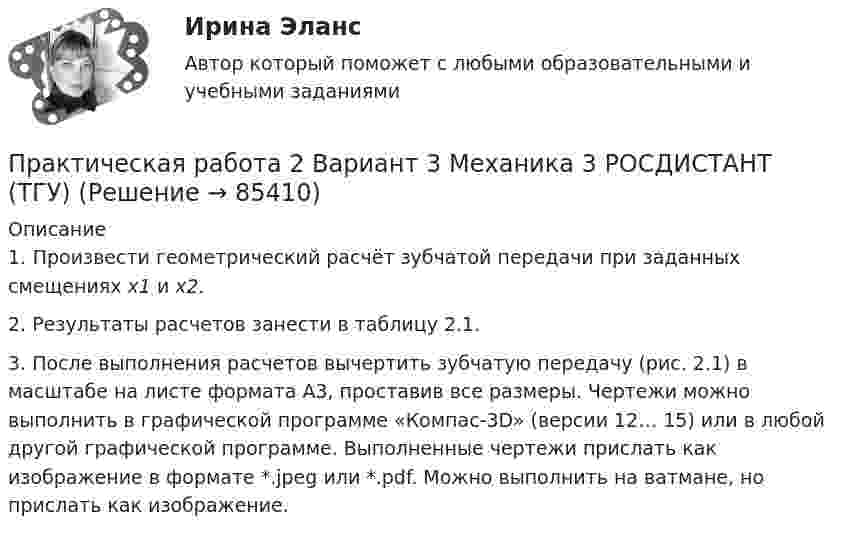      
            Описание
            	1. Произвести геометрический расчёт зубчатой передачи при заданных смещениях х1 и х2.	2. Результаты расчетов занести в таблицу 2.1. 	3. После выполнения расчетов вычертить зубчатую пе­редачу (рис. 2.1) в масштабе на листе формата А3, проставив все размеры. Чертежи можно выполнить в графической программе «Компас-3D» (версии 12… 15) или в любой другой графической программе. Выполненные чертежи прислать как изображение в формате *.jpeg или *.pdf. Можно выполнить на ватмане, но прислать как изображение.   
            
            
            Практическая работа 2 Вариант 1 Механика 3 Росдистант (ТГУ)Практическая работа 2 Вариант 3 Механика 3 РОСДИСТАНТ (ТГУ)Практическая работа 2. Вариант 6Практическая работа 2. Возрастная анатомия, физиология и гигиенаПрактическая работа 2. Высшая математика 1. РосдистантПрактическая работа 2. Высшая математика 1. РосдистантПрактическая работа 2. Высшая математика 1. РосдистантПрактическая работа 1. ТЕОРЕТИЧЕСКИЕ И МЕТОДИЧЕСКИЕ ОСНОВЫ ВЗАИМОДЕЙСТВИЯ УЧИТЕЛЯ С РОДИТЕЛЯМИ практическая работа 1. Теоретические и прикладные аспекты методической работы учителя начальных классовПрактическая работа 1. ТЕОРЕТИЧЕСКИЕ ОСНОВЫ НАЧАЛЬНОГО КУРСА МАТЕМАТИКИ С МЕТОДИКОЙ ПРЕПОДАВАНИЯПрактическая работа 1. ТЕОРЕТИЧЕСКИЕ ОСНОВЫ ОРГАНИЗАЦИИ ОБУЧЕНИЯ В НАЧАЛЬНЫХ КЛАССАХПрактическая работа 1. ТЕОРИЯ И МЕТОДИКА МУЗЫКАЛЬНОГО ВОСПИТАНИЯ С ПРАКТИКУМОМПрактическая работа 1. ТЕОРИЯ И МЕТОДИКА ФИЗИЧЕСКОГО ВОСПИТАНИЯ С ПРАКТИКУМОМПрактическая работа 2