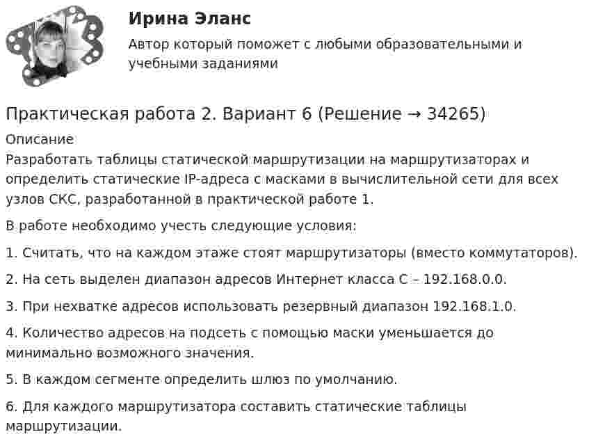     
          Описание
          Разработать таблицы статической маршрутизации на маршрутизаторах и определить статические IP-адреса c масками в вычислительной сети для всех узлов СКС, разработанной в практической работе 1.В работе необходимо учесть следующие условия:1.     Считать, что на каждом этаже стоят маршрутизаторы (вместо коммутаторов).2.     На сеть выделен диапазон адресов Интернет класса С – 192.168.0.0.3.     При нехватке адресов использовать резервный диапазон 192.168.1.0.4.     Количество адресов на подсеть с помощью маски уменьшается до минимально возможного значения.5.     В каждом сегменте определить шлюз по умолчанию.6.     Для каждого маршрутизатора составить статические таблицы маршрутизации.   
            
            
            Практическая работа 2 Вариант 3 Механика 3 РОСДИСТАНТ (ТГУ)Практическая работа 2. Вариант 6Практическая работа 2. Возрастная анатомия, физиология и гигиенаПрактическая работа 2. Высшая математика 1. РосдистантПрактическая работа 2. Высшая математика 1. РосдистантПрактическая работа 2. Высшая математика 1. РосдистантПрактическая работа 2. Высшая математика 1. Росдистантпрактическая работа 1. Теоретические и прикладные аспекты методической работы учителя начальных классовПрактическая работа 1. ТЕОРЕТИЧЕСКИЕ ОСНОВЫ НАЧАЛЬНОГО КУРСА МАТЕМАТИКИ С МЕТОДИКОЙ ПРЕПОДАВАНИЯПрактическая работа 1. ТЕОРЕТИЧЕСКИЕ ОСНОВЫ ОРГАНИЗАЦИИ ОБУЧЕНИЯ В НАЧАЛЬНЫХ КЛАССАХПрактическая работа 1. ТЕОРИЯ И МЕТОДИКА МУЗЫКАЛЬНОГО ВОСПИТАНИЯ С ПРАКТИКУМОМПрактическая работа 1. ТЕОРИЯ И МЕТОДИКА ФИЗИЧЕСКОГО ВОСПИТАНИЯ С ПРАКТИКУМОМПрактическая работа 2практическая работа 23 балла