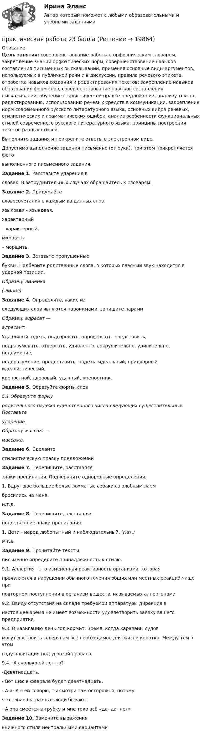      
          Описание
          Цель занятия: совершенствование работы с орфоэпическим словарем, закрепление знаний орфоэпических норм, совершенствование навыков составления письменных высказываний, применяя основные виды аргументов, используемых в публичной речи и в дискуссии, правила речевого этикета, отработка навыков создания и редактирования текстов; закрепление навыков образования форм слов, совершенствование навыков составления высказываний; обучение стилистической правке предложений, анализу текста, редактированию, использованию речевых средств в коммуникации, закрепление норм современного русского литературного языка, основных видов речевых, стилистических и грамматических ошибок, анализ особенности функциональных стилей современного русского литературного языка, принципы построения текстов разных стилей.Выполните задания и прикрепите ответы в электронном виде.Допустимо выполнение задания письменно (от руки), при этом прикрепляется фотовыполненного письменного задания.Задание 1. Расставьте ударения всловах. В затруднительных случаях обращайтесь к словарям.Задание 2. Придумайтесловосочетания с каждым из данных слов.языковая - языковая,характерный– характерный,морщить– морщитьЗадание 3. Вставьте пропущенныебуквы. Подберите родственные слова, в которых гласный звук находится в ударной позиции.Образец: линейка(.линия)Задание 4. Определите, какие изследующих слов являются паронимами, запишите парамиОбразец: адресат —адресант.Удачливый, одеть, подозревать, опровергать, представить,подразумевать, отвергать, удивленно, сокрушительно, удивительно, недоумение,недоразумение, предоставить, надеть, идеальный, придворный, идеалистический,крепостной, дворовый, удачный, крепостник.Задание 5. Образуйте формы слов5.1 Образуйте формуродительного падежа единственного числа следующих существительных. Поставьтеударение.Образец: массаж —массажа.Задание 6. Сделайтестилистическую правку предложенийЗадание 7. Перепишите, расставляязнаки препинания. Подчеркните однородные определения.1. Вдруг две большие белые лохматые собаки со злобным лаембросились на меня.и.т.д.Задание 8. Перепишите, расставляянедостающие знаки препинания.1. Дети - народ любопытный и наблюдательный. (Кат.)и т.д.Задание 9. Прочитайте тексты,письменно определите принадлежность к стилю.9.1. Аллергия - это изменённая реактивность организма, котораяпроявляется в нарушении обычного течения общих или местных реакций чаще приповторном поступлении в организм веществ, называемых аллергенами9.2. Ввиду отсутствия на складе требуемой аппаратуры дирекция внастоящее время не имеет возможности удовлетворить заявку вашего предприятия.9.3. В навигацию день год кормит. Время, когда караваны судовмогут доставить северянам всё необходимое для жизни коротко. Между тем в этомгоду навигация под угрозой провала9.4. -А сколько ей лет-то?-Девятнадцать.- Вот щас в феврале будет девятнадцать.- А-а- А я ей говорю, ты смотри там осторожно, потомучто…знаешь, разные люди бывают.- А она смеётся в трубку и мне токо всё «да- да- нет»Задание 10. Замените выражениякнижного стиля нейтральными вариантами   
            
            
            Практическая работа 2практическая работа 23 баллаПрактическая работа 2 Вариант 1 Механика 3 Росдистант (ТГУ)Практическая работа 2 Вариант 3 Механика 3 РОСДИСТАНТ (ТГУ)Практическая работа 2. Вариант 6Практическая работа 2. Возрастная анатомия, физиология и гигиенаПрактическая работа 2. Высшая математика 1. РосдистантПрактическая работа1. РАЗРАБОТКА УЧЕБНО-МЕТОДИЧЕСКОГО ОБЕСПЕЧЕНИЯ УЧЕБНОГО ПРОЦЕССА УЧИТЕЛЕМ НАЧАЛЬНЫХ КЛАССОВПрактическая работа 1. СОВРЕМЕННЫЕ ТЕХНОЛОГИИ ФОРМИРОВАНИЯ И РАЗВИТИЯ ДЕТСКОГО КОЛЛЕКТИВАПрактическая работа 1. ТЕОРЕТИЧЕСКИЕ И МЕТОДИЧЕСКИЕ ОСНОВЫ ВЗАИМОДЕЙСТВИЯ УЧИТЕЛЯ С РОДИТЕЛЯМИ практическая работа 1. Теоретические и прикладные аспекты методической работы учителя начальных классовПрактическая работа 1. ТЕОРЕТИЧЕСКИЕ ОСНОВЫ НАЧАЛЬНОГО КУРСА МАТЕМАТИКИ С МЕТОДИКОЙ ПРЕПОДАВАНИЯПрактическая работа 1. ТЕОРЕТИЧЕСКИЕ ОСНОВЫ ОРГАНИЗАЦИИ ОБУЧЕНИЯ В НАЧАЛЬНЫХ КЛАССАХПрактическая работа 1. ТЕОРИЯ И МЕТОДИКА МУЗЫКАЛЬНОГО ВОСПИТАНИЯ С ПРАКТИКУМОМ