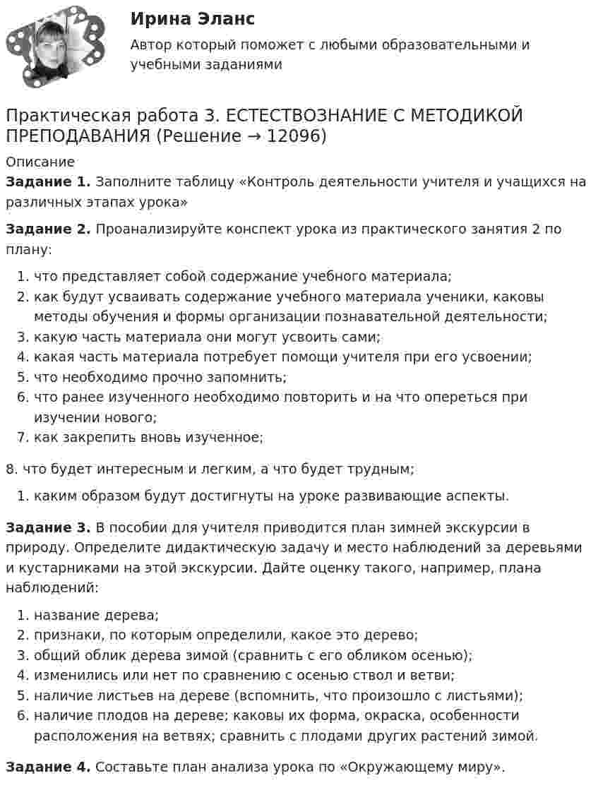      
          Описание
          Задание 1. Заполните таблицу «Контроль деятельности учителя и учащихся на различных этапах урока» Задание 2. Проанализируйте конспект урока из практического занятия 2 по плану:что представляет собой содержание учебного материала;как будут усваивать содержание учебного материала ученики, каковы методы обучения и формы организации познавательной деятельности;какую часть материала они могут усвоить сами;какая часть материала потребует помощи учителя при его усвоении;что необходимо прочно запомнить;что ранее изученного необходимо повторить и на что опереться при изучении нового;как закрепить вновь изученное;8.	что будет интересным и легким, а что будет трудным;каким образом будут достигнуты на уроке развивающие аспекты.Задание 3. В пособии для учителя приводится план зимней экскурсии в природу. Определите дидактическую задачу и место наблюдений за деревьями и кустарниками на этой экскурсии. Дайте оценку та­кого, например, плана наблюдений:название дерева;признаки, по которым определили, какое это дерево;общий облик дерева зимой (сравнить с его обликом осенью);изменились или нет по сравнению с осенью ствол и ветви;наличие листьев на дереве (вспомнить, что произошло с ли­стьями);наличие плодов на дереве; каковы их форма, окраска, осо­бенности расположения на ветвях; сравнить с плодами дру­гих растений зимой.Задание 4. Составьте план анализа урока по «Окружающему миру».  
            
            
            Практическая работа 3. Высшая математика 2. РосдистантПрактическая работа 3. ЕСТЕСТВОЗНАНИЕ С МЕТОДИКОЙ ПРЕПОДАВАНИЯПрактическая работа 3 ЕСТЕСТВОЗНАНИЕ С МЕТОДИКОЙ ПРЕПОДАВАНИЯ (ПНК)Практическая работа 3 задание 1-3,5,8Практическая работа 3. КультурологияПрактическая работа 3. ПЕДАГОГИКАПрактическая работа 3. Разработка учебно-методического обеспечения учебного процесса учителем начальных классовПрактическая работа 3 Вариант 1 Механика 3 Росдистант (ТГУ)Практическая работа 3 Вариант 3 Механика 3 Росдистант (ТГУ)Практическая работа 3. Возрастная анатомия, физиология и гигиенаПрактическая работа 3. ВОЗРАСТНАЯ АНАТОМИЯ, ФИЗИОЛОГИЯ И ГИГИЕНАПрактическая работа 3. Высшая математика 2. РосдистантПрактическая работа 3. Высшая математика 2. РосдистантПрактическая работа 3. Высшая математика 2. Росдистант
