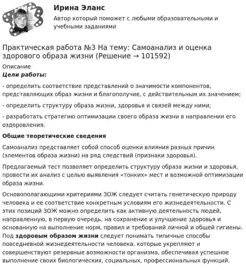      
            Описание
             Цели работы:	- определить соответствие представлений о значимости компонентов, представляющих образ жизни и благополучие, с действительным их значением;	- определить структуру образа жизни, здоровья и связей между ними; 	- разработать стратегию оптимизации своего образа жизни в направлении его оздоровления.  Общие теоретические сведения 	Самоанализ представляет собой способ оценки влияния разных причин (элементов образа жизни) на ряд следствий (признаки здоровья).	 Предлагаемый тест позволяет определить структуру образа жизни и здоровья, провести их анализ с целью выявления «тонких» мест и возможной оптимизации образа жизни.	Основополагающими критериями ЗОЖ следует считать генетическую природу человека и ее соответствие конкретным условиям его жизнедеятельности. С этих позиций ЗОЖ можно определить как активную деятельность людей, направленную, в первую очередь, на сохранение и улучшение здоровья и основанную на выполнение норм, правил и требований личной и общей гигиены. Под здоровым образом жизни следует понимать типичные способы повседневной жизнедеятельности человека, которые укрепляют и совершенствуют резервные возможности организма, обеспечивая успешное выполнение своих биологических, социальных, профессиональных функций.   