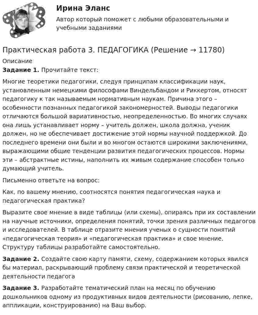      
          Описание
          Задание 1. Прочитайте текст:Многие теоретики педагогики, следуя принципам классификации наук, установленным немецкими философами Виндельбандом и Риккертом, относят педагогику к так называемым нормативным наукам. Причина этого – особенности познанных педагогикой закономерностей. Выводы педагогики отличаются большой вариативностью, неопределенностью. Во многих случаях она лишь устанавливает норму – учитель должен, школа должна, ученик должен, но не обеспечивает достижение этой нормы научной поддержкой. До последнего времени они были и во многом остаются широкими заключениями, выражающими общие тенденции развития педагогических процессов. Нормы эти – абстрактные истины, наполнить их живым содержание способен только думающий учитель.Письменно ответьте на вопрос:Как, по вашему мнению, соотносятся понятия педагогическая наука и педагогическая практика?Выразите свое мнение в виде таблицы (или схемы), опираясь при их составлении на научные источники, определения понятий, точки зрения различных педагогов и исследователей. В таблице отразите мнения ученых о сущности понятий «педагогическая теория» и «педагогическая практика» и свое мнение. Структуру таблицы разработайте самостоятельно.Задание 2. Создайте свою карту памяти, схему, содержанием которых явился бы материал, раскрывающий проблему связи практической и теоретической деятельности педагогаЗадание 3. Разработайте тематический план на месяц по обучению дошкольников одному из продуктивных видов деятельности (рисованию, лепке, аппликации, конструированию) на Ваш выбор.  
            
            
            Практическая работа 3. КультурологияПрактическая работа 3. ПЕДАГОГИКАПрактическая работа 3. Разработка учебно-методического обеспечения учебного процесса учителем начальных классовПрактическая работа 3. РУССКИЙ ЯЗЫК С МЕТОДИКОЙ ПРЕПОДАВАНИЯпрактическая работа 3. ТЕОРЕТИЧЕСКИЕ ОСНОВЫ НАЧАЛЬНОГО КУРСА МАТЕМАТИКИ С МЕТОДИКОЙ ПРЕПОДАВАНИЯПрактическая работа 3. ТЕОРЕТИЧЕСКИЕ ОСНОВЫ ОРГАНИЗАЦИИ ОБУЧЕНИЯ В НАЧАЛЬНЫХ КЛАССАХПрактическая работа 3. Технологии составления современных управленческих документов (НСПК)Практическая работа 3. Высшая математика 2. РосдистантПрактическая работа 3. Высшая математика 2. РосдистантПрактическая работа 3. Высшая математика 2. РосдистантПрактическая работа 3. Высшая математика 2. РосдистантПрактическая работа 3. Высшая математика 2. РосдистантПрактическая работа 3. ЕСТЕСТВОЗНАНИЕ С МЕТОДИКОЙ ПРЕПОДАВАНИЯПрактическая работа 3 ЕСТЕСТВОЗНАНИЕ С МЕТОДИКОЙ ПРЕПОДАВАНИЯ (ПНК)