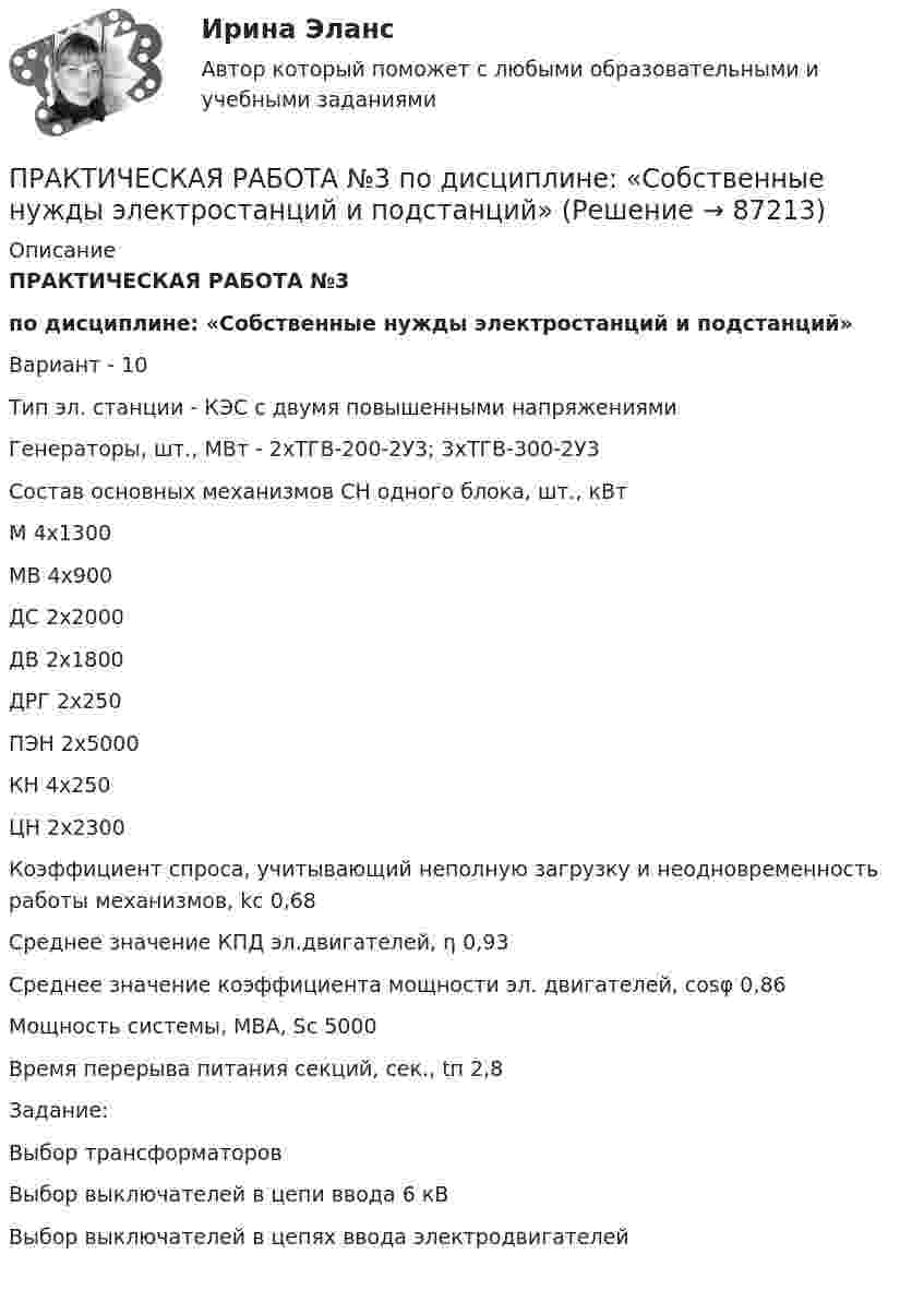     
            Описание
            ПРАКТИЧЕСКАЯ РАБОТА №3по дисциплине: «Собственные нужды электростанций и подстанций»Вариант - 10Тип эл. станции -	КЭС с двумя повышенными напряжениямиГенераторы, шт., МВт	- 2хТГВ-200-2У3;    3хТГВ-300-2У3Состав основных механизмов СН одного блока, шт., кВтМ	4х1300МВ	4х900ДС	2х2000ДВ	2х1800ДРГ	2х250ПЭН	2х5000КН	4х250ЦН   2х2300Коэффициент спроса, учитывающий неполную загрузку и неодновременность работы механизмов, kc	0,68Среднее значение КПД эл.двигателей, η	0,93Среднее значение коэффициента мощности эл. двигателей, cosφ	0,86Мощность системы, МВА, Sс	5000Время перерыва питания секций, сек., tп			2,8						Задание:Выбор трансформаторовВыбор выключателей в цепи ввода 6 кВВыбор выключателей в цепях ввода электродвигателей    
            
            
            Практическая работа №3 ОЦЕНКА ФИНАНСОВОГО ЛЕВЕРИДЖА МУНИЦПАЛЬНЫХ ФИНАНСОВПРАКТИЧЕСКАЯ РАБОТА №3 по дисциплине: «Собственные нужды электростанций и подстанций» ПРАКТИЧЕСКАЯ РАБОТА №3 по дисциплине «Финансовая отчетность: отечественный и международный аспекты»Практическая работа № 3  «Управление логистикой в цепочке поставок»Практическая работа № 4Практическая работа № 4 вариант 14Практическая работа № 4 «Проектирование учебного занятия на основании примерной рабочей программы, УМК по предмету»ПРАКТИЧЕСКАЯ РАБОТА №2 по дисциплине «Системы учета электрической энергии» РОСДИСТАНТпрактическая работа №2  по экономике управления 2 Практическая работа № 2  «Стратегия формирования международных цепей поставок»Практическая работа №2 Тема: Головное освещение автомобиляПрактическая работа № 3Практическая работа № 3 «Анализ содержания и методического аппарата УМК с точки зрения требований примерных рабочих программПрактическая работа №3 История