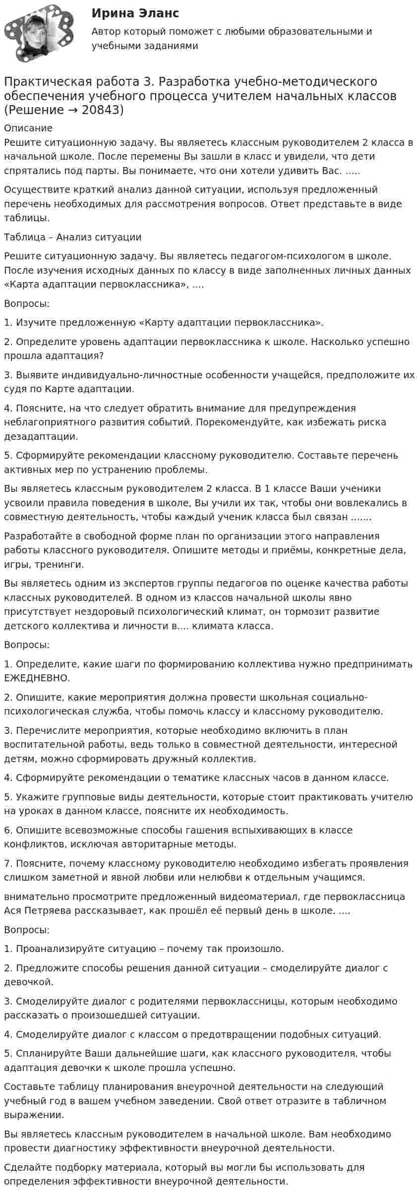      
          Описание
          Решите ситуационную задачу. Вы являетесь классным руководителем 2 класса в начальной школе. После перемены Вы зашли в класс и увидели, что дети спрятались под парты. Вы понимаете, что они хотели удивить Вас. .....Осуществите краткий анализ данной ситуации, используя предложенный перечень необходимых для рассмотрения вопросов. Ответ представьте в виде таблицы.Таблица – Анализ ситуацииРешите ситуационную задачу. Вы являетесь педагогом-психологом в школе. После изучения исходных данных по классу в виде заполненных личных данных «Карта адаптации первоклассника», .... Вопросы:1.                  Изучите предложенную «Карту адаптации первоклассника».2.                   Определите уровень адаптации первоклассника к школе. Насколько успешно прошла адаптация?3.                  Выявите индивидуально-личностные особенности учащейся, предположите их судя по Карте адаптации.4.                  Поясните, на что следует обратить внимание для предупреждения неблагоприятного развития событий. Порекомендуйте, как избежать риска дезадаптации.5.                  Сформируйте рекомендации классному руководителю. Составьте перечень активных мер по устранению проблемы. Вы являетесь классным руководителем 2 класса. В 1 классе Ваши ученики усвоили правила поведения в школе, Вы учили их так, чтобы они вовлекались в совместную деятельность, чтобы каждый ученик класса был связан .......Разработайте в свободной форме план по организации этого направления работы классного руководителя. Опишите методы и приёмы, конкретные дела, игры, тренинги.Вы являетесь одним из экспертов группы педагогов по оценке качества работы классных руководителей. В одном из классов начальной школы явно присутствует нездоровый психологический климат, он тормозит развитие детского коллектива и личности в.... климата класса.Вопросы:1.         Определите, какие шаги по формированию коллектива нужно предпринимать ЕЖЕДНЕВНО.2.         Опишите, какие мероприятия должна провести школьная социально-психологическая служба, чтобы помочь классу и классному руководителю.3.         Перечислите мероприятия, которые необходимо включить в план воспитательной работы, ведь только в совместной деятельности, интересной детям, можно сформировать дружный коллектив.4.         Сформируйте рекомендации о тематике классных часов в данном классе.5.         Укажите групповые виды деятельности, которые стоит практиковать учителю на уроках в данном классе, поясните их необходимость.6.         Опишите всевозможные способы гашения вспыхивающих в классе конфликтов, исключая авторитарные методы.7.         Поясните, почему классному руководителю необходимо избегать проявления слишком заметной и явной любви или нелюбви к отдельным учащимся.  внимательно просмотрите предложенный видеоматериал, где первоклассница Ася Петряева рассказывает, как прошёл её первый день в школе. ....Вопросы:1.      Проанализируйте ситуацию – почему так произошло. 2.      Предложите способы решения данной ситуации – смоделируйте диалог с девочкой.3.      Смоделируйте диалог с родителями первоклассницы, которым необходимо рассказать о произошедшей ситуации.4.      Смоделируйте диалог с классом о предотвращении подобных ситуаций.5.      Спланируйте Ваши дальнейшие шаги, как классного руководителя, чтобы адаптация девочки к школе прошла успешно.Составьте таблицу планирования внеурочной деятельности на следующий учебный год в вашем учебном заведении. Свой ответ отразите в табличном выражении.Вы являетесь классным руководителем в начальной школе. Вам необходимо провести диагностику эффективности внеурочной деятельности. Сделайте подборку материала, который вы могли бы использовать для определения эффективности внеурочной деятельности.  
            
            
            Практическая работа 3. ПЕДАГОГИКАПрактическая работа 3. Разработка учебно-методического обеспечения учебного процесса учителем начальных классовПрактическая работа 3. РУССКИЙ ЯЗЫК С МЕТОДИКОЙ ПРЕПОДАВАНИЯпрактическая работа 3. ТЕОРЕТИЧЕСКИЕ ОСНОВЫ НАЧАЛЬНОГО КУРСА МАТЕМАТИКИ С МЕТОДИКОЙ ПРЕПОДАВАНИЯПрактическая работа 3. ТЕОРЕТИЧЕСКИЕ ОСНОВЫ ОРГАНИЗАЦИИ ОБУЧЕНИЯ В НАЧАЛЬНЫХ КЛАССАХПрактическая работа 3. Технологии составления современных управленческих документов (НСПК)Практическая работа 3. ЭКОЛОГИЧЕСКИЕ ОСНОВЫ ПРИРОДОПОЛЬЗОВАНИЯПрактическая работа 3. Высшая математика 2. РосдистантПрактическая работа 3. Высшая математика 2. РосдистантПрактическая работа 3. Высшая математика 2. РосдистантПрактическая работа 3. Высшая математика 2. РосдистантПрактическая работа 3. ЕСТЕСТВОЗНАНИЕ С МЕТОДИКОЙ ПРЕПОДАВАНИЯПрактическая работа 3 ЕСТЕСТВОЗНАНИЕ С МЕТОДИКОЙ ПРЕПОДАВАНИЯ (ПНК)Практическая работа 3 задание 1-3,5,8