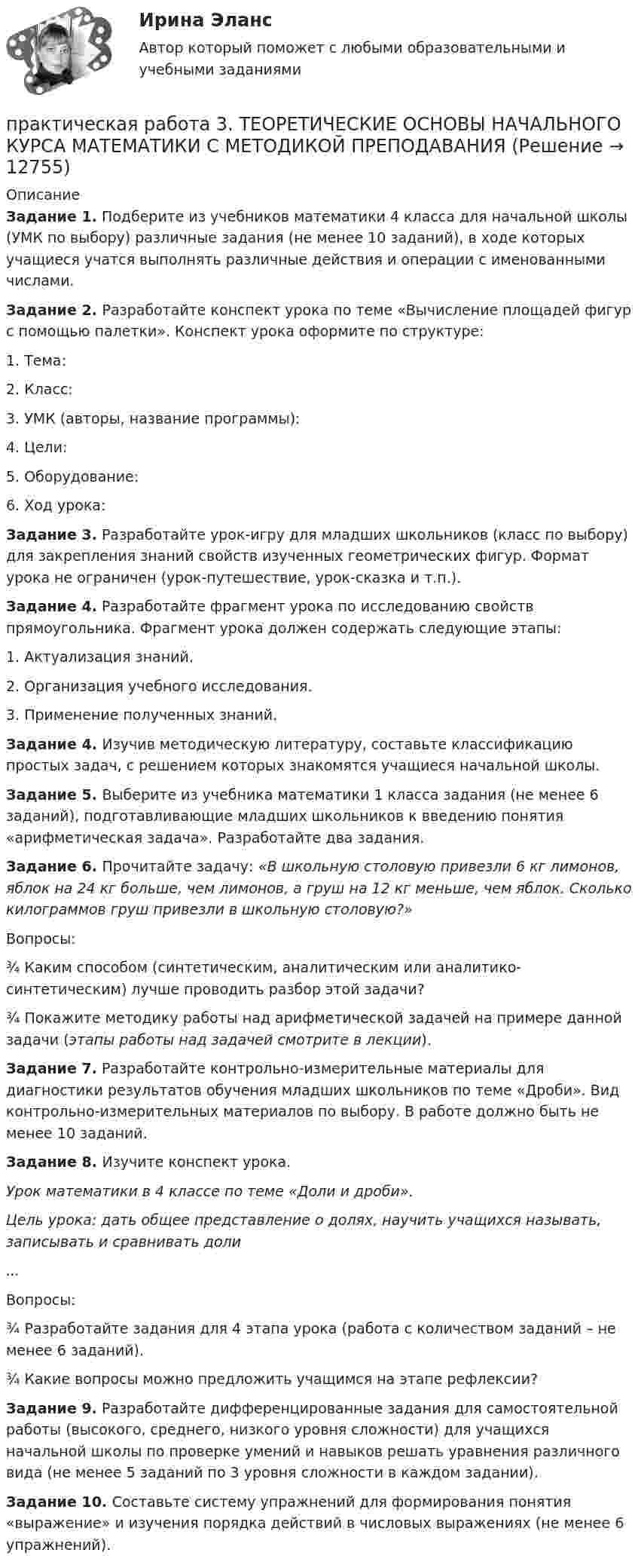      
          Описание
          Задание 1. Подберите из учебников математики 4 класса для начальной школы (УМК по выбору) различные задания (не менее 10 заданий), в ходе которых учащиеся учатся выполнять различные действия и операции с именованными числами.Задание 2. Разработайте конспект урока по теме «Вычисление площадей фигур с помощью палетки». Конспект урока оформите по структуре:1. Тема: 2. Класс:3. УМК (авторы, название программы):4. Цели:5. Оборудование:6. Ход урока:Задание 3. Разработайте урок-игру для младших школьников (класс по выбору) для закрепления знаний свойств изученных геометрических фигур. Формат урока не ограничен (урок-путешествие, урок-сказка и т.п.).Задание 4. Разработайте фрагмент урока по исследованию свойств прямоугольника. Фрагмент урока должен содержать следующие этапы:1. Актуализация знаний.2. Организация учебного исследования.3. Применение полученных знаний.Задание 4. Изучив методическую литературу, составьте классификацию простых задач, с решением которых знакомятся учащиеся начальной школы.Задание 5. Выберите из учебника математики 1 класса задания (не менее 6 заданий), подготавливающие младших школьников к введению понятия «арифметическая задача». Разработайте два задания.Задание 6. Прочитайте задачу: «В школьную столовую привезли 6 кг лимонов, яблок на 24 кг больше, чем лимонов, а груш на 12 кг меньше, чем яблок. Сколько килограммов груш привезли в школьную столовую?»Вопросы:¾    Каким способом (синтетическим, аналитическим или аналитико-синтетическим) лучше проводить разбор этой задачи?¾    Покажите методику работы над арифметической задачей на примере данной задачи (этапы работы над задачей смотрите в лекции).Задание 7.  Разработайте контрольно-измерительные материалы для диагностики результатов обучения младших школьников по теме «Дроби». Вид контрольно-измерительных материалов по выбору. В работе должно быть не менее 10 заданий.Задание 8. Изучите конспект урока.Урок математики в 4 классе по теме «Доли и дроби».Цель урока: дать общее представление о долях, научить учащихся называть, записывать и сравнивать доли...Вопросы:¾    Разработайте задания для 4 этапа урока (работа с количеством заданий – не менее 6 заданий).¾    Какие вопросы можно предложить учащимся на этапе рефлексии?Задание 9. Разработайте дифференцированные задания для самостоятельной работы (высокого, среднего, низкого уровня сложности) для учащихся начальной школы по проверке умений и навыков решать уравнения различного вида (не менее 5 заданий по 3 уровня сложности в каждом задании).Задание 10. Составьте систему упражнений для формирования понятия «выражение» и изучения порядка действий в числовых выражениях (не менее 6 упражнений).  
            
            
            Практическая работа 3. РУССКИЙ ЯЗЫК С МЕТОДИКОЙ ПРЕПОДАВАНИЯпрактическая работа 3. ТЕОРЕТИЧЕСКИЕ ОСНОВЫ НАЧАЛЬНОГО КУРСА МАТЕМАТИКИ С МЕТОДИКОЙ ПРЕПОДАВАНИЯПрактическая работа 3. ТЕОРЕТИЧЕСКИЕ ОСНОВЫ ОРГАНИЗАЦИИ ОБУЧЕНИЯ В НАЧАЛЬНЫХ КЛАССАХПрактическая работа 3. Технологии составления современных управленческих документов (НСПК)Практическая работа 3. ЭКОЛОГИЧЕСКИЕ ОСНОВЫ ПРИРОДОПОЛЬЗОВАНИЯПрактическая работа 4Практическая работа 4, вариант 21Практическая работа 3. Высшая математика 2. РосдистантПрактическая работа 3. Высшая математика 2. РосдистантПрактическая работа 3. ЕСТЕСТВОЗНАНИЕ С МЕТОДИКОЙ ПРЕПОДАВАНИЯПрактическая работа 3 ЕСТЕСТВОЗНАНИЕ С МЕТОДИКОЙ ПРЕПОДАВАНИЯ (ПНК)Практическая работа 3 задание 1-3,5,8Практическая работа 3. КультурологияПрактическая работа 3. ПЕДАГОГИКА