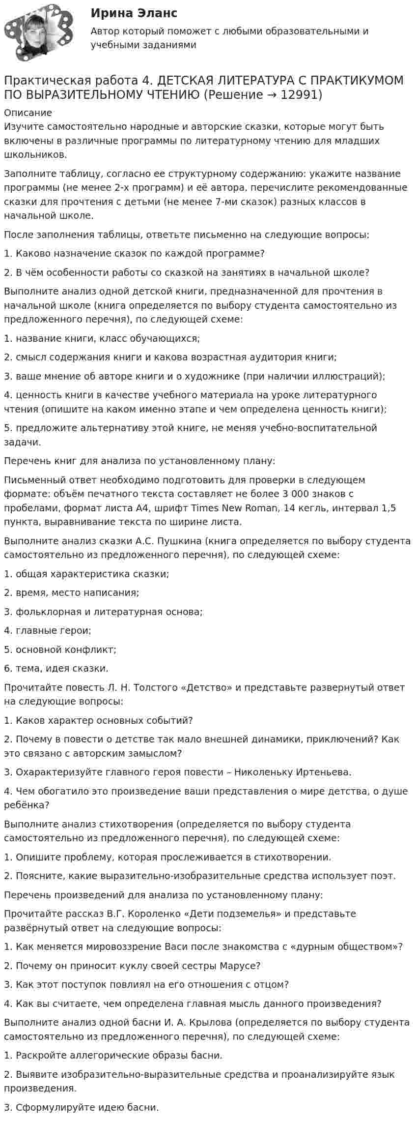      
          Описание
          Изучите самостоятельно народные и авторские сказки, которые могут быть включены в различные программы по литературному чтению для младших школьников.Заполните таблицу, согласно ее структурному содержанию: укажите название программы (не менее 2-х программ) и её автора, перечислите рекомендованные сказки для прочтения с детьми (не менее 7-ми сказок) разных классов в начальной школе.После заполнения таблицы, ответьте письменно на следующие вопросы:1.      Каково назначение сказок по каждой программе?2.      В чём особенности работы со сказкой на занятиях в начальной школе?Выполните анализ одной детской книги, предназначенной для прочтения в начальной школе (книга определяется по выбору студента самостоятельно из предложенного перечня), по следующей схеме:1.      название книги, класс обучающихся;2.      смысл содержания книги и какова возрастная аудитория книги;3.      ваше мнение об авторе книги и о художнике (при наличии иллюстраций);4.      ценность книги в качестве учебного материала на уроке литературного чтения (опишите на каком именно этапе и чем определена ценность книги);5.      предложите альтернативу этой книге, не меняя учебно-воспитательной задачи.Перечень книг для анализа по установленному плану:Письменный ответ необходимо подготовить для проверки в следующем формате: объём печатного текста составляет не более 3 000 знаков с пробелами, формат листа А4, шрифт Times New Roman, 14 кегль, интервал 1,5 пункта, выравнивание текста по ширине листа.Выполните анализ сказки А.С. Пушкина (книга определяется по выбору студента самостоятельно из предложенного перечня), по следующей схеме:1.      общая характеристика сказки;2.      время, место написания;3.      фольклорная и литературная основа;4.      главные герои;5.      основной конфликт;6.      тема, идея сказки.Прочитайте повесть Л. Н. Толстого «Детство» и представьте развернутый ответ на следующие вопросы:1.      Каков характер основных событий?2.      Почему в повести о детстве так мало внешней динамики, приключений? Как это связано с авторским замыслом?3.      Охарактеризуйте главного героя повести – Николеньку Иртеньева.4.      Чем обогатило это произведение ваши представления о мире детства, о душе ребёнка?Выполните анализ стихотворения (определяется по выбору студента самостоятельно из предложенного перечня), по следующей схеме:1. Опишите проблему, которая прослеживается в стихотворении.2. Поясните, какие выразительно-изобразительные средства использует поэт.Перечень произведений для анализа по установленному плану:Прочитайте рассказ В.Г. Короленко «Дети подземелья» и представьте развёрнутый ответ на следующие вопросы:1.      Как меняется мировоззрение Васи после знакомства с «дурным обществом»?2.      Почему он приносит куклу своей сестры Марусе?3.      Как этот поступок повлиял на его отношения с отцом?4.      Как вы считаете, чем определена главная мысль данного произведения?Выполните анализ одной басни И. А. Крылова (определяется по выбору студента самостоятельно из предложенного перечня), по следующей схеме:1.      Раскройте аллегорические образы басни.2.      Выявите изобразительно-выразительные средства и проанализируйте язык произведения.3.      Сформулируйте идею басни.  
            
            
            Практическая работа 4. Высшая математика 2. РосдистантПрактическая работа 4. ДЕТСКАЯ ЛИТЕРАТУРА С ПРАКТИКУМОМ ПО ВЫРАЗИТЕЛЬНОМУ ЧТЕНИЮПрактическая работа 4. ЕСТЕСТВОЗНАНИЕ С МЕТОДИКОЙ ПРЕПОДАВАНИЯПрактическая работа 4. КультурологияПрактическая работа 4 - Особенности маркетинга в социальном предпринимательствеПрактическая работа 4 - Особенности маркетинга в социальном предпринимательстве Практическая работа 4. ПЕДАГОГИКАПрактическая работа 3. Технологии составления современных управленческих документов (НСПК)Практическая работа 3. ЭКОЛОГИЧЕСКИЕ ОСНОВЫ ПРИРОДОПОЛЬЗОВАНИЯПрактическая работа 4Практическая работа 4, вариант 21Практическая работа 4. Возрастная анатомия, физиология и гигиенаПрактическая работа 4. Высшая математика 2. РосдистантПрактическая работа 4. Высшая математика 2. Росдистант