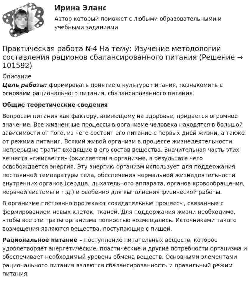       
            Описание
             Цель работы: формировать понятие о культуре питания, познакомить с основами рационального питания, сбалансированного питания.  Общие теоретические сведения	Вопросам питания как фактору, влияющему на здоровье, придается огромное значение. Все жизненные процессы в организме человека находятся в большой зависимости от того, из чего состоит его питание с первых дней жизни, а также от режима питания. Всякий живой организм в процессе жизнедеятельности непрерывно тратит входящие в его состав вещества. Значительная часть этих веществ «сжигается» (окисляется) в организме, в результате чего освобождается энергия. Эту энергию организм использует для поддержания постоянной температуры тела, обеспечения нормальной жизнедеятельности внутренних органов (сердца, дыхательного аппарата, органов кровообращения, нервной системы и т.д.) и особенно для выполнения физической работы.	В организме постоянно протекают созидательные процессы, связанные с формированием новых клеток, тканей. Для поддержания жизни необходимо, чтобы все эти траты организма полностью возмещались. Источниками такого возмещения являются вещества, поступающие с пищей.Рациональное питание – поступление питательных веществ, которое удовлетворяет энергетические, пластические и другие потребности организма и обеспечивает необходимый уровень обмена веществ. Основными элементами рационального питания являются сбалансированность и правильный режим питания.    
