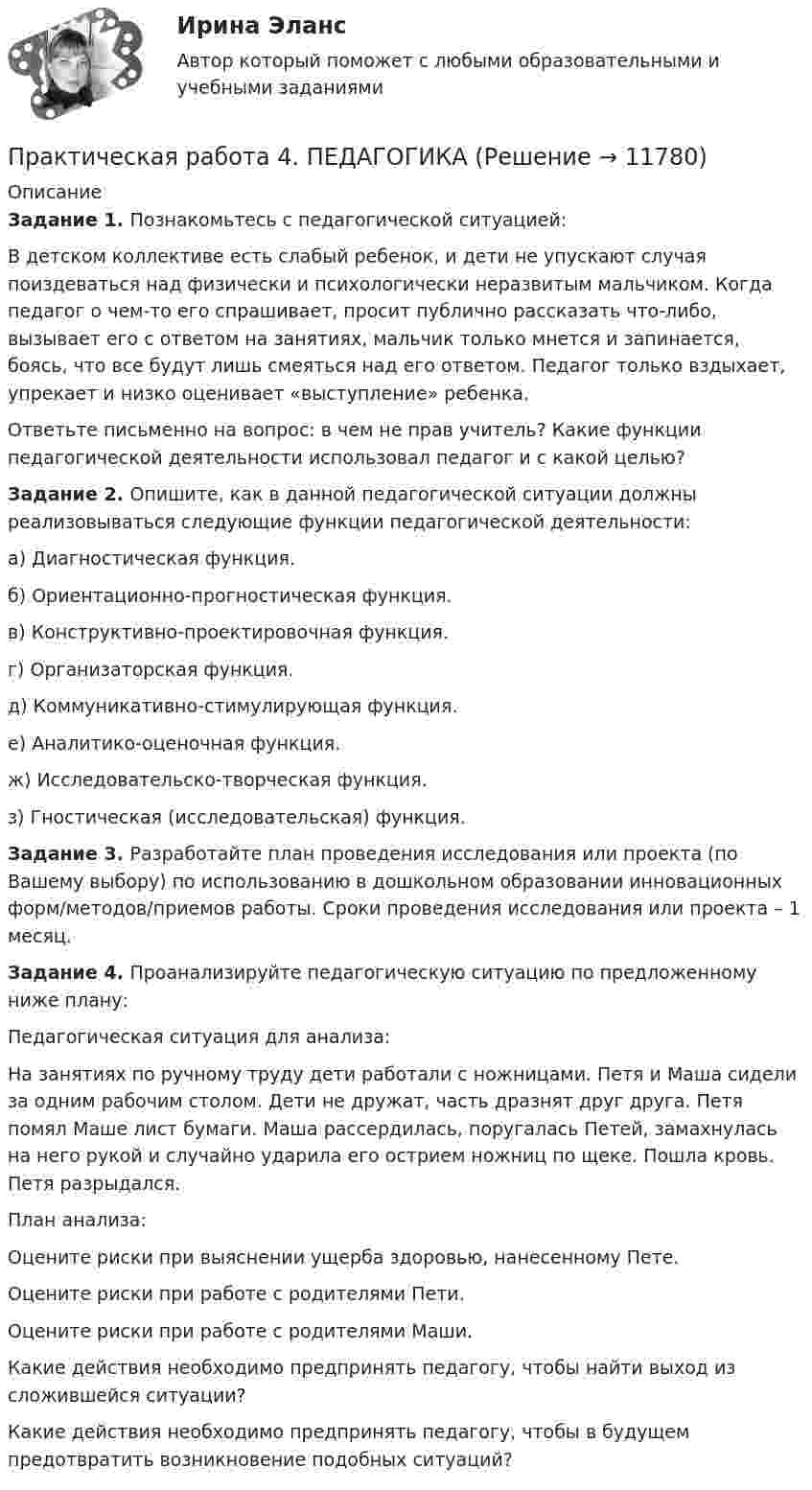      
          Описание
          Задание 1. Познакомьтесь с педагогической ситуацией:В детском коллективе есть слабый ребенок, и дети не упускают случая поиздеваться над физически и психологически неразвитым мальчиком. Когда педагог о чем-то его спрашивает, просит публично рассказать что-либо, вызывает его с ответом на занятиях, мальчик только мнется и запинается, боясь, что все будут лишь смеяться над его ответом. Педагог только вздыхает, упрекает и низко оценивает «выступление» ребенка.Ответьте письменно на вопрос: в чем не прав учитель? Какие функции педагогической деятельности использовал педагог и с какой целью?Задание 2. Опишите, как в данной педагогической ситуации должны реализовываться следующие функции педагогической деятельности:а) Диагностическая функция.б) Ориентационно-прогностическая функция.в) Конструктивно-проектировочная функция.г) Организаторская функция.д) Коммуникативно-стимулирующая функция.е) Аналитико-оценочная функция.ж) Исследовательско-творческая функция.з) Гностическая (исследовательская) функция.Задание 3. Разработайте план проведения исследования или проекта (по Вашему выбору) по использованию в дошкольном образовании инновационных форм/методов/приемов работы. Сроки проведения исследования или проекта – 1 месяц.Задание 4. Проанализируйте педагогическую ситуацию по предложенному ниже плану:Педагогическая ситуация для анализа:На занятиях по ручному труду дети работали с ножницами. Петя и Маша сидели за одним рабочим столом. Дети не дружат, часть дразнят друг друга. Петя помял Маше лист бумаги. Маша рассердилась, поругалась Петей, замахнулась на него рукой и случайно ударила его острием ножниц по щеке. Пошла кровь. Петя разрыдался.План анализа:Оцените риски при выяснении ущерба здоровью, нанесенному Пете.Оцените риски при работе с родителями Пети.Оцените риски при работе с родителями Маши.Какие действия необходимо предпринять педагогу, чтобы найти выход из сложившейся ситуации?Какие действия необходимо предпринять педагогу, чтобы в будущем предотвратить возникновение подобных ситуаций?  
            
            
            Практическая работа 4 - Особенности маркетинга в социальном предпринимательстве Практическая работа 4. ПЕДАГОГИКАПрактическая работа 4. ТЕОРЕТИЧЕСКИЕ ОСНОВЫ ОРГАНИЗАЦИИ ОБУЧЕНИЯ В НАЧАЛЬНЫХ КЛАССАХПрактическая работа 4. ТЕОРИЯ И МЕТОДИКА ФИЗИЧЕСКОГО ВОСПИТАНИЯ С ПРАКТИКУМОМПрактическая работа 4 управление маркетингомПрактическая работа 4. ЭКОЛОГИЧЕСКИЕ ОСНОВЫ ПРИРОДОПОЛЬЗОВАНИЯПрактическая работа 5Практическая работа 4. Высшая математика 2. РосдистантПрактическая работа 4. Высшая математика 2. РосдистантПрактическая работа 4. Высшая математика 2. РосдистантПрактическая работа 4. Высшая математика 2. РосдистантПрактическая работа 4. ДЕТСКАЯ ЛИТЕРАТУРА С ПРАКТИКУМОМ ПО ВЫРАЗИТЕЛЬНОМУ ЧТЕНИЮПрактическая работа 4. ЕСТЕСТВОЗНАНИЕ С МЕТОДИКОЙ ПРЕПОДАВАНИЯПрактическая работа 4. Культурология
