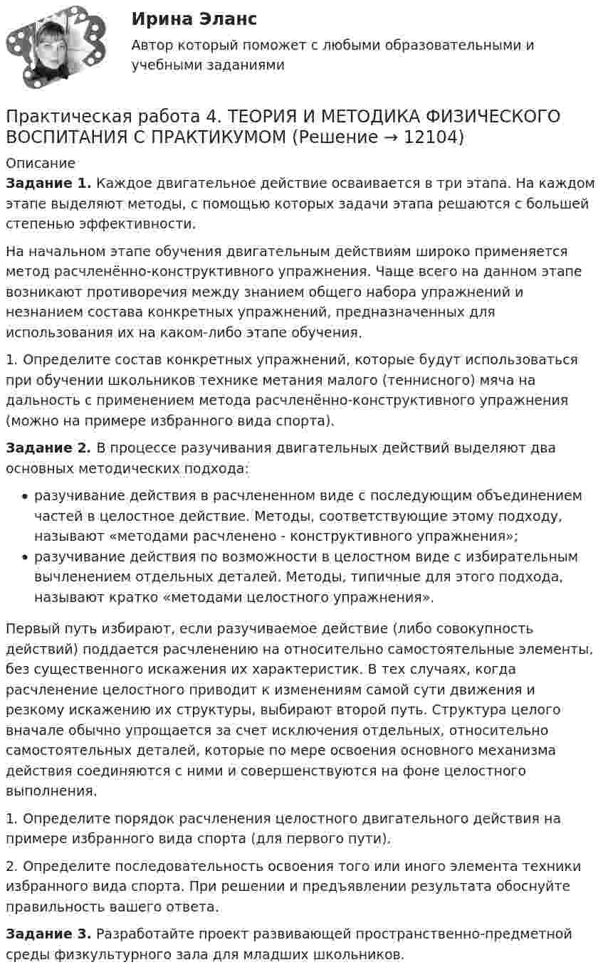      
          Описание
          Задание 1. Каждое двигательное действие осваивается в три этапа. На каждом этапе выделяют методы, с помощью которых задачи этапа решаются с большей степенью эффективности.На начальном этапе обучения двигательным действиям широко применяется метод расчленённо-конструктивного упражнения. Чаще всего на данном этапе возникают противоречия между знанием общего набора упражнений и незнанием состава конкретных упражнений, предназначенных для использования их на каком-либо этапе обучения.1. Определите состав конкретных упражнений, которые будут использоваться при обучении школьников технике метания малого (теннисного) мяча на дальность с применением метода расчленённо-конструктивного упражнения (можно на примере избранного вида спорта).Задание 2. В процессе разучивания двигательных действий выделяют два основных методических подхода: разучивание действия в расчлененном виде с последующим объединением частей в целостное действие. Методы, соответствующие этому подходу, называют «методами расчленено - конструктивного упражнения»; разучивание действия по возможности в целостном виде с избирательным вычленением отдельных деталей. Методы, типичные для этого подхода, называют кратко «методами целостного упражнения». Первый путь избирают, если разучиваемое действие (либо совокупность действий) поддается расчленению на относительно самостоятельные элементы, без существенного искажения их характеристик. В тех случаях, когда расчленение целостного приводит к изменениям самой сути движения и резкому искажению их структуры, выбирают второй путь. Структура целого вначале обычно упрощается за счет исключения отдельных, относительно самостоятельных деталей, которые по мере освоения основного механизма действия соединяются с ними и совершенствуются на фоне целостного выполнения.1. Определите порядок расчленения целостного двигательного действия на примере избранного вида спорта (для первого пути).2. Определите последовательность освоения того или иного элемента техники избранного вида спорта. При решении и предъявлении результата обоснуйте правильность вашего ответа.Задание 3. Разработайте проект развивающей пространственно-предметной среды физкультурного зала для младших школьников.  
            
            
            Практическая работа 4. ТЕОРЕТИЧЕСКИЕ ОСНОВЫ ОРГАНИЗАЦИИ ОБУЧЕНИЯ В НАЧАЛЬНЫХ КЛАССАХПрактическая работа 4. ТЕОРИЯ И МЕТОДИКА ФИЗИЧЕСКОГО ВОСПИТАНИЯ С ПРАКТИКУМОМПрактическая работа 4 управление маркетингомПрактическая работа 4. ЭКОЛОГИЧЕСКИЕ ОСНОВЫ ПРИРОДОПОЛЬЗОВАНИЯПрактическая работа 5Практическая работа 5 - 6Практическая работа 5. ВОЗРАСТНАЯ АНАТОМИЯ, ФИЗИОЛОГИЯ И ГИГИЕНАПрактическая работа 4. Высшая математика 2. РосдистантПрактическая работа 4. Высшая математика 2. РосдистантПрактическая работа 4. ДЕТСКАЯ ЛИТЕРАТУРА С ПРАКТИКУМОМ ПО ВЫРАЗИТЕЛЬНОМУ ЧТЕНИЮПрактическая работа 4. ЕСТЕСТВОЗНАНИЕ С МЕТОДИКОЙ ПРЕПОДАВАНИЯПрактическая работа 4. КультурологияПрактическая работа 4 - Особенности маркетинга в социальном предпринимательствеПрактическая работа 4 - Особенности маркетинга в социальном предпринимательстве 