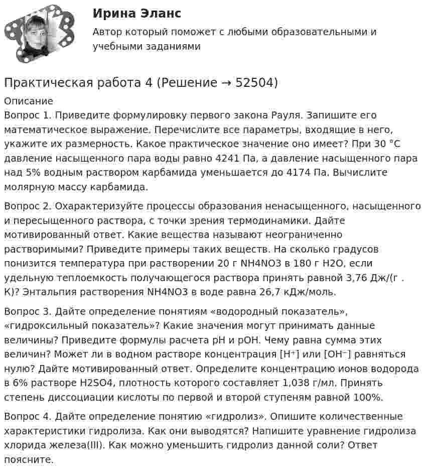      
            Описание
            	Вопрос 1. 	Приведите формулировку первого закона Рауля. Запишите его математическое выражение. Перечислите все параметры, входящие в него, укажите их размерность. Какое практическое значение оно имеет? При 30 °С давление насыщенного пара воды равно 4241 Па, а давление насыщенного пара над 5% водным раствором карбамида уменьшается до 4174 Па. Вычислите молярную массу карбамида.	Вопрос 2. 	Охарактеризуйте процессы образования ненасыщенного, насыщенного и пересыщенного раствора, с точки зрения термодинамики. Дайте мотивированный ответ. Какие вещества называют неограниченно растворимыми? Приведите примеры таких веществ. На сколько градусов понизится температура при растворении 20 г NH4NO3 в 180 г Н2О, если удельную теплоемкость получающегося раствора принять равной 3,76 Дж/(г . К)? Энтальпия растворения NH4NO3 в воде равна 26,7 кДж/моль.	Вопрос 3. 	Дайте определение понятиям «водородный показатель», «гидроксильный показатель»? Какие значения могут принимать данные величины? Приведите формулы расчета pH и pOH. Чему равна сумма этих величин? Может ли в водном растворе концентрация [H⁺] или [OH⁻] равняться нулю? Дайте мотивированный ответ. Определите концентрацию ионов водорода в 6% растворе H2SO4, плотность которого составляет 1,038 г/мл. Принять степень диссоциации кислоты по первой и второй ступеням равной 100%.	Вопрос 4. 	Дайте определение понятию «гидролиз». Опишите количественные характеристики гидролиза. Как они выводятся? Напишите уравнение гидролиза хлорида железа(III). Как можно уменьшить гидролиз данной соли? Ответ поясните.  
            
            
            Практическая работа 3. ЭКОЛОГИЧЕСКИЕ ОСНОВЫ ПРИРОДОПОЛЬЗОВАНИЯПрактическая работа 4Практическая работа 4, вариант 21Практическая работа 4. Возрастная анатомия, физиология и гигиенаПрактическая работа 4. Высшая математика 2. РосдистантПрактическая работа 4. Высшая математика 2. РосдистантПрактическая работа 4. Высшая математика 2. РосдистантПрактическая работа 3 задание 1-3,5,8Практическая работа 3. КультурологияПрактическая работа 3. ПЕДАГОГИКАПрактическая работа 3. Разработка учебно-методического обеспечения учебного процесса учителем начальных классовПрактическая работа 3. РУССКИЙ ЯЗЫК С МЕТОДИКОЙ ПРЕПОДАВАНИЯпрактическая работа 3. ТЕОРЕТИЧЕСКИЕ ОСНОВЫ НАЧАЛЬНОГО КУРСА МАТЕМАТИКИ С МЕТОДИКОЙ ПРЕПОДАВАНИЯПрактическая работа 3. ТЕОРЕТИЧЕСКИЕ ОСНОВЫ ОРГАНИЗАЦИИ ОБУЧЕНИЯ В НАЧАЛЬНЫХ КЛАССАХ