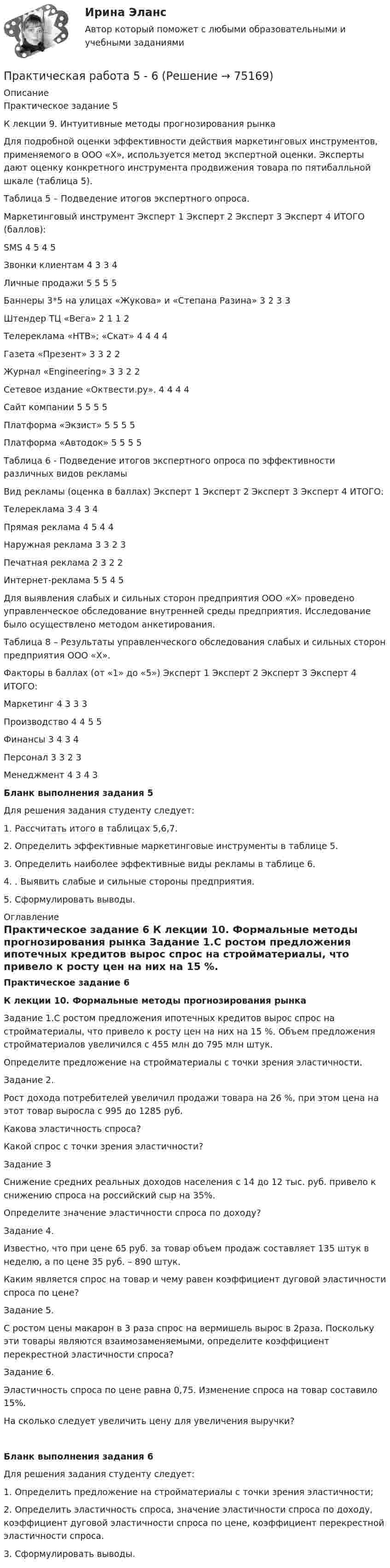     
            Описание
            	Практическое задание 5	К лекции 9. Интуитивные методы прогнозирования рынка	Для подробной оценки эффективности действия маркетинговых инструментов, применяемого в ООО «Х», используется метод экспертной оценки. Эксперты дают оценку конкретного инструмента продвижения товара по пятибалльной шкале (таблица 5). 	Таблица 5 – Подведение итогов экспертного опроса.  Маркетинговый инструмент   Эксперт 1 Эксперт 2 Эксперт 3 Эксперт 4 	ИТОГО (баллов):   	SMS  	4 	5 	4 	5 	    	Звонки клиентам 	4 	3 	3	4 	    	Личные продажи 	5 	5 	5 	5 	    	Баннеры 3*5 на улицах «Жукова» и «Степана Разина» 	3 	2 	3 	3 	     Штендер ТЦ «Вега»  	2 	1 	1 	2 	     	Телереклама «НТВ»; «Скат» 	4 	4 	4 	4 	     	Газета «Презент» 	3 	3 	2 	2 	    Журнал «Engineering» 	3 	3 	2 	2 	     Сетевое издание «Октвести.ру». 	 	4 	 	4 	 	4 	 	4 	     	Сайт компании 	5 	5 	5 	5 	    Платформа «Экзист» 	5 	5 	5 	5 	    Платформа «Автодок» 	 	5 	 	5 	 	5 	 	5 	              	 	 	 	  Таблица 6 - Подведение итогов экспертного опроса по эффективности различных видов рекламы  Вид рекламы (оценка в баллах) Эксперт 1 Эксперт 2 Эксперт 3 Эксперт 4 ИТОГО:   	Телереклама 3 4 3 4     Прямая реклама 4 5 4 4     Наружная реклама 3 3 2 3      Печатная реклама 2 3 2 2     Интернет-реклама 5 5 4 5     	Для выявления слабых и сильных сторон предприятия ООО «Х» проведено управленческое обследование внутренней среды предприятия. Исследование было осуществлено методом анкетирования. Таблица 8 – Результаты управленческого обследования слабых и сильных сторон предприятия ООО «Х».  Факторы в баллах (от «1» до «5») Эксперт 1 Эксперт 2 Эксперт 3 Эксперт 4 ИТОГО:   Маркетинг 4 3 3 3     Производство 4 4 5 5     Финансы 3 4 3 4     Персонал  3 3 2 3     Менеджмент 4 3 4 3Бланк выполнения задания 5	Для решения задания студенту следует:1.    Рассчитать итого в таблицах 5,6,7.2. Определить эффективные маркетинговые инструменты в таблице 5. 3. Определить наиболее эффективные виды рекламы в таблице 6.4. . Выявить слабые и сильные стороны предприятия.5.  Сформулировать выводы. 
            Оглавление
             Практическое задание 6  К лекции 10. Формальные методы прогнозирования рынка	Задание 1.С ростом предложения ипотечных кредитов вырос спрос на стройматериалы, что привело к росту цен на них на 15 %. Объем предложения стройматериалов увеличился с 455 млн до 795 млн штук. 	Определите предложение на стройматериалы с точки зрения эластичности.	Задание 2.	Рост дохода потребителей увеличил продажи товара на 26 %, при этом цена на этот товар выросла с 995 до 1285 руб. 	Какова эластичность спроса? 	Какой спрос с точки зрения эластичности?	Задание 3	Снижение средних реальных доходов населения с 14 до 12 тыс. руб. привело к снижению спроса на российский сыр на 35%.	Определите значение эластичности спроса по доходу?	Задание 4.	Известно, что при цене 65 руб. за товар объем продаж составляет 135 штук в неделю, а по цене 35 руб. – 890 штук. 	Каким является спрос на товар и чему равен коэффициент дуговой эластичности спроса по цене?	Задание 5.	С ростом цены макарон в 3 раза спрос на вермишель вырос в 2раза. Поскольку эти товары являются взаимозаменяемыми, определите коэффициент перекрестной эластичности спроса?	Задание 6.	Эластичность спроса по цене равна 0,75. Изменение спроса на товар составило 15%.	На сколько следует увеличить цену для увеличения выручки?   Бланк выполнения задания 6	 Для решения задания студенту следует:1. Определить предложение на стройматериалы с точки зрения эластичности; 2. Определить эластичность спроса, значение эластичности спроса по доходу, коэффициент дуговой эластичности спроса по цене, коэффициент перекрестной эластичности спроса.3. Сформулировать выводы.  
            
            
            Практическая работа 5Практическая работа 5 - 6Практическая работа 5. ВОЗРАСТНАЯ АНАТОМИЯ, ФИЗИОЛОГИЯ И ГИГИЕНАПрактическая работа 5. Высшая математика 2. РосдистантПрактическая работа 5. Высшая математика 2. РосдистантПрактическая работа 5. Высшая математика 2. РосдистантПрактическая работа 5. Высшая математика 2. РосдистантПрактическая работа 4. КультурологияПрактическая работа 4 - Особенности маркетинга в социальном предпринимательствеПрактическая работа 4 - Особенности маркетинга в социальном предпринимательстве Практическая работа 4. ПЕДАГОГИКАПрактическая работа 4. ТЕОРЕТИЧЕСКИЕ ОСНОВЫ ОРГАНИЗАЦИИ ОБУЧЕНИЯ В НАЧАЛЬНЫХ КЛАССАХПрактическая работа 4. ТЕОРИЯ И МЕТОДИКА ФИЗИЧЕСКОГО ВОСПИТАНИЯ С ПРАКТИКУМОМПрактическая работа 4 управление маркетингом