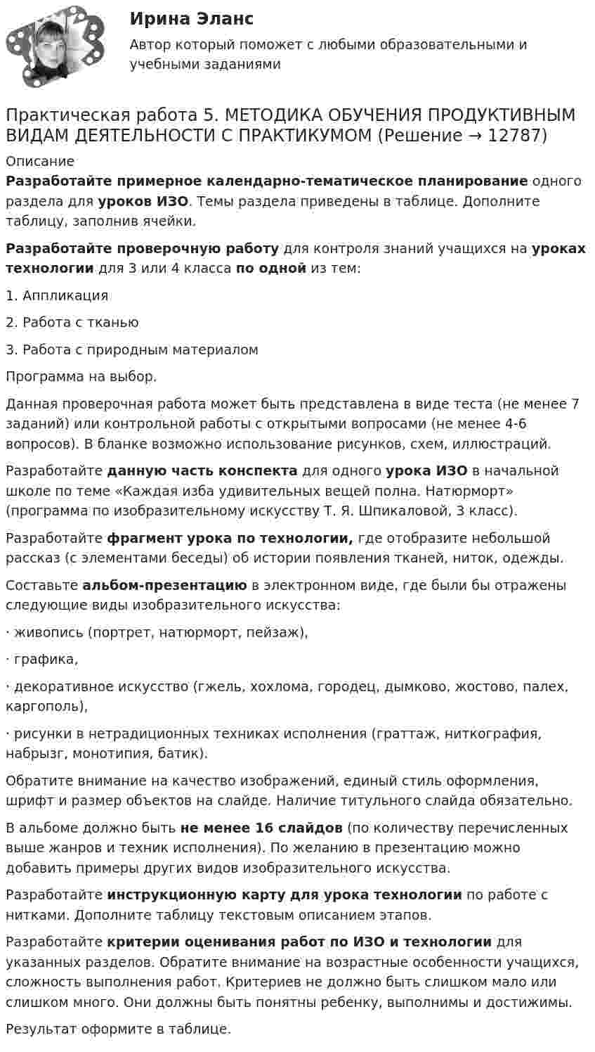      
          Описание
          Разработайте примерное календарно-тематическое планирование одного раздела для уроков ИЗО. Темы раздела приведены в таблице. Дополните таблицу, заполнив ячейки. Разработайте проверочную работу для контроля знаний учащихся на уроках технологии для 3 или 4 класса по одной из тем:1.     Аппликация2.     Работа с тканью3.     Работа с природным материаломПрограмма на выбор.Данная проверочная работа может быть представлена в виде теста (не менее 7 заданий) или контрольной работы с открытыми вопросами (не менее 4-6 вопросов). В бланке возможно использование рисунков, схем, иллюстраций.Разработайте данную часть конспекта для одного урока ИЗО в начальной школе по теме «Каждая изба удивительных вещей полна. Натюрморт» (программа по изобразительному искусству Т. Я. Шпикаловой, 3 класс).Разработайте фрагмент урока по технологии, где отобразите небольшой рассказ (с элементами беседы) об истории появления тканей, ниток, одежды.Составьте альбом-презентацию в электронном виде, где были бы отражены следующие виды изобразительного искусства:·        живопись (портрет, натюрморт, пейзаж),·        графика,·        декоративное искусство (гжель, хохлома, городец, дымково, жостово, палех, каргополь),·        рисунки в нетрадиционных техниках исполнения (граттаж, ниткография, набрызг, монотипия, батик).Обратите внимание на качество изображений, единый стиль оформления, шрифт и размер объектов на слайде. Наличие титульного слайда обязательно.В альбоме должно быть не менее 16 слайдов (по количеству перечисленных выше жанров и техник исполнения). По желанию в презентацию можно добавить примеры других видов изобразительного искусства.Разработайте инструкционную карту для урока технологии по работе с нитками. Дополните таблицу текстовым описанием этапов. Разработайте критерии оценивания работ по ИЗО и технологии для указанных разделов. Обратите внимание на возрастные особенности учащихся, сложность выполнения работ. Критериев не должно быть слишком мало или слишком много. Они должны быть понятны ребенку, выполнимы и достижимы.Результат оформите в таблице.  
            
            
            Практическая работа 5. КультурологияПрактическая работа 5. МЕТОДИКА ОБУЧЕНИЯ ПРОДУКТИВНЫМ ВИДАМ ДЕЯТЕЛЬНОСТИ С ПРАКТИКУМОМПрактическая работа 5. ОСНОВЫ ПЕДАГОГИЧЕСКОГО МАСТЕРСТВАПрактическая работа 5. ПЕДАГОГИКАПрактическая работа 5. ПРАВОВОЕ ОБЕСПЕЧЕНИЕ ПРОФЕССИОНАЛЬНОЙ ДЕЯТЕЛЬНОСТИпрактическая работа 5. ПСИХОЛОГИЯПрактическая работа 5. ТЕОРЕТИЧЕСКИЕ ОСНОВЫ ОРГАНИЗАЦИИ ОБУЧЕНИЯ В НАЧАЛЬНЫХ КЛАССАХПрактическая работа 5. ВОЗРАСТНАЯ АНАТОМИЯ, ФИЗИОЛОГИЯ И ГИГИЕНАПрактическая работа 5. Высшая математика 2. РосдистантПрактическая работа 5. Высшая математика 2. РосдистантПрактическая работа 5. Высшая математика 2. РосдистантПрактическая работа 5. Высшая математика 2. РосдистантПрактическая работа 5. Высшая математика 2. РосдистантПрактическая работа 5 ДОУА часть 2