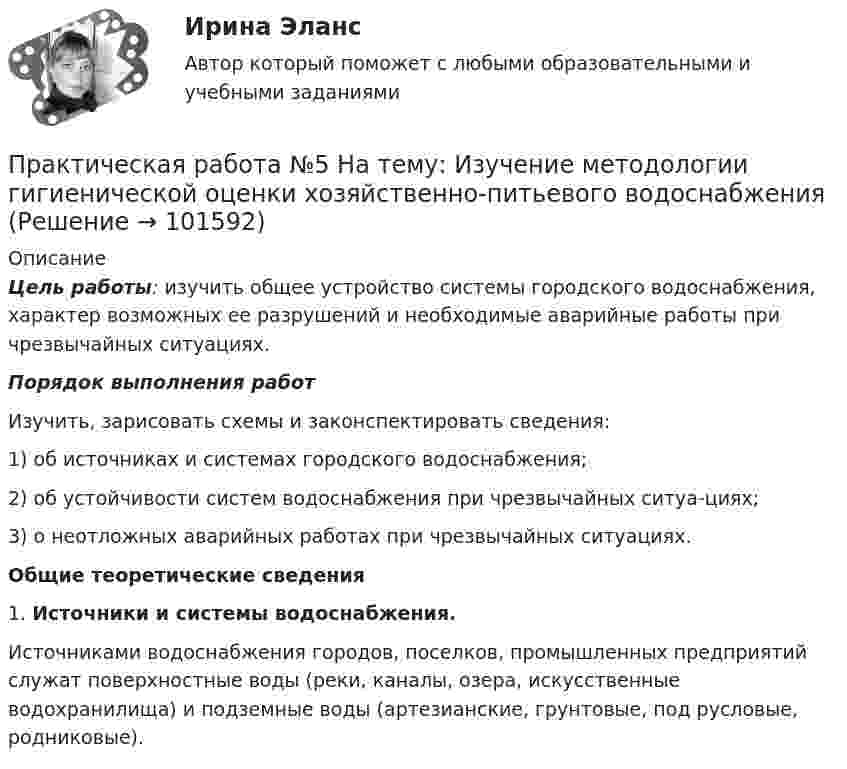       
            Описание
             Цель работы: изучить общее устройство системы городского водоснабжения, характер возможных ее разрушений и необходимые аварийные работы при чрезвычайных ситуациях. Порядок выполнения работИзучить, зарисовать схемы и законспектировать сведения:1)   об источниках и системах городского водоснабжения;2)   об устойчивости систем водоснабжения при чрезвычайных ситуа-циях;3)   о неотложных аварийных работах при чрезвычайных ситуациях. Общие теоретические сведения	1.                 Источники и системы водоснабжения.	Источниками водоснабжения городов, поселков, промышленных предприятий служат поверхностные воды (реки, каналы, озера, искусственные водохранилища) и подземные воды (артезианские, грунтовые, под русловые, родниковые).   