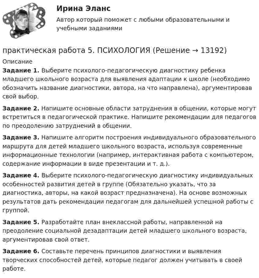      
          Описание
          Задание 1. Выберите психолого-педагогическую диагностику ребенка младшего школьного возраста для выявления адаптации к школе (необходимо обозначить название диагностики, автора, на что направлена), аргументировав свой выбор.Задание 2. Напишите основные области затруднения в общении, которые могут встретиться в педагогической практике. Напишите рекомендации для педагогов по преодолению затруднений в общении.Задание 3. Напишите алгоритм построения индивидуального образовательного маршрута для детей младшего школьного возраста, используя современные информационные технологии (например, интерактивная работа с компьютером, содержание информации в виде презентации и т. д.).Задание 4. Выберите психолого-педагогическую диагностику индивидуальных особенностей развития детей в группе (Обязательно указать, что за диагностика, авторы, на какой возраст предназначена). На основе возможных результатов дать рекомендации педагогам для дальнейшей успешной работы с группой.Задание 5. Разработайте план внеклассной работы, направленной на преодоление социальной дезадаптации детей младшего школьного возраста, аргументировав свой ответ.Задание 6. Составьте перечень принципов диагностики и выявления творческих способностей детей, которые педагог должен учитывать в своей работе.  
            
            
            Практическая работа 5. ПРАВОВОЕ ОБЕСПЕЧЕНИЕ ПРОФЕССИОНАЛЬНОЙ ДЕЯТЕЛЬНОСТИпрактическая работа 5. ПСИХОЛОГИЯПрактическая работа 5. ТЕОРЕТИЧЕСКИЕ ОСНОВЫ ОРГАНИЗАЦИИ ОБУЧЕНИЯ В НАЧАЛЬНЫХ КЛАССАХПрактическая работа 5. ТЕОРИЯ И МЕТОДИКА ФИЗИЧЕСКОГО ВОСПИТАНИЯ С ПРАКТИКУМОМПрактическая работа 5. Указания к выполнению.Практическая работа 5. Физическая культура 1 курс 2 семестрПрактическая работа 6. Высшая математика 2. РосдистантПрактическая работа 5. Высшая математика 2. РосдистантПрактическая работа 5. Высшая математика 2. РосдистантПрактическая работа 5 ДОУА часть 2Практическая работа 5 иностранный язык Практическая работа 5. КультурологияПрактическая работа 5. МЕТОДИКА ОБУЧЕНИЯ ПРОДУКТИВНЫМ ВИДАМ ДЕЯТЕЛЬНОСТИ С ПРАКТИКУМОМПрактическая работа 5. ОСНОВЫ ПЕДАГОГИЧЕСКОГО МАСТЕРСТВА